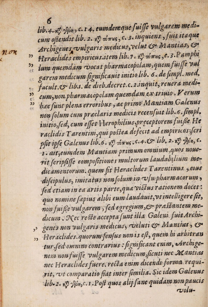 Iik4^4 c- *+• eumdemque fuijfe vulgarem medi¬ cum ojlenditlib.2. Q «?**«,U‘wqmensfuit itaque ArchigeneSjjvulgarts medicus,velut &amp; M antias, O* ” Heraclides empiricus.item lib. 7. dp dirue, e. s.Pampht 55 Ium quemdam moeat pharmacopolam,quem fuife vul narem medicum fignificamt initio lib. 6. defimpl. med. , %cult.&amp; hki. de dieb.decret.cMnquit, »ikm »«»- ** cum,non.pharmacopolam quemdam ex trimo. Verum ” hacfunt plena erroribus, ac primo' Manliam Galenus non folum cumpr seciaris medicis rccenfiut lib. a.fimpl. initio,fed; cum efet \\erophilius,prpceptoremfmfie He raclidis Tarentini,qmpofiea defecit ad empiricos-,feri pftipfe Galenus lib.6. tp dirue ,c.4.&amp; lib. a-Kpjfayi, i. at t,eum dem Mantuam primum omnium,quos noue- rit firipfijfe eompofitiones multorum laudabilium me¬ dicamentorum, quem fit Heraclides l arsntinus , eius difcipidiis, imitatus non folum in m(u pharmacorum, fed etiam in ea artis parte,qua vicius rationem docet: quo nominefepius alibi eum laudauit,vtintelligere fit, nonjmfie vulgarem ,fed egregium,&amp; praBantem me¬ dicum . S^ec re oie acceptafunt illa Galeni fuitArchi- ,> genes non vulgans medicus> metuti &amp; M annas , £?* ^Heraclides, quorum fenfus non is eft, quem hi arbitran tur,fed omnino contrarius: fignifeant enim, tArchige- nem non fuiffe vulgarem medicum,ficuti nec JirCantias nec Heraclidesfuere, recta enim dicendi forma requi¬ rit, mt comparatio fiat inter fimilia. Sic idem Galenus lib’2. dp jjin,c. i .Pofi quos ahjfane quidam non paucis molu-