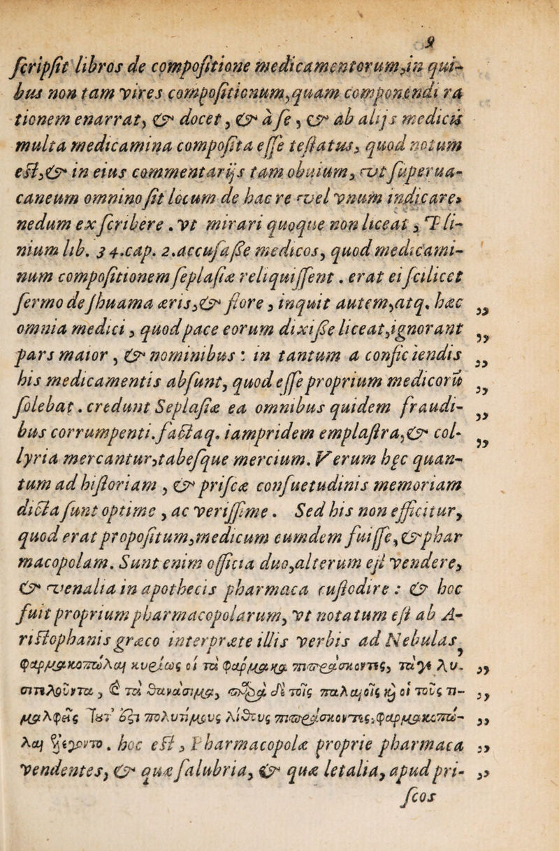 fcripfit libros de compoftione medicamentorumyin qui¬ bus non tam vires corneo [itionum^ quam componendi ra tionem enarrat, C* docet y&amp;> afe 5 ab ahjs medias multa medicamina compofta efje teflatnsy quod notum in eius commentar if tam obuiumy cutfuperua- caneurn omnino fit locum de hac re rvel vnum indicare> nedum ex fcnbere. Vt mirari quoque non liceat y 7 fi¬ nium hb, 3 s.cap. 2.accufafe medicos, quod medicami¬ num compofittonem feplafi'e reliqmffient. erat ei fa licet ferrno deJhuama erisy&amp; flore y inquit autcm^atq* hac omnia medici y quod pace eorum dixife liceatjgnorant pars maior , &amp; nominibus : in tantum a confic iendis his medicamentis ab funi y quodeffe proprium medicoru folebat .credunt Seplafe ea omnibus quidem fraudi¬ bus corrumpenti, faflaq. iampridem emplaftracol¬ lyria mercanturytabefque mercium. Verum hpc quan¬ tum ad hi fori am , prifce confuetudinis memoriam dicla funt optime , ac venffme. Sed his non efficitur, quod erat propoftumymedicum cumdem fmjfe%&amp;phar rnacopolam. Sunt enim officia duo,alterum ef venderey rvenalia in apothecis pharmaca cufodire : &amp; hoc fuit proprium pharmacopolarumy vt notatum efl ab A- nftophanis greco interprete illis verbis ad Nebulas (f>Ctf//JLJC077Zt)A(t] XI)&amp;LG)f Ct 7Zi //&amp;>(£. 7Tl‘Zr(fwQVT1S, TCi*}* /V V. 3 £ t&amp; dutuat^, Gyjffi. Jt vfiq 7rahcijolg o! roig 77» T«t £$7 7TQhvT./L{$vg tlidzvg m&amp;^MQV^nSiQctpjb&amp;x&amp;Ktt- Aa/ hoc efl y Vharmacopole proprie pharmaca Vendentes; &amp; quefalubria, &amp; que letalia, apud pri-