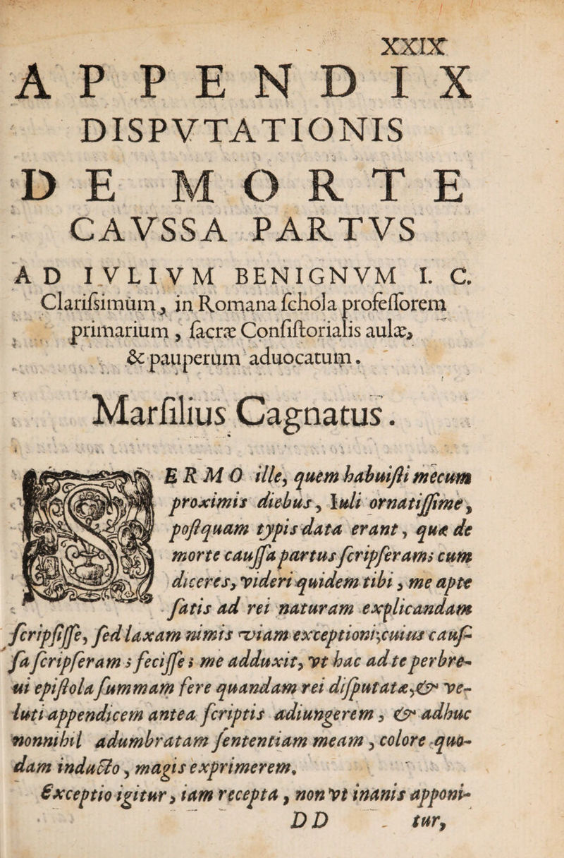 / / XXIX A P P E N D IX DISPVTATIONIS DE MORTE CAVSSA PARTVS AD IVLIVM BENIGNVM I. C. Cl anfsi mu m, in Romana fchola profeflorem primarium , Iaera: Confiftorialis aulx, Se pauperum aduocatum. natus. i \, ERM 0 ille, quem babuifli tnccum proximis diebus, Iuli ornati fime, poftquam typis data erant, qua de morte cauffa partusfcripferams cum diceres, videri quidem tibi, me apte fatis ad rei naturam explicandam fcripfiffe, fed laxam rumis miam exceptioni',cuius caufi faferipferam s fecijfe» me adduxit, Vt hac ad te perbre- ui epijlola fummam fere quandam rei difputatx,&amp; ve- luti appendicem antea [criptis adiungerem, &amp; adhuc nonnihil adumbratam Jententiam meam, colore quo¬ dam inducto, magis exprimerem. Gxceptio igitur > tam recepta, non Vt inanis apponi- D D , tur,