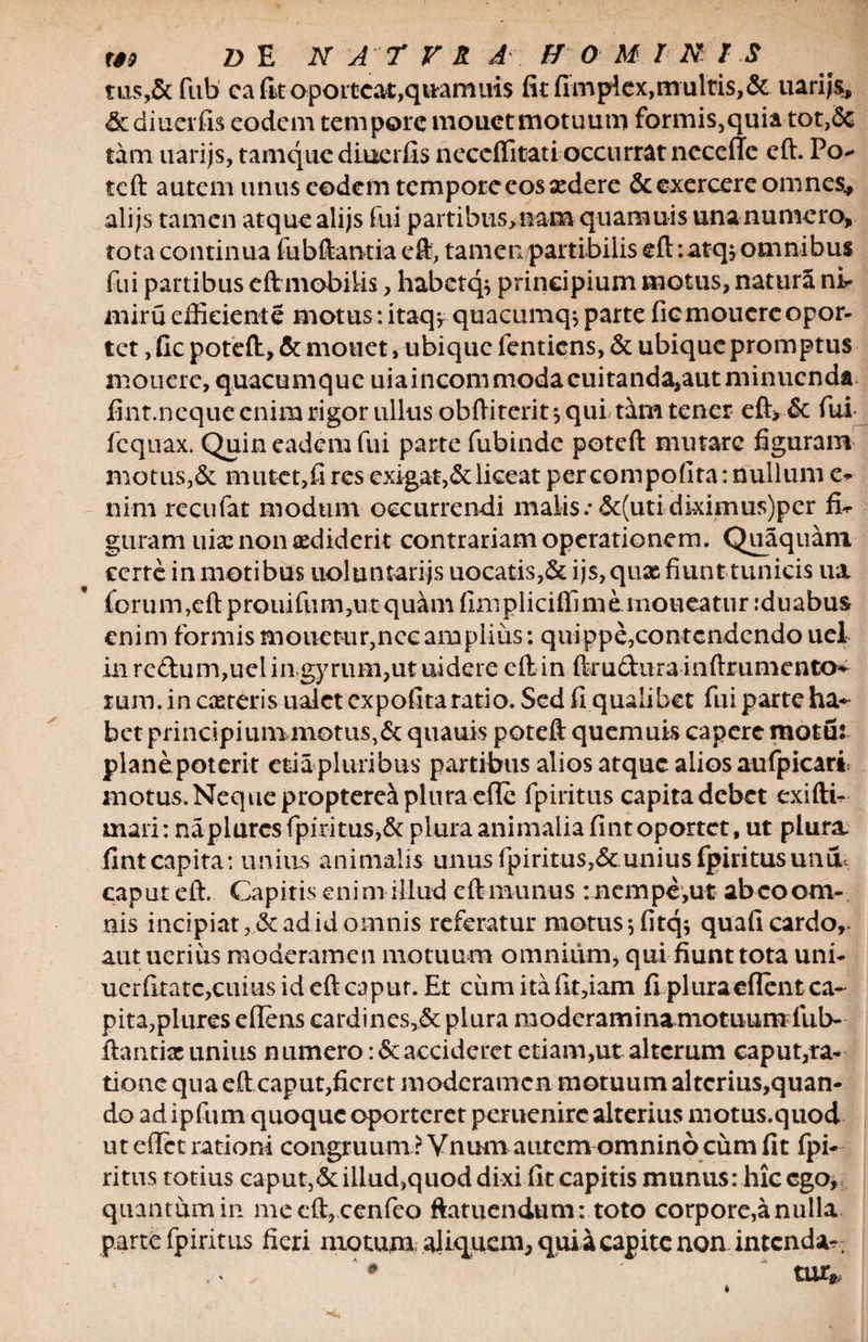 ms,&amp; fub ca fit oporteat,quamuis fit fimpta,multis,&amp; uarijs, &amp;diucrfis eodem tempore monet motuum formis,quia tot,Se tam uarijs, tamque diucrfis neccflitati occurrat neceffc eft. Po- tcft autem unus eodem tempore eos sedere &amp; exercere omnes* alijs tamen atque alijs fui partibus,nam quamuis una numero, tota continua lubftantia eft, tamen partibilis eft :atq>omnibus fui partibus eft mobilis, habetq^ principium motus, natura ni* rniru efficiente motus: itaq, quacumq* parte fiemoucre opor¬ tet , fic poteft, &amp; monet, ubique fentiens, &amp; ubique promptus m o u e re, quacum q u e ui a i n com moda cui ta nda,aut minue n da fint.neque enim rigor ullus obftiterityqui tam tener eft> &amp; fui fcqnax. Quin eadem fui parte fubinde poteft mutare figuram motus,&amp; mutet,fi res exigat,&amp;liceat per compofita: nullum e- nim recufat modum occurrendi malis.•&amp;(utidkimus)per fiU guram uix non ediderit contrariam operationem. Quaquam certe in motibus uoluntarijs uocatis,&amp; ijs, quas fiunt tunicis ua iorum,eft prouifum,ut quam fimpliciffi me. moneatur :duabus enim formis monetur,nec amplius: quippe,contcndcndo uel in redum,uel in gyrum,ut uidere eft in ftru&amp;ura inftrumentcK mm. in caeteris ualct expofitaratio. Sed fi qualibet fui parte ha* bet principium motus,&amp; quauis poteft quem uis capere motus planepoterit etia pluribus partibus alios atque alios aufpicari motus. Neque propterea plura efte fpiritus capita debet exifti- mari: naplurcs fpiritus,&amp; plura animalia fintoportet, ut plura, fint capita: unius animalis unus fpiritus,unius fpiritus uniL caput eft. Capitis enim illud eft munus : nempe,ut abeo om¬ nis incipiat, &amp; ad id omnis referatur motus y lltqy quafi cardo,, aut uerius moderamen motuum omnium, qui fiunttota uni- uerfitatc,cuius id eft caput. Et cum ita fit,iam fi pluraeflent ca¬ pita,plures efiens cardincs,&amp; plura moderaminamotuum fub- ftantias unius n umero :&amp;accideret eriam,ut alterum caput,ra¬ tione qua eft caput,fieret moderamen motuum altcrius,quan- do ad ipfum quoque oporteret peruenirc alterius motus.quod ut eftet rationi congruum ? Vnum autem omnino cum fit fpi¬ ritus totius caput,&amp;illud,quod dixi fit capitis munus: hic ego, quantum in mecft, cenfeo ftatuendum: toto corpore,a nulla parte fpiritus fieri motum aliquem, qui a capite non intenda- . tur*