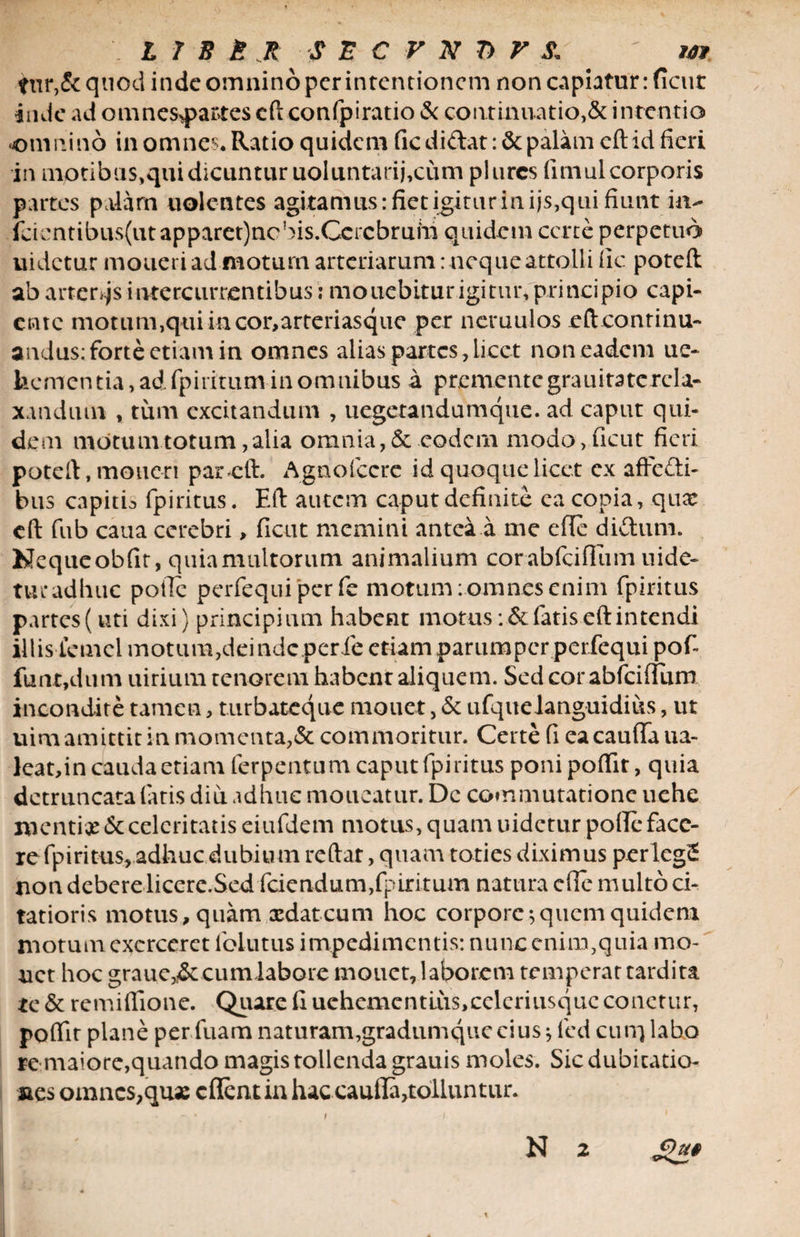 fur,&amp; quod inde omnino per intentionem non capiatur: fient inde ad omnesq>artes eft confpiratio &amp; continuatio,&amp; intentio omnino in omnes. Ratio quidem fic didat: &amp; palam eftid fieri in mptibus,qui dicuntur uoluntarij,cum plurcs fimul corporis partes palam uolentes agitamus: fiet igitur in ijs,qui fiunt idi- fcicntiikis(utapparet)nobis.Gercbruhi quidem certe perpetuo uidetur moueri ad motum arteriarum: neque attolli fic poteft ab arteris intercurrentibus: monebitur igitur, principio capi¬ ente motum,qui in cor,arteriasque per neruulos eft continu¬ andus: forte etiam in omnes alias partes, licet non eadem ue- hcmentia,adfpiritum in omnibus a premente grau itate rela¬ xandum , tum excitandum , uegetandumque. ad caput qui¬ dem motum totum, alia omnia, &amp; eodem modo,ficut fieri poteft, moneri par eft. Agnofccre id quoque licet cx affedi- bus capith fpiritus. Eft autem caput definite ea copia, qux eft fub caua cerebri > ficut memini antea a me efle didum. Nequeobfit, quia multorum animalium corabfciflum uide~ tui*adhuc poile perfequi per fe motum: omnes enim fpiritus partes (uti dixi) principium habent motus fatis eft intendi illis temcl motum,deinde perie etiam parumper perfequi pof- funt,dum uirium tenorem habent aliquem. Sed cor abfeiflum incondite tamen, turbateque mouet, &amp; ufquelanguidius, ut uim amittit in momenta,&amp; commoritur. Certe fi ea cauda ua- leat,in cauda etiam ferpentum caput fpiritus ponipoftit, quia detruncata fatis diu adhuc moucatur. De commutatione uche mentix &amp; celeritatis eiufdem motus, quam uidetur polle face¬ re fpiritus, adhuc dubium reftat, quam toties diximus perlegS non debere licere.Sed fciendum,fpiritum natura cfie multo ci¬ tatioris motus, quam xdateum hoc corpore;quem quidem motum exerceret lblutus impedimentis: nunc enim,quia mo¬ net hoc graue,i&amp;cumlabore mouet, laborem temperat tardita te &amp; remiflione. Quare fi uehemcntliis,celcriusquc conctur, poftit plane perfuam naturam,gradumquecius; fed cum labro re maiore,quando magis tollenda grauis moles. Sic dubitatio- aes omnes,qux c flent in hac caufla,tolluntur. £)u§ i N 2