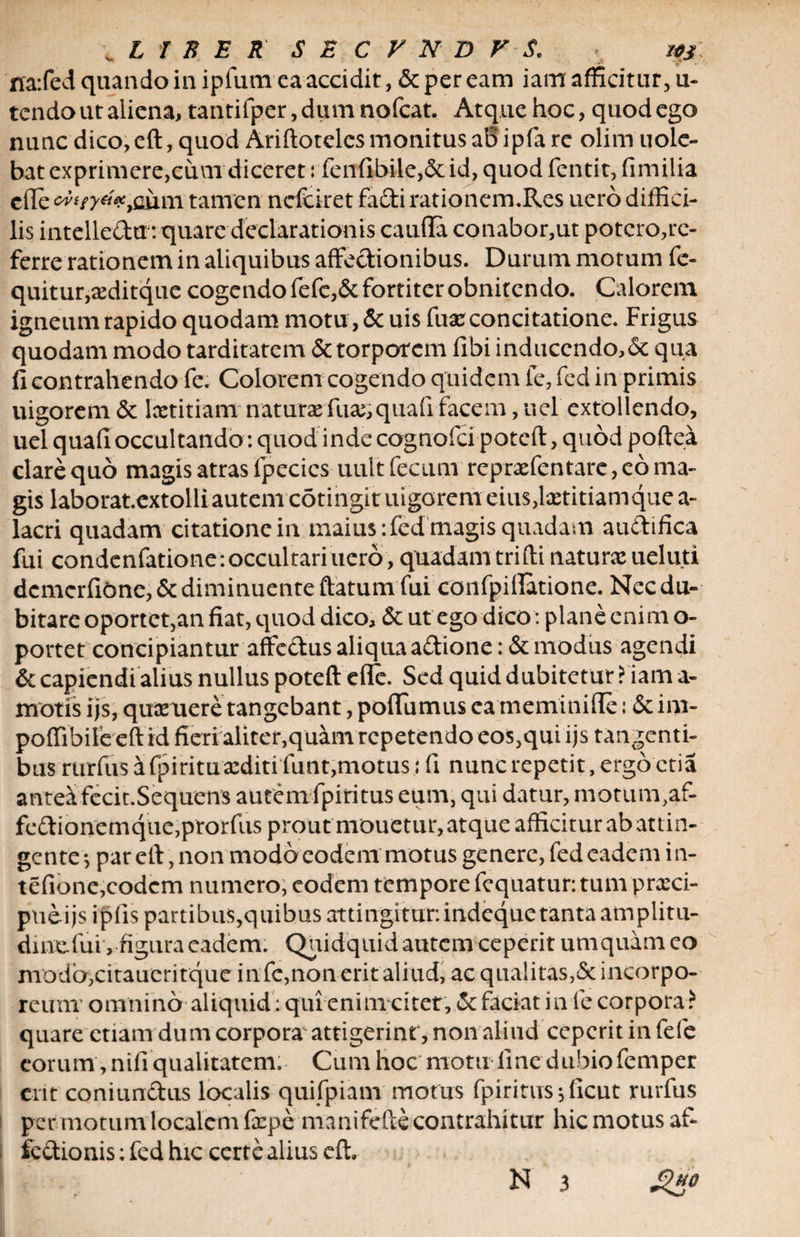 rra:fed quando in ipfum ea accidit, & per eam iam afficitur, u- tendo ut aliena, tantifper, dum nofcat. Atque hoc, quod ego nunc dico, eft, quod Ariftotelcs monitus aB ipfa re olim uole- bat exprimere,cum diceret: fen(ibile,6cid, quod fentit, fimilia ede oiim tamen nefciret fa&i rationem.Res uero diffici¬ lis intellcdu : quare declarationis cauda conabor,ut potero,re¬ ferre rationem in aliquibus affectionibus. Durum motum fe- quitur,xditque cogendo fefc,&fortiter obnitendo. Calorem igneum rapido quodam motu, & uis fuxconcitatione. Frigus quodam modo tarditatem & torporem dbi inducendo,<Sc qua fi contrahendo fe. Colorem cogendo quidem fe, fed in primis uigorem 6c lcetitiam naturae fuse, quad facem, uel extollendo, uel quafi occultando : quod indecognofcipoteft,qu6d poftea clare quo magis atras fpecics uult fecum repnefentare, eo ma¬ gis laborat.extolli autem cotingit uigorem eius,lxtitiamquea- lacri quadam citatione in maius :fed magis quadam audifica fui condenfatione: occultari uero, quadam trifti naturce ueluti dcmerfiOne,& diminuente ftatum fui confpidatione. Nec du¬ bitare oportet,an fiat, quod dico, £t ut ego dico: plane enim o- portet concipiantur affc&us aliqua adione: & modus agendi & capiendi alius nullus poteft efle. Sed quid dubitetur ? iam a- motis ijs, quxuere tangebant, poflumus ea meminiffe: & im- poffibife eft id fieri aliter,quam repetendo eos,qui ijs tangenti¬ bus rurfus a fpiritu xditi funt,motus; fi nunc repetit, ergo ctia anteafecit.Sequens autem fpiritus eum, qui datur, motuir^af- fedionemque,prorfus prout mouetur, atque afficitur ab attin¬ gente*, par eft, non modoeodem motus genere, fed eadem i n- tefione,eodem numero, eodem tempore fequatur: tum prxei- pueijs ipfis partibus,quibus attingitur.indequetanta amplitu- dincfui , figura eadem. Quidquid autem ceperit umquam eo modb,citaucritque in fe,non erit aliud, ac qualitas,& incorpo¬ reum' omnino aliquid : quienim citet, & faciat in fe corpora? quare etiam dumcorpora attigerint , non aliud ceperit in fefe eorum , nili qualitatem. Cumhoc motu line dubiofemper erit coniundus localis quifpiam motus fpiritus; ficut rurfus per motum localem fxpe manifefte contrahitur hic motus af¬ fectionis : fed hic certe alius eft.