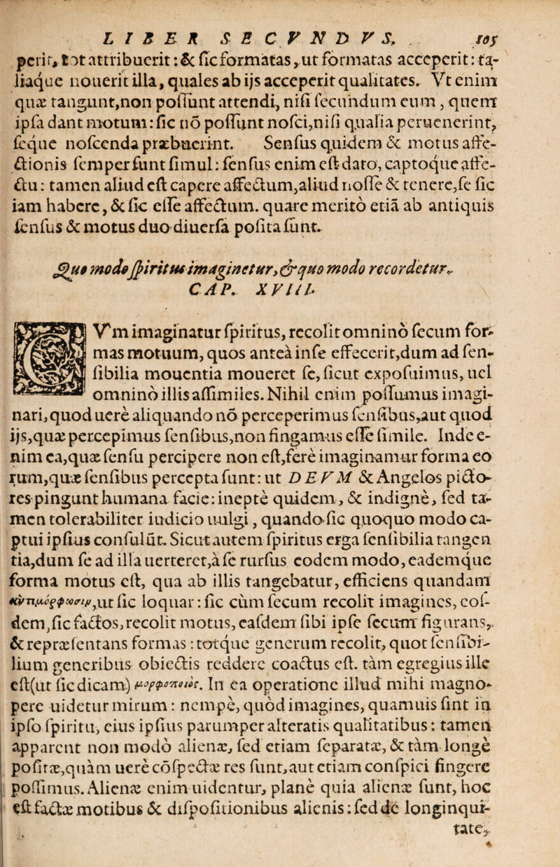 pcrir, tot attribuerit; Se fic formatas, ut formatas acceperit: ta- Itaque nouerit illa, quales ab ijs acceperit qualitates. Vt enim c[ux tangunt,non poliunt attendi, nifi fecundum cum, quem ipfa dant motum: fic n5 poflimt nofci,nifi qualia perucnerint, (eque nofccnda praebuerint. Senfus quidem <$c metus affe¬ ctionis fcmperfuntfimulifenfus enim eft dato, captoqucaffc- £tu: tamen aliud eft capere affe&amp;um,aliud nolle &amp; tenere,fe fic iam habere, &amp; fic clle affe&amp;um. quare merito etia ab antiquis fenfus &amp; motus duadiuerfa polita fu nt. £)u$ modeftiritusimaginetur,&amp;quo modo recordetur CAP. XVIU* V* m imaginatur fpiritus, recolit omnino fecum for¬ mas motuum, quos antea infe effecerit,dum ad fen- libilia moucntia moueret fe,ficut expofuimus, ucl omninoillisaffimiles.Nihil enim poffumus imagi¬ nari, quod uere aliquando no perceperimus fcnfibus,aut quod ijs,qux percepimus fenfibus,non fingamus efle fimile. Inde e- nimca,quxfenfu percipere non eft,fere imaginamur forma eo rimi,qu« fenflbus percepta funt: ut DE FM &amp; Angelos pi&amp;o- res pingunt humana facie: inepte quidem, &amp; indigne, fed ta¬ men tolerabiliter indicio uulgi, quandofic quoquo modo ca¬ ptui ipfius confulut. Sicut autem fpiritus erga feniibilia tangen tia,dum fe ad illa uerteret,a fe rurfus eodem modo, eademque forma motus eft, qua ab illis tangebatur, efficiens q nanda iri e$rniMgQwvi4iyx\x. fic loquar: fic cum fecum recolit imagines, coh dem,fic fadios,recolit motus, eafdem fibi ipfe fecum figurans,. &amp; repree lentans formas: torque generum recolit, quot fcnfibi> lium generibus obieftis reddere coactus eft. tam egregius ille eft(ur fic dicam) nwmnt. In ea operatione illud mihi magno¬ pere uidetur mirum: nempe, quod imagines, quamuisfint in ipfo fpiritu, eius ipfius parumper alteratis qualitatibus: tameil appareat non modo aliena:, fed etiam feparatx, &amp; tam longe pofitce,quam uerecofpeda: res funt,aut etiam confpici fingere poffimus. Aliena? enim uidentur, plane quia alicnrc funr, hoc eftfa&amp;a?motibus <5t difpofuionibus alicnis:feddc longinqui¬ tate,.