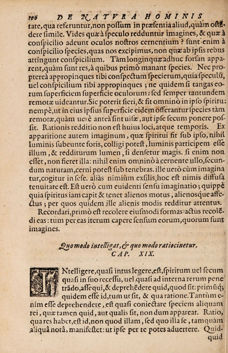 tp$ T> E A T F R A HOMINIS tate,qua referuntur,non polium in prcefentiaa1iud,quam ofl$> dere fimile. Vides quasafpeculo redduntur imagines, &amp; queei confpicilio adeunt oculos noftros cernentium ? funt'enim k confpiciUofpecies,qua$ nos excipimus, non qux ab ipfis rebus attingunt confpicilium. Tam longinqua: adhuc forfan appa- rent,quam funt res,a quibus primo manant fpecies. Nec pro- ptereaappropinques tibiconfpc&amp;umfpecierum,quiafpecuiu, ueiconfpicilium tibi appropinques *ne quidemfi tangas eo¬ rum fuperficiem fuperficie oculorum: fcd femper tantundem remota: uideantur.Sic poterit fieri,&amp; fit omnino in ipfo fpiritu: nempe,ut in cius ipfius fuperficie eidem offerantur fpecies tam remota:,quam uete anteafintuifx,autipfefecum ponere pof fit. Rationis redditio non eft huius loci,atquc temporis. Ex apparitione autem imaginum, quee fpiritui fit fub ipfo,nihil luminis fubeunte foris, colligi poteft,luminis participem efle illum ,&amp; redditurum lumen, (i denfetur magis./i enim non cflet, non fieret illa: nihil enim omnino aeernente ullo,fecun¬ dum naturam,cerni poteft fub tenebras, ille uerocum imagina tur,cogitur infefe. alias nimium cxfilisftioc eft nimis diftufa tenuitate eft. Eft uero cum euidenti fenfu imaginatio *, quippe quia fpiritus iam capit jSc tenet alienos motus, alienosque affe¬ ctus j per quos quidem ille alienis modis redditur attentus. Recordari,primo eft recolere eiufmodi formas;a£tus recole- di eas: tum per eas iterum capere fenfum eorum,quorum funt imagines. 'V Jguo modo intdligat, &amp; quo modo ratiocinetur\ CAP. XIX. Ntelligcre,quafi intus Jegcre, eft, fpiritum uel fecum quafi in fuorecedit, uel quafiadinternarerum pene tradOjafTequij&amp;deprehedcrequidjquodfitiprimuqi quidem efle id,tum.ut fit, &amp; quaratione.Tantiime- nim efle deprehendete,,eft quafi conieftare fpeciem aliquam rei, qua: tamen quid, aut qualis fit, non dum appareat. Ratio, qua res habct,eft id,non quod illam, fed quo ilia fc, tamquam aliqua nota, manifeftet: ut ipfe per te potes aduertere. Quid-