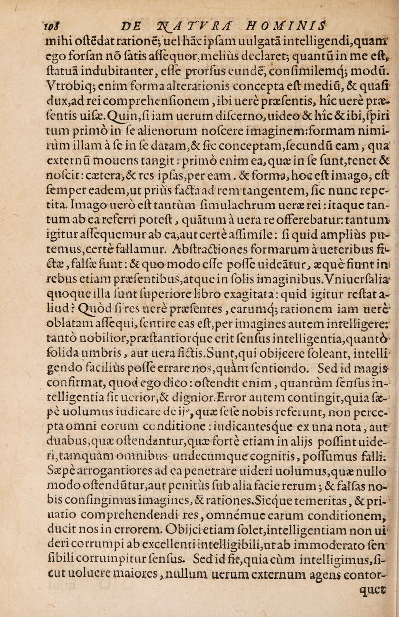 mihi oftedatrationefuel liare ipfam uulgata intelligendi,quant* ego forfan no latis aflequor,melius declaret; quantuin me eft* ftatua indubitanter, effe prorfus eunde, confimilemq; modu. Vtrobiq; enim forma al terationis concepta eft mediu, &amp; quafi dux,adrcicomprehenfionem ,ibiuereprsefentis, hicuereprae- fentis uife.Quin,fiiam uemmdifcerno,uideo&amp;hic&amp;ibi,fpiri tum primo in fe alienorum nofcere imaginem;formam nimi¬ rum illam a fe in fe datam,&amp; fio conceptam,fecundu eam, qua extern u mouens tangit r primo enim ea, quas in fe funt,tenet &amp; nofeit: extera,&amp; res ipfas,per eam. &amp; forma,hoc eft imago, eft fempereadem,ut priiis fadtaad rem tangentem,fle nunerepe- tita. Imago uero eft tantum fimulachrum uera rei :itaque tan¬ tum ab ea referri poteft, quatumauera re offerebatur: tantum igitur aflequemur ab ea,aut certe affimile: fi quid amplius pu- temus,eerte fallamur. Abftraftiones formarum a ueteribus fi^ , falfe funt: <Sc quo modo cfle polle uideatur, aeque fiunt irn rebus etiam prxfentibus,atque in folis imaginibus.Vniuerfalia* quoque illa funt fuperiore libro exagitata: quid igitur reflata- liud? Quod li res uerepra?fentes,carumq; rationem iam nere* oblatam aflequi, fentire eas eft,per imagines autem intdligere: tanto nobilior,praftantrorqiie erit fenfus i ntelligentia,quant&amp; folida umbris, aut ttcrafictis.Sunt,qui obijeere foleant, intelli’ gendo facilius palle errarenos,quim fentiendo. Sed id magis confirmat, quod ego dico: oftendit enim, quantum fenfus In- tclligentia fit uerior,&amp; dignior.Error autem contingit,quia fac- pe uolumus iudicare dc ijc, quae fele nobis referunt, non perce- ptaomni eorum conditione :iudicantesque ex una nota, aut duabus,quae oflendantur,quae forte etiam in alijs poffint uide- ri,tamquam omnibus undecumque cognitis, pofllimus falli; Sspe arrogantiores ad ca penetrare uideri uolumus,qme nullo modooftendutur,aut penitus fub alia facie rerum ; &amp;falfas no¬ bis confingimus imagines, Sc rationes.Sicque temeritas ,&amp; pri- natio comprehendendi res,omnemucearum conditionem, ducit nos in errorem. Obijcietiam folet,intelligentiam non ui deri corrumpi ab excellentiinteHigirbili,utab immoderato fert fibili corrumpitur fenfus. Sed id fit,quia cum intelligimus,fi¬ ent uoluere maiores, nullum uerum externum agens contor¬ quet