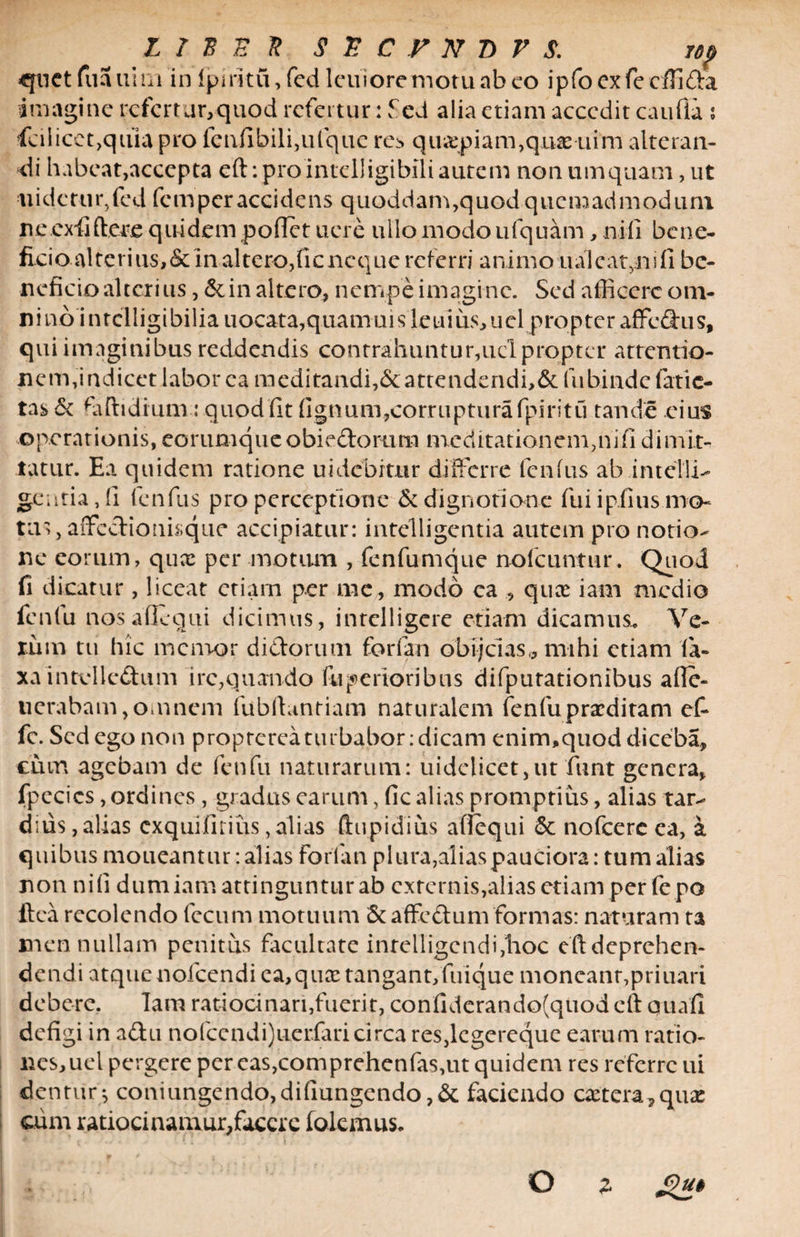 quct fuauim in fpiritu, fed lcuioremotu ab co ipfo exfe cfllda imagine refert ar,quod refertur: fcd alia etiam accedit caufia ; fcilicet,quia pro fenfibili,ufque res quapiam,quae uim alteran¬ di habeat,accepta eft:prointelligibiliautem nonumquam,ut ■iiidctur,fed femperaccidens quoddam,quod quemadmodum ne.exii (Vere quidem pollet ucre ullo modo ufquam, nili bene¬ ficio alterius, &amp; in altero, fieneque referri animo ualcat5iiifi be¬ neficio alterius, &amp; in altero, nempe imagine. Sed afficere om- nino intclligibiliauocata,quamuisleuius,uel propter affedhis, qui imaginibus reddendis contrahuntur,ucl propter arrentio- nem,indicet labor ea meditandi,&amp;attendendi,&amp; fubinde fatic¬ tas &amp; faftidium: quod fit lignum,corruptura fpiritu tande eius operationis, eorumque obiedorum meditationem,nili dimit¬ tatur. Ea quidem ratione uidcbrtur differre fenfus abintcTli- gentiadi fenfus pro perceptione &amp; dignoti ane fui i piius mo¬ tus, affedionisque accipiatur: intelligentia autem pro notio¬ ne eorum, qux per motum , fenfumque nofcuntur. Quod fi dicatur, liceat etiam per me, modo ea , quee iam medio fenfu nos a(1 equi dicimus, intelligere etiam dicamus,. Ve¬ rum tu hic memor didorum forfan obijcias* mihi etiam la¬ xa intvlledum irc,quando fu penoribus difputationibus afle- tierabam, omnem fubftantiam naturalem fenfu praeditam et fc. Sed ego non proptereaturbabor:dicam enim,quod diccba, cum agebam de fenfu naturarum: uidelicet,ut 'funt genera, fpecics, ordines, gradus earum, fic alias promptius, alias tar¬ dius , alias exquiliriiis,alias ftupidius affequi <3c nofcerc ea, a quibus moueantur: alias Forfan plura,alias pauciora: tum alias non nili dum iam attinguntur ab externis,alias etiam per lepo ftea recolendo fecum motuum Scaffedum formas: naturam ta men nullam penitus facultate inrelligcndi,'hoc eftdeprchen- dendi atque nofcendi ea, qua: tangant,fuique moncanr,priuari debere. Iam ratiocinari,fuerit, confiderando(quod eft quali defigi in adu nofccndi)uer.faricirca res,lcgereque earum ratio¬ nes, uel pergere per eas,comprehenfas,ut quidem res referre ui dentur* coniungendo,difiungendo,&amp; faciendo caetcra,quae cum ratiocinamur,facere fodemus* O % gut