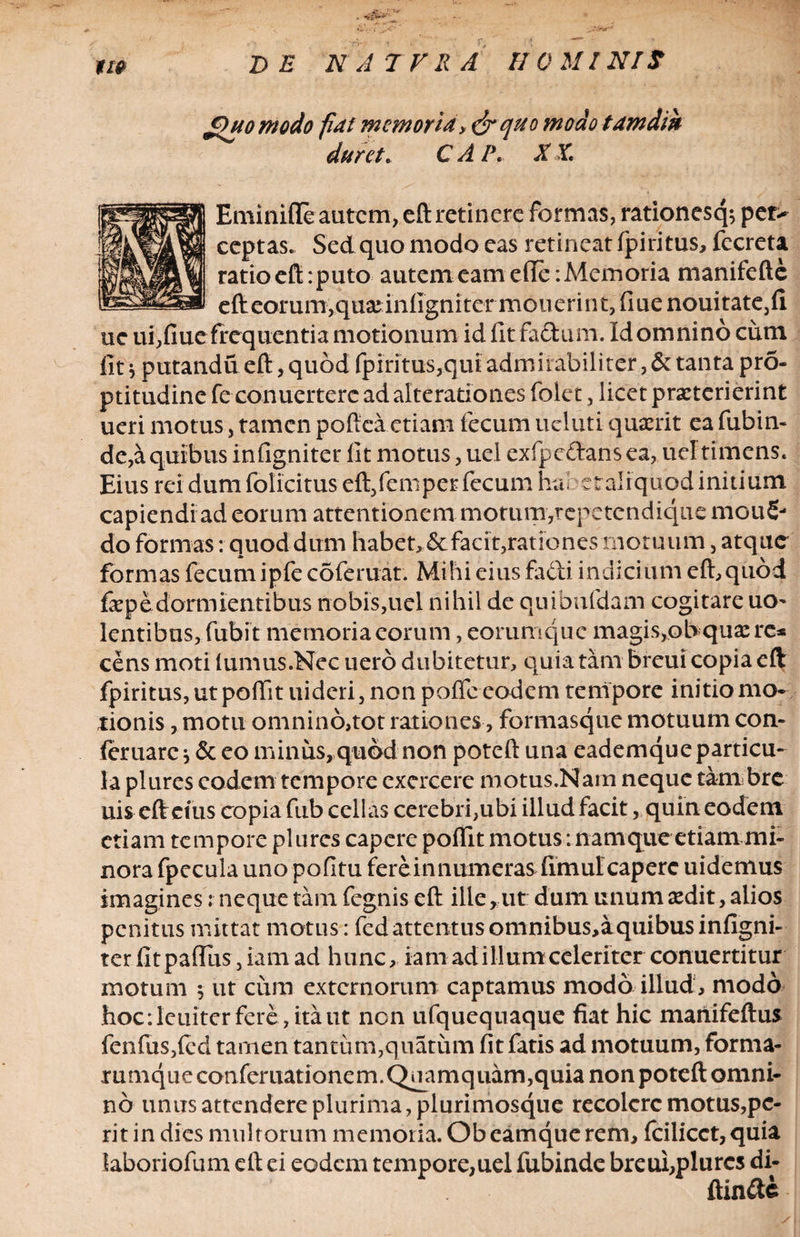 jOuo modo flat memoria, &quo modo tamdin daret. C A l\ X X. Eminiffe autem, eft retinere formas, rationesq; pet> ceptas. Sed quo modo eas retineat fpintus, fecreta ratio eft: puto autem eam efie: Memoria manifefte efteorumvquajinligniter mouerint, fiue nouitate,fi uc ui,fiue frequentia motionum id fit fadum. Idomnino cum fit * putandu eft, quod fpiritus,qui admirabiliter, & tanta pro- ptitudine fe conuertere ad alterationes folet, licet praeterierint ueri motus, tamen pofiea etiam fecum ueluti quaerit ea fubin- dc,a quibus infigniter fit motus, uel exfpedans ea, uel timens. Eius rei dum folicitus eft/emper fecum habstalrquod initium capiendi ad eorum attentionem motum,repetendique mou£- do formas: quod dum habet,<5c facit,rationes motuum, atque formas fecum ipfe coferuat. Mihi eius fadi indicium eft,quod faepe dormientibus nobis,uel nihil de quibufdam cogitare uo- lentibus, fubit memoria eorum, eorumque magis,ob quasre* cens moti (umus.Nec uero dubitetur, quia tam breui copia eft fpiritus, ut poffit uideri, non poffc eodem tempore initio mo¬ tionis , motu omnino,tot rationes, formasque motuum con- feruarej & eo minus, quod non poteft una eademque particu¬ la plures eodem tempore exercere motus.Nam neque tam bre uis eftetus copia fub cellas cerebri,ubi illud facit, quin eodem etiam tempore plures capere poffit motus ‘. namque etiam mi¬ nora fpecula uno pofitu fere in numeras fimul capere uidemus imagines: neque tam fegnis eft illerut dum unum sedit, alios penitus mittat motus: fed attentus omnibus,aquibus infigni¬ ter fitpaflus, iam ad hunc, ia madi Ilum celeriter conuertitur motum $ ut cum externorum captamus modo illud, modo hoc: leniter fere , ita ut non ufquequaque fiat hic manifeftus fenfus,(cd tamen tantum,quatum fit fatis ad motuum, forma- mmqueconferuationem. Quamquam,quia non poteft omni¬ no unus attendere plurima, plurimosque recolere motus,pe¬ rit in dies multorum memoria. Obeamque rem, fcilicct,quia laboriofum eft ei eodem tempore,uel fubinde breui,plures di- ftinde