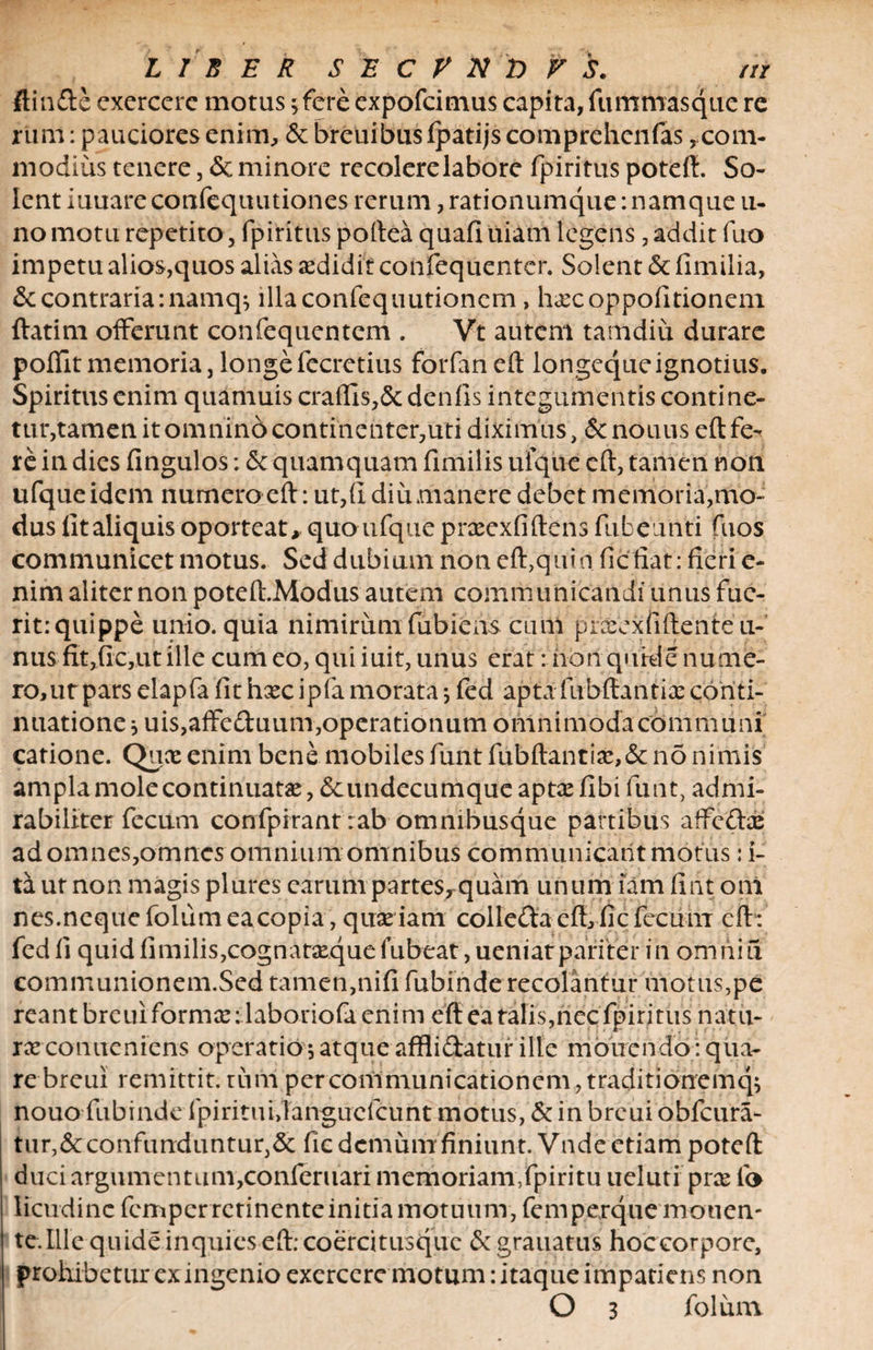LIBER $ E C V N &amp; V S. /// ftinde exercere motus 5 fere expofcimus capita, fummasque re rum: pauciores enim, &amp; breuibus fpatijs comprehenfas ycom¬ modius tenere, &amp; minore recolere labore fpiritus poteft. So¬ lent iuuare confequutiones rerum, rationumque: namque 11- no motu repetito, fpiritus portea quafiuiam legens, addit fuo impetu alios,quos alias aedidit confequentcr. Solent &amp; fimilia, &amp; contraria :namq$ illaconfequutioncm, h<Ecoppofttionem ftatim offerunt confequentem . Vt autem tamdiu durare poffitmemoria,longefecretius forfaneft longequeignotius. Spiritus enim quamuis craffis,&amp; denfis integumentis conti ne¬ tur,tamen it omnino continenter, uti diximus, &amp;nonus eft fe¬ re iu dies fingulos: &amp;: quamquam fimilis ufque eft, tamen non ufqueidcm numero eft: ut,(I diu manere debet memoria,mo¬ dus iitaliquis oporteat, quoufque pneexfiftens fub eunti fuos communicet motus. Sed dubium non eft,quin fic fiat: fieri e- nim aliter non poteft.Modus autem communicandi unus fue¬ rit: quippe unio, quia nimirum fubiens cuni pr^exfiftente ti¬ nus fit,fic,ut ille cum eo, qui iuit, unus erat: nonquide nume¬ ro, urpars elapfa fit hxc ipfa morata j fed apta fubftantix conti¬ nuatione * uis,affeduum, operationum omnimoda cdmriiuni catione. Quce enim bene mobiles funt fubftantite, 6c no nimis ampla mole continuatas, <5cundecumque aptas fibi funt, admi¬ rabiliter fecum confpirant :ab omnibusque partibus affedae adomnes, omnes omnium omnibus communicant motus: i- ta ut non magis plures carum partes, quam unum iam ii iit oni nes.nequefolumeacopia, quasiam colleda eft, fic fecu m eft: fed fi quid fimilis,cognatasque lubeat, ueniatpariter in omniu communionem.Sed tamen,nifi fubinde recolantur motus,pe reant breuiformx: laboriofa enim eft ea talis,nec fpiritus natu- rx conueniens operatio $ atque afflidatur ille monendo: qua¬ re breui remittit, turri per communicationem, traditionemq; nouo fubinde fpirituijangucfcunt motus, &amp; in breui obfcura- tur,&amp;confunduntur,&amp; fic demum finiunt. Vnde etiam poteft duci argumentum,conferuari memoriam,fpiritu ueluti pras fo licudinc femperretinenteinitiamotuum, femperqiie monen¬ te. Ille quide inquies eft: coercitusque 6c grauatus hoccorpore, prohibetur ex ingenio exercere motum: itaque impatiens non