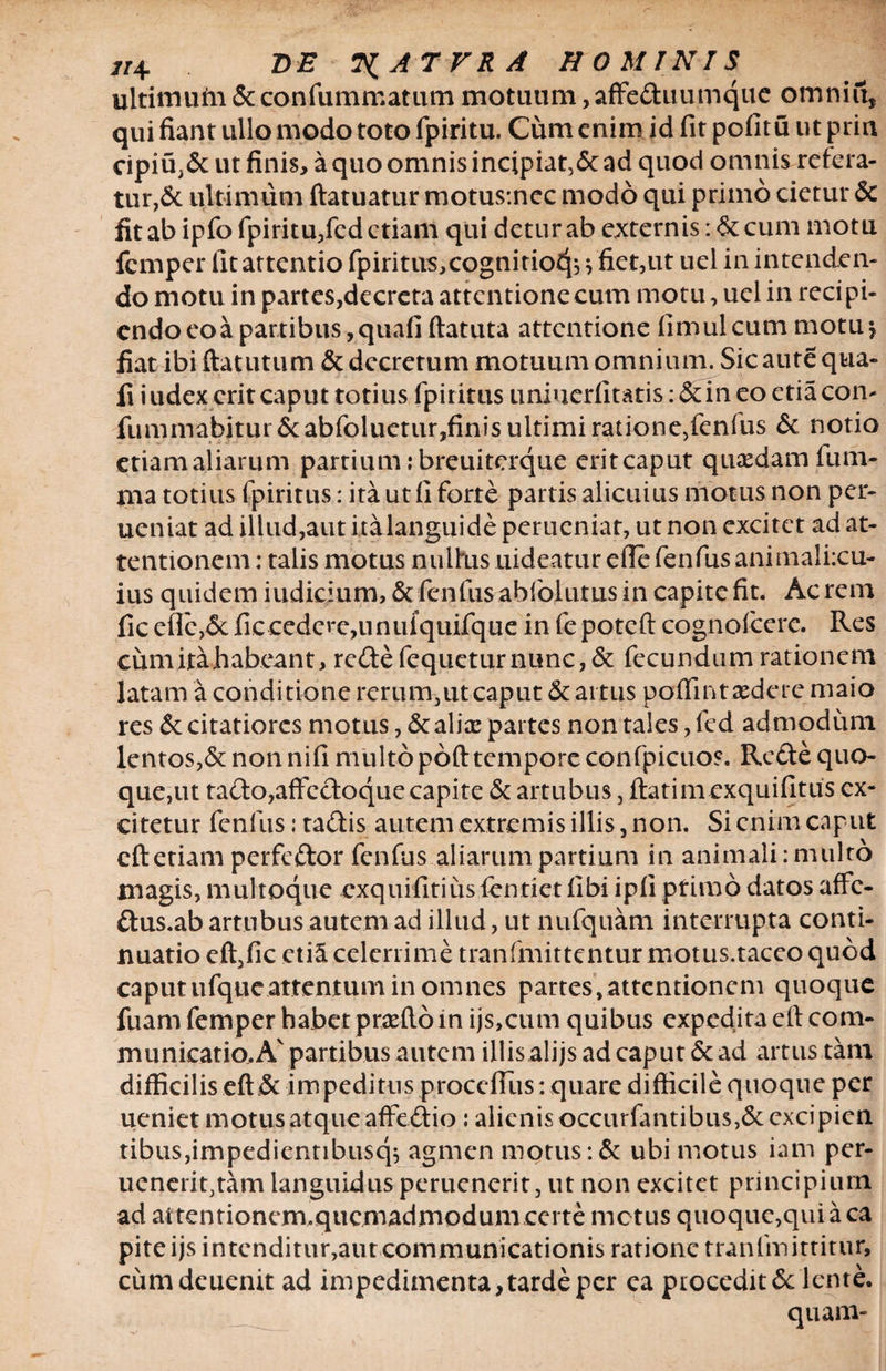 ultimum & confummatum motuum, affe&uutnque omni ii, qui fiant ullo modo toto fpiritu. Cum enim id fit pofitu ut prin cipiu,& ut finis, a quo omnis incipiat, & ad quod omnis refera¬ tur, & ultimum ftatuatur motus:ncc modo qui primo cietur 5c fit ab ipfo fpiritu,fed etiam qui detur ab externis ;&cum motu fcmper lit attentio fpiritus,cognitio4j > fiet,ut uel in intenden¬ do motu in partes,decreta attcntionecum motu, uel in recipi¬ endo eo a partibus, quafi ftatuta attentione fimulcum motuj fiat ibi ftatutum & decrerum motuum omnium. Sic aute qua¬ fi i udex erit caput totius fpiritus uniuerfitatis :&in eo etiacon- fimimabjtur&abfoluctur,finis ultimi ratione,fenfus & notio etiam aliarum partium :breuiterque eritcaput quaedam fum- ma totius fpiritus: ita ut fi forte partis alicuius niotus non per- ueniat ad illud,aut ita languide perucniat, ut non excitet ad at¬ tentionem : talis motus nullus uideatur e fle fenfus animalixu- ius quidem indicium, & fenfusabfolutus in capite fit. Acrem fic eflc,<5cficcedere,unufquifque in fepoteft cognofcerc. Res cumitahabeant, redefequeturnunc,& fecundum rationem latam a conditione rerum,ut caput & artus poffintaedere maio res & citatiores motus, & alias partes non tales ,fcd admodum lentos,& non nifi multo poft tempore confpicuos. Rcde quo¬ que, ut tado,affectoque capite & artubus, ftatim exquifitus ex¬ citetur fenfus Jtadis autem extremis illis, non. Si enim caput cftetiam perfeftor fenfus aliarum partium in animali:multo magis, multoque exquifitiusfentiet fibi ipfi primo datos affe- dus.ab artubus autem ad illud, ut nufquam interrupta conti¬ nuatio eft,fic ctiS celerrime tranfmittentur motus.taceo quod caput ufqucattentum in omnes partes, attentionem quoque fuam femper habet praeftoin ijs,cum quibus expedita eft com¬ municatio. Av partibus autem illis alijs ad caput & ad artus tam difficilis eft & im peditus proccfius: quare difficile quoque per ueniet motus atqueaffeftio: alienis occurfantibus,& exci pien tibus,impedientibusq^ agmen motus :& ubi motus iam per- uenerit,tam languidus peruenerit, ut non excitet principium ad attentionem.qucmadmodum certe metus quoque,qui a ca piteijs intenditur,aut communicationis ratione tranfmittitur, cumdeuenit ad impedimenta, tarde per ea procedit & lente.