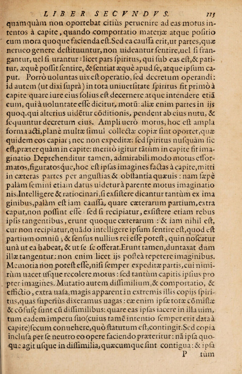 quamquam non oportebat .citius pemenire ad eas motus in¬ tentos a capite, quando comportatio materia: atque politio cum mora quoque facienda eft.Sed ea caufia erit,ut partes,qux nerueogenerc deftitmmturrnon uideanturfentire,uel fi fran¬ gantur, uel fi urantur:licet pars fpiritus, qui fub eas eft,&amp; pati¬ tur, xquepoffitfentire, &amp;fentiatxque apud fe, atque ipfum ca¬ put. Porro uoluntas uixeftoperatio,fed decretum operandi: id autem (ut dixi fupra) in tota uniuerfitate fpiritus fit primo a capite quare iure eius folius eft decernere atque intendere etia eum, qui a uoluntate ede dicitur, motu: aliae enim partes in ijs quoq.qui alterius uidetur coditionis, pendent ab eius nutu, 5c fequunturdecretum eius., Ampli uero motus,hoc eft ampla formaadi,plane multx fimul collc&amp;x copix fint oportet,-qux quidem eos capiat } nec non expeditx; fed fpiritus nufquam fic cft,prxter qu&amp;tnin capite: merito igitur tatiim in capite fit ima¬ ginatio Deprehenditur tamen, admirabili modo motus clfor- matos,fig uratos que, hoc eftipfasimagines fa das a capi te, mitti in exteras partes per anguftias&amp; obftantiaquxuis: nam Ixpe palatu femini etiam datus uidetur a parente motus imaginatio nis.Intelligere &amp; ratiocinari,!! cxfiftere dicantur tantum ex ima ginibus,palam eftiam caufia, quare exterarum partium,extra caput,non poffint efie- fed fi recipiatur, cxfiftere-etiam rebus ipiis tangentibus, erunt quoque exterarum : St iam nihil eft, cur non recipiatur,quado intclligere ipfum fentirecft,quod eft partium omniu ^ &amp; fenfus nullius rei efic poteft* quin noficatur una ut ea habeat, &amp; ut fe feofferat.Erunttamen,duntaxat dum illx tangent lirinon enim licet ijs poftea repetere imaginibus. M emotiarion poteft efie,nififemper expeditx partis,cui ni m i¬ rum uacet ufque recolere motus: fed tantum capitis ipfius pro p te r i magi n es. M u ta t io a u te m d i (fi m i 1 i u m, St coni portatio, 6c effictio, extra ua(a,magis apparent in extremis illis copijs fpiri¬ tus,quas fuperius dixeramus uagas: ex enim ipfx totx comiftx Sccofuf^ funt cudiffimilibus: quare eas ipfas iacere in ilia uim, tum eadem impetu fuo(cuius tame intentio femper erit data a ca p i te) fcc u m con u chere,q uo ftatut u m c ft,con ti n gi t. Sed co p i a incl ufa per fe neutro eo opere faciendo prxteritur: na ipfa quo¬ que agit ufque indiffimilia,quxcumquefint contigua: &amp; ipfa P tum