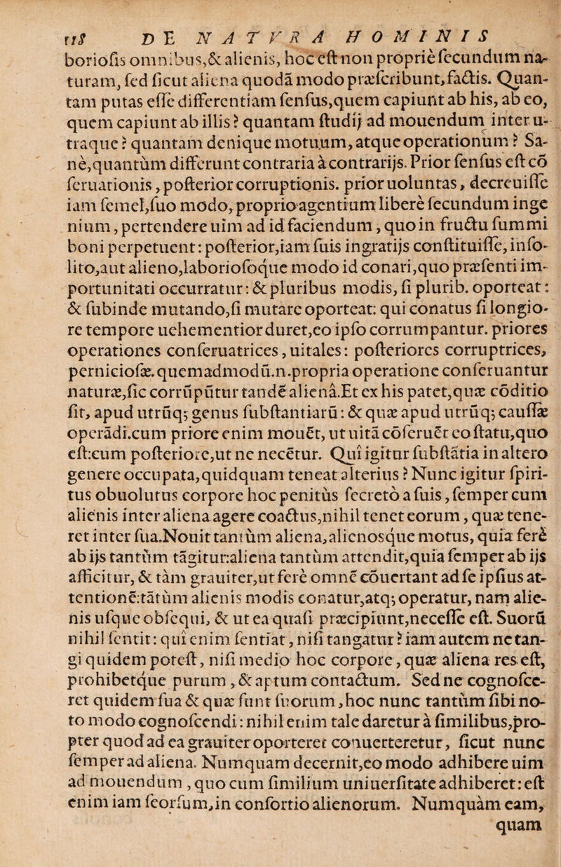 boriofis omnibus,Sc alienis, hoc cft non proprie fecundum na¬ turam, fcd ficut aliena quodamodopia:fcribunt,fa£tis. Quan¬ tam putas effe differentiam fenfus,quem capiunt ab his, ab eo, quem capiunt ab illis l quantam ftudij ad mouendum inter u- traquer quantam denique motu.um, atque operationum > Sa¬ ne,quantum differunt contraria a contrarijs. Prior fenfus eft co fer nationis, pofterior corruptionis, prior uoluntas, decreuifle iam femel/uo modo, proprio agentium libere fecundum inge nium, pertendere uim ad id faciendum, quo in frudu fummi boni perpetuent-. pofterior,iam fuis ingratijs conftituifie,info- lito,aut alieno,laboriofoque modo id conari,quo prafenti im¬ portunitati occurratur: &amp; pluribus modis, fi plurib. oporteat: &amp; fubinde mutando,fi mutare oporteat: qui conatus fi longio¬ re tempore uehementior duret, eo ipfo corrumpantur, priores operationes conferuatrices,uitales: pofteriores corruptrices, perniciofx.quemadmodum.propria operatione confcruantur natura,ficcorruputtirtandealicna.Et ex his patet5qure coditio fit, apud utruqs genus fubftantiaru: &amp; quae apud utruq; cauffie operadi.cum priore enim mou£t, ut uita coferu^r eo flatu,quo eftxum pofteriore,ut nc necetur. Qui igitur fubftatia in altero genere occupata,quidquam teneat alterius i Nunc igitur fpiri- tus obuolutus corpore hoc penitus fccreto a fuis, femper cum alienis inter aliena agere coaftus,nihil tenet eorum, qux tene¬ ret inter fua.Nouit tantum aliena,alienosque motus, quiafer£ ab fis tantum tagiturraliena tantum attendit,quia femper ab ijs afficitur, &amp; tam grauiter,utfere omne coucrtant adfe ipfius at- tentione.tatum alienis modis conatur,atq-,operatur, nam alie¬ nis ufqne obfequi, &amp; ut ea qttafi prarcipiunt,necefle cft. Suoru nihil fentit: qui enim fentiat, nifi tangatur l iam autem nc tan¬ gi quidem poreft, nifi medio hoc corpore, quse aliena res eft, prohibetque purum, &amp; aptum contadum. Sed ne cognofce- ret quidem fua &amp; qua: funt fu orum ,hoc nunc tantum fibi no¬ to modo eognofcendi: ni hil enim tale daretur a fimilibus,pro- pter quod ad ea grauiter oporteret conuerteretur, ficut nunc femper adaliena. Num quam decernit, eo modo adhibere uim ad mouendum , quo cum fimilium uniuerfitate adhiberet: eft enim iam fcorium,in confortio alienorum. Numquam eam,