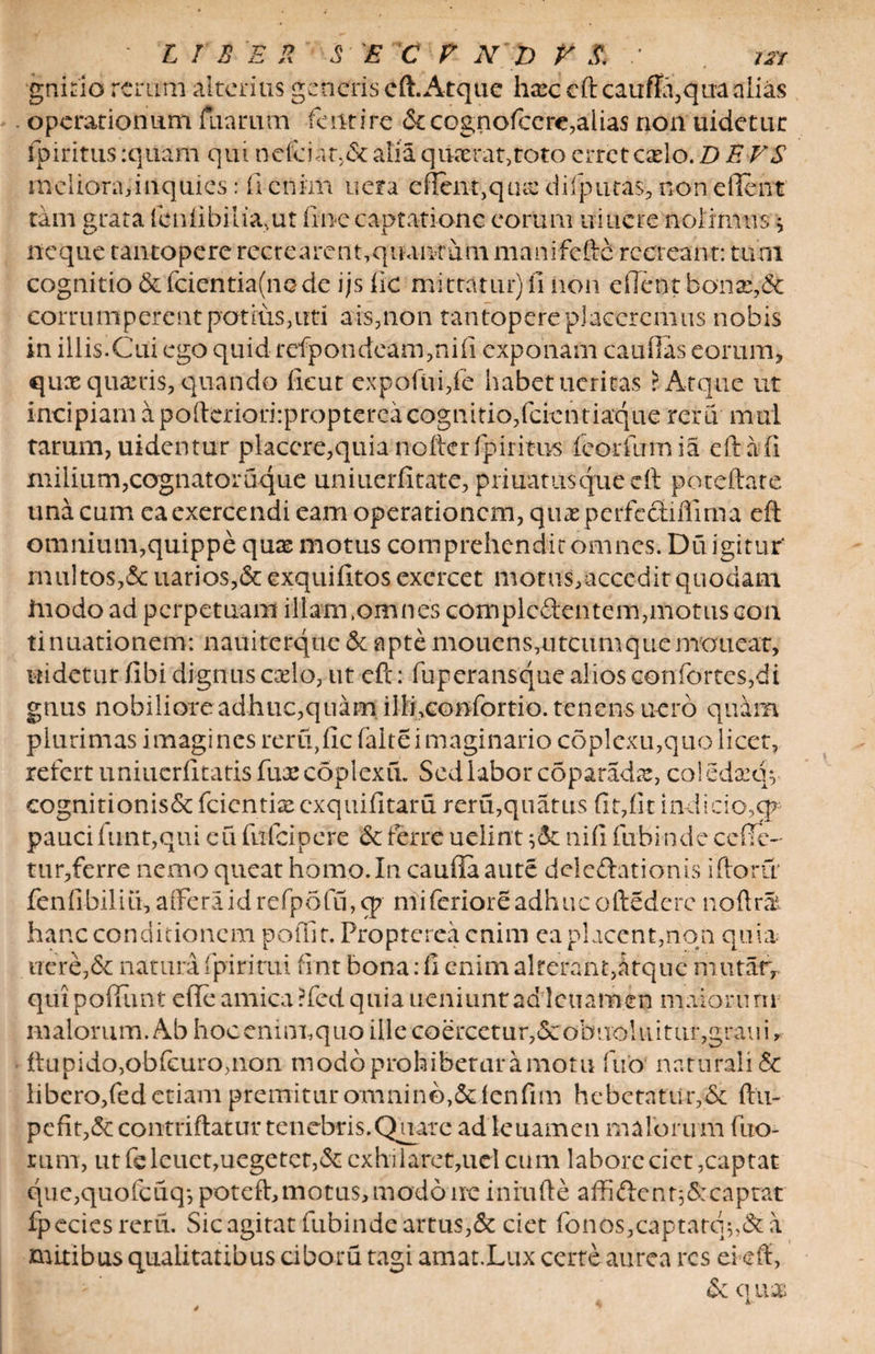 gnirio rerum alterius generis eft. Atque hax: eft cauffa,qua alias operationum fuariiirt fent i re &cognofcere,alias non uidetur fpiritus :quam qui nefciat.& alia quaerat,roto erret cxlo. D E VS meliora, inquies: ii enim uera effciit,quse difputas, non e flent tam grata fcnfibilia.ut ftn-e captatione eorum uiucre nolimus * neque tantopere recrearent,quanrum manifefte recreant: tum cognitio & fcientia(nede ijs fic mittatur) fi non dlent bonae,& corrumperent potius,uti ais,non tantopere placeremus nobis in iliis.Cui ego quid refpondeam,nifi exponam cauflas eorum, quae quaeris, quando ficut cxpofiifife habet acritas > Atque ut incipiam a pofteriori:propterea cognitio,fcientiaque reru mul tarum, uidentur placere, quia nofter fpiritus feorfumia eft a (i milium,cognatoruque uniuerfitate, priuatusqueeft poteftate una cum ea exercendi eam operationem, quae perfeotiflima eft omnium,quippe quae motus comprehendit omnes. Du igitur' nuiltos,&uarios,&exquifitos exercet motus,accedit quodam iuodo ad perpetuam illam .omnes complc&entem, motus con tinuationem: nauiterque & apte mouens,utcumquemauear, Uidetur libi dignus caelo, ut eft: fuperansque alios confortes,di gnus nobiliore adhuc,quam illisconfortio. tenens uero quam plurimas imagines reru,fic falte imaginario coplexu,quo licet, refert uniuerfitatis fuxcoplexfi. Sed labor coparadse, coiedaeqv cognitionisSc feientiae exquifitaru reru,quatus fit,fit indicio,q* paucifunt,qui eufitfeipere Stferreuelintnififnbindecefie- tur,ferre nemo queat homo. In caufiaaute delegationis iftorir fenfibiliu, a flfe ra i d refp 5 fu, cp mi feriore adhuc oftedere noftrat hanc conditionem poffir. Propterea enim ea placent,non quia- uere,& natura (piritui fint bona: fi enim alterant,atque mutarr quipoftimt efieamica?fedquiaueniuntad:'lcuam.en maiorum malorum. Ab hoceninuquo ille coercetur,«Scobuoliiitur,graiii ftupido,obfcuro,nan modo prohibetur amotu fuo naturali & libero,fed etiam premitur omnino,&fenfim hebetatur,& ftti- pefit,5ccontriftatur tenebris. Quare adleuamen malorum fuo- rum, ut fe leuct,uegetct,& exhilaret,ucl cum labore ciet,captat que,quofcuq*, poteft, motus, modo ne inrufte affiftcnt;&: captat fpcciesreru. Sic agitat fubinde artus,& ciet fbnos,captata*,&a mitibus qualitatibus ciborii tagi amat.Lux certe aurea res ei eft, St c\ \xx