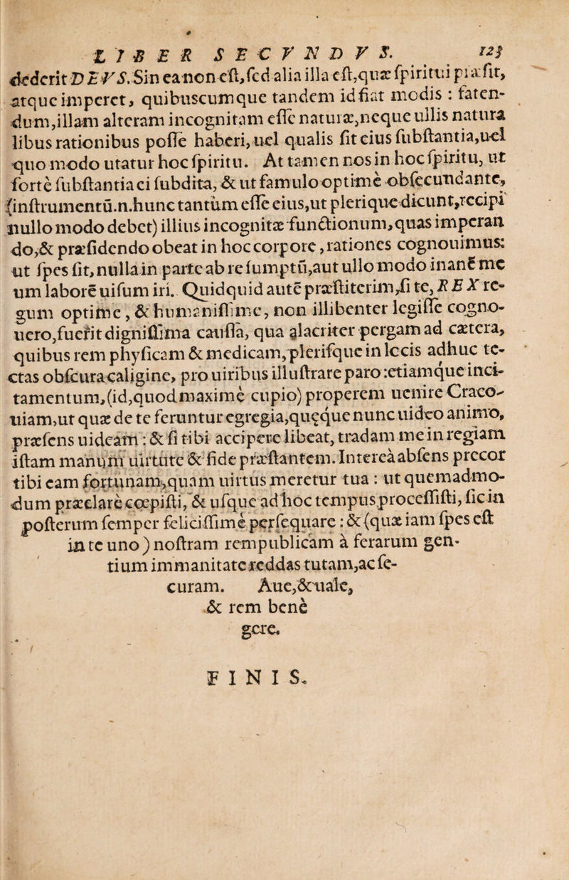 Aderit D EPS. Sm ea non eft,fcd alia illa -cft,quz fpiritui pia: fit, atque imperet, quibuscumque tandem id fiat modis : laten¬ dum,illam alteram incognitam efle natura:,neque ullis natura libus rationibus pofle haberi, ucl qualis fit cius fubftantia,uel quo modo utatur hoc fpiritu. At tamen nos in hoc ipiritu, ut forte lubftantiaei fubdita, Se ut famulo optime ob (e e uu eant e, {inftrumentu.n.hunc tantum efle eius,ut plerique dicunt,rccipi nullo modo debet) illius incognita: fun&ionum,quas imperan <Jo,& praefidendo obeat in hoc corpore, rationes cognouimus: ut lpesfit>nullain parte ab re fumptu,aut ullo modo inanE me um laboreuifum iri. Quidquidauteprarftitcrirn,fi te, REX re¬ gum optime, & humaniflime, non illibenter legifle cqgno- uero,fuefitdigniflima caufla, qua alacriter pergam ad ca:tcra, quibus rem phyficam Se medicam, plerifquc in lccis adhuc te¬ ctas obfcura caligine, pro uiribus illuftrareparoietiamque inci- tamentum,(id,quodmaxime cupio) properem ucnire Craco- tiiam,ut quae de te feruntur egregia,quaque nunc uideo animo, prscfcns uideam: & fi tibi accipere libeat, tradam me in regiam iftam manum ulrtute 6c fideprxftantem.Intereaabfens precor tibi eam fortunam,quam uirtus meretur tua: ut quemadmo¬ dum prxclare ccepifti, Se ufque ad hoc tcmpusproceflifti, ficin pofterum femper feliciflime perfequare: 5c{qux iam fpes eft in te uno)noftram rempublicam a ferarum gen¬ tium immanitatereddas tutam,ac fe- c uram. Aue,& ualc. Se rem bene gere. / C FINIS.