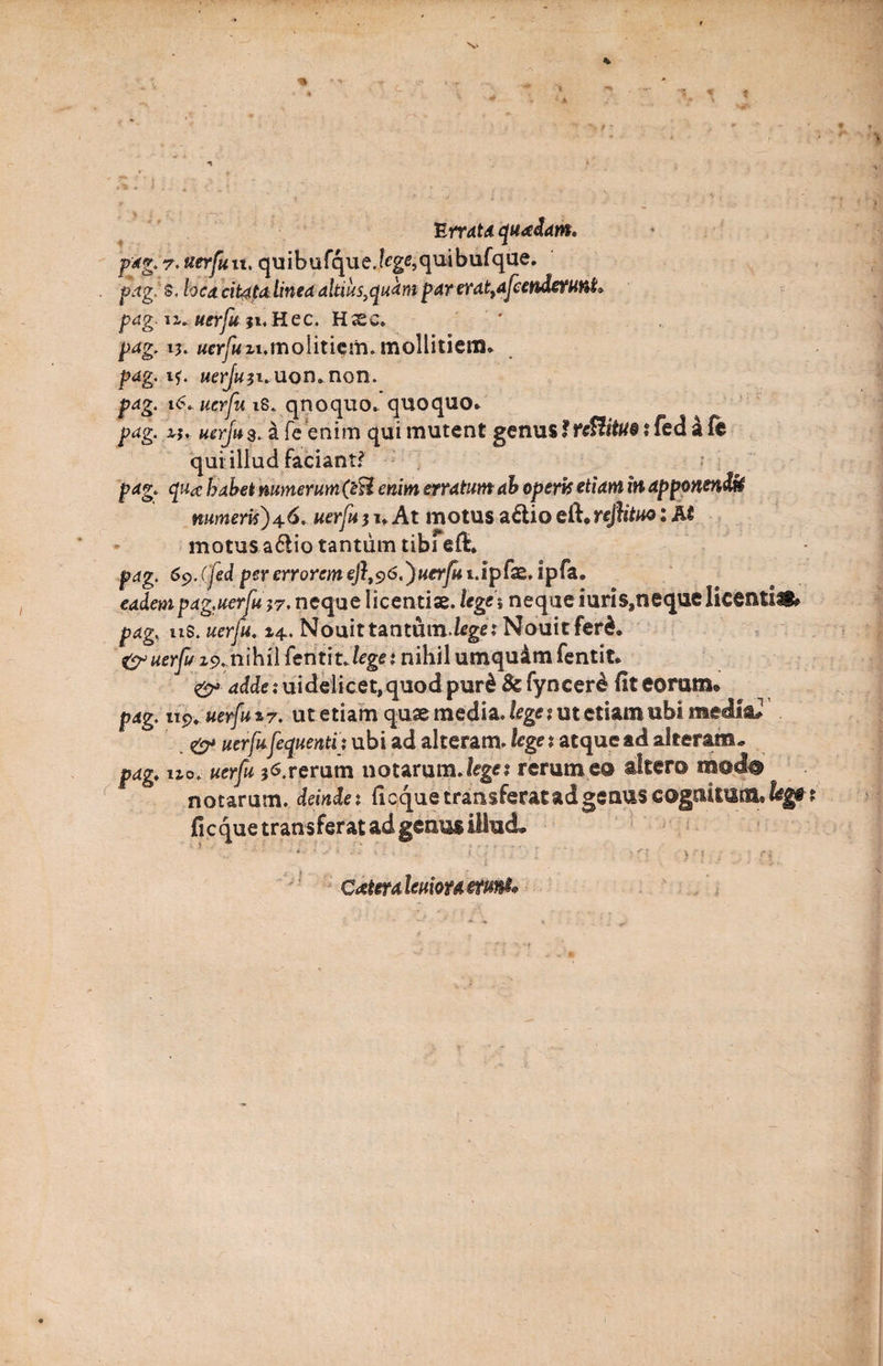 ■* * * Errata quadam. pag. 7. tterfuu. quibufque.fcge,quibufque. . pag!s,locacit4tdlineaaltius^qudmparerattafcenderunL pag. u. uerfu }i,Hec. Hxc. ' pag. 15. «er/wzi.molitiem. mollitiem* pag. 1?. uerju}i.uon.non. pag. 16. uerfu iS. qnoquo* quoquo* pag. zj, uerfu3. a fe enim qui mutent genusfrefiittiv i fed a fe qui illud faciant? pag. qua habet numerum (eti enim erratum ab operis etiam in apponenda numeris)46. uerfu51» At motus a&amp;iodhrejfituo: M motus a6lio tantum tibi eft* pag. 6c>. Cfed per errorem eft,s>6.)uerfui.ip fx. ipfa. eadempag.uerfu neque licentiae, lega neque iuris,neque licentis» pag. ns. uerfu. 14. Nouittantum.feget Nouitfer£* &amp; uerfu 19. nihil feriiitJtg** nihil umqu&amp;m fentit* 4£kk.*uidelicet,quodpur&amp; &amp;fyncer&amp; fiteorum» pag. 119. uerfu 17. ut etiam quae media, lege ? ut etiam ubi media#1 0* uerfufequentix ubi ad alteram, lege t atque ad alteram. pag. uo. uerfu *6.rerum notarum.leget rerum eo altero modo notarum, deinde*. ficque transferat ad genus cognitum» fi eque transferat ad genus illud* cetera leuiou etuni* 77