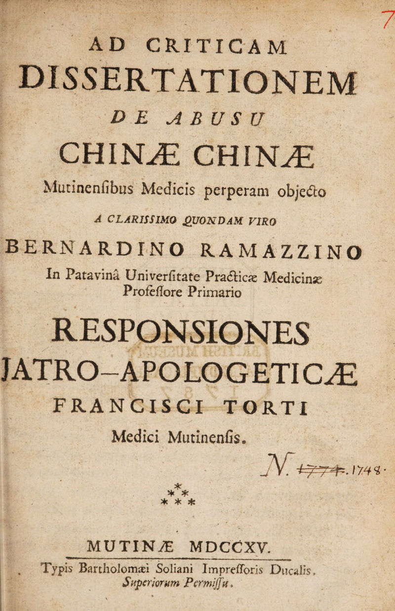AD CRITICAM DISSERTATIONEM I D E A B U S U CHINAE CHIISLE Mutinenfibtis Medicis perperam objeifio A CLARISSIMO QUONDAM VIRO BERNARDINO RAMAZZINO In Patavina Univerfitate Pradticie Medicina | •>. Profeflore Primario RESPONSIONES JATRO-A P O LO G ETICJE FRANCISCI TORTI Medici Mutinenfis. v* * * * MUTINtE MDCC XV. Typis Bartholomaei Soliani ImprefToris Ducalis. Superiorum Permijfu.