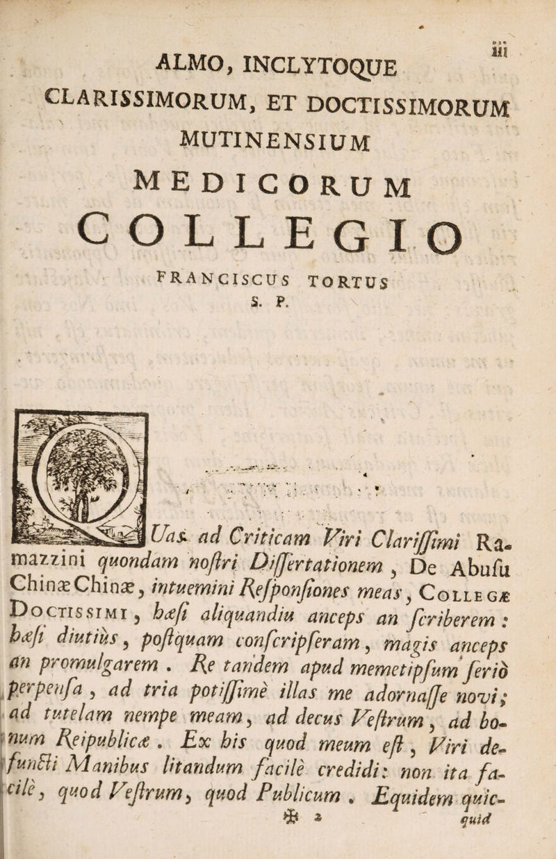 ALMO, INCLYTOQUE CLARISSIMORUM, ET DOCTISSIMORUM MUTINENSIUM medicorum COLLEGIO • . ‘ ' « ■ i> \ T • • ■ FRANCISCUS tortus S. P. Uas> ad Criticam Viri Clari/Jimi Ra« mazzini quondam noftri Differt ationem , De Abufu ChinieChina?, intueminiRejponfiones meas, Colle g* Doctissimi } hxfi aliquandiu anceps an feriberem : bafi diutius, po/iquam conferipferam, magis anceps an promulgarem . Re tandem apud memetipfum ferib petpenfa , ad tria potijjime illas me adornaffe noni i ad tutelam nempe meam, ad decus Fe[irum, ad bo¬ num Reipubliae . Ex bis quod meum ef , Firi de- funBi Manibus litandum facile credidi: non ita fa¬ ci L, quod Fejirum, quod Publicum . Equidem quic- z quid