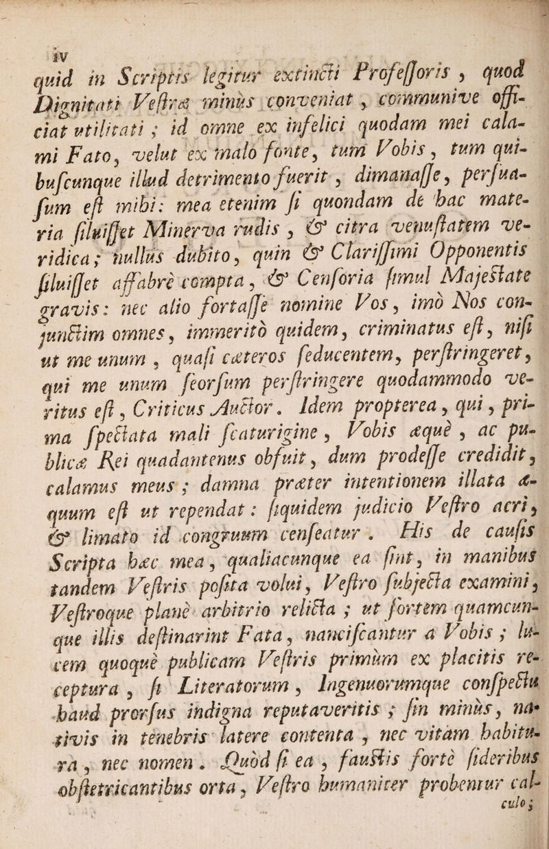 quid in Scriptis legitur extincti f rofefforts , quod Dignitati Veflrts minus conveniat t communive offi¬ ciat utilitati ; id omne ex infelici quodam mei cala¬ mi Fato , velat ex malo fonte, tum Vobis , qui- bufcunque illud detrimento fuerit, dimanaffe, perjua- fum eft mihi: mea etenim Ji quondam de ‘hac mate¬ ria (ilv.iffet Minerva rudis , citra venuffatem ve¬ ridica; nullus dubito, quin &amp; Clariffimi Opponentis filuiffet affabre compta, &amp; C en for i a fimul Maje flate gravis: nec alio jortajje nomine Vos, //>20 AW cow- junflim omnes, immerito quidem, criminatus eft, niff ut me unum , quaji exteros [educentem, perfringeret, qui me unum feorfum perf ringere quodammodo ve¬ ritus eft, Criticus Juflor. Idem propter ea, qui, pri¬ ma [pectata mali fcaturigine , Vobis xque , ac pu- bltcx Rei quadantenus obfuit, dum prodeffe credidit, calamus meus ; damna prxter intentionem illata <e- quum eft ut rependat: ftquidem judicio Veftro acri, &amp; limato id congruum cenfeatur , His de caufis Scripta hxc mea, qualiacunque ea fint, in manibus tandem Veftris pefita volui, Veftro fubjecla examini, Vefroque plane arbitrio relifla ; ut fortem quamcun¬ que illis deftinarint Fata, mneifeantur a Vobis ; lu¬ cem quoque publicam Veftris primum ex placitis re¬ ceptura j* f Literatorum, lagenuorimque confpeftu haud prorfus indigna reputaveritis ; ftn minus, na¬ tivis in tenebris latere contenta, nec vitam habitu¬ ra , nec nomen . Jftubd fi ea , fauflis forte fideribus obfktrkantibus orta , Veftro humaniter probentur cal-