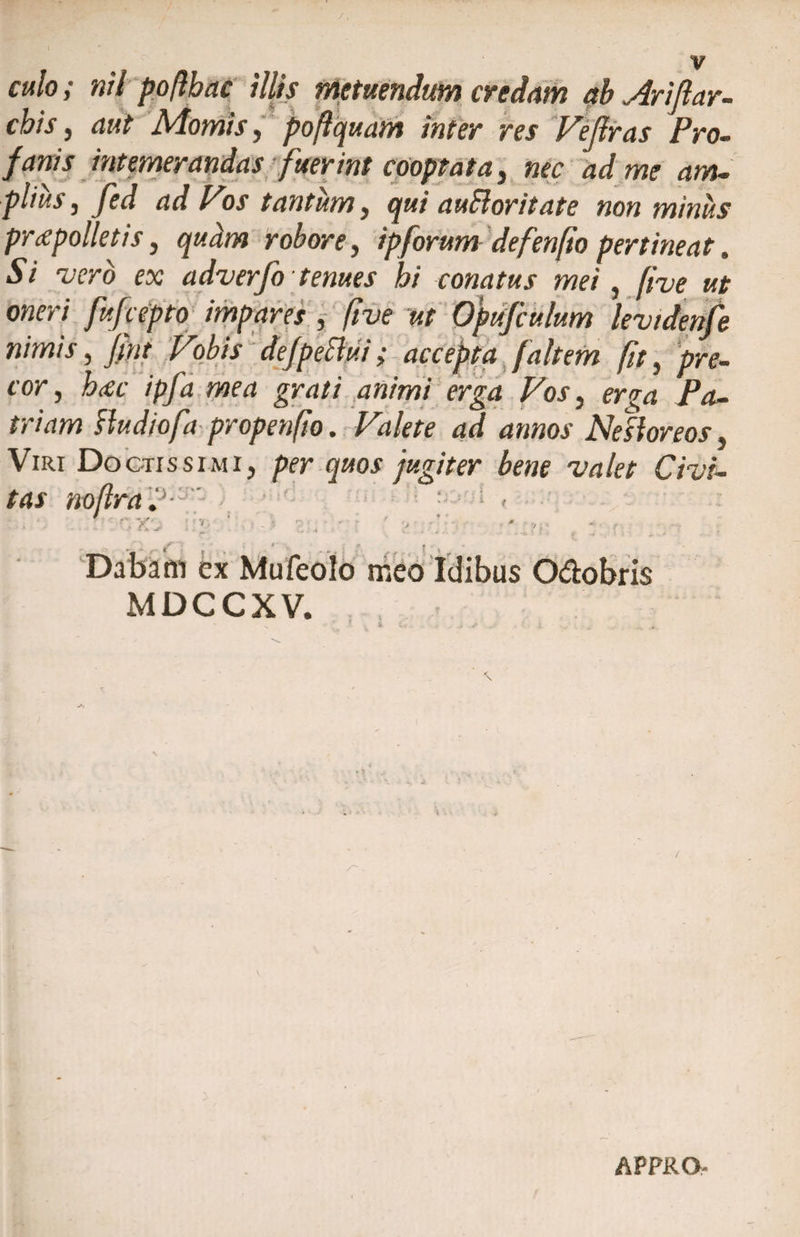 culo; nil poflbac illis metuendum credam ab Ariftav¬ ehis , aut Momis, poftquatn inter res Feflras Pro. cooptata, nec ad me am- pltus, Jed ad Vos tantum, qui auEloritate non minus praepolletis, robore, ipforum defenfio pertineat. Si ruero ex adverfo tenues hi conatus mei, five ut oneri fufeepto impares , five ut Opufculum levidenfe nimis, Jmt Vobis dejpeflui; accepta faltem fit, pre¬ cor, #$£ /p/ii moi grd// animi erga Vos, erga Pa¬ triam Audiofa propenfio. Fd/ert d»»oj Ne floreos, Viri Doctissimi, per quos jugiter bene valet Civi¬ tas noflra. ; ' • 3 - Sti g ■ ■ ’ ■ ■' ■ / - *'*. jt’ 'v ^ , Dabam ex Mufeolo meo Idibus O&obris MDCCXV. \ APPRO-