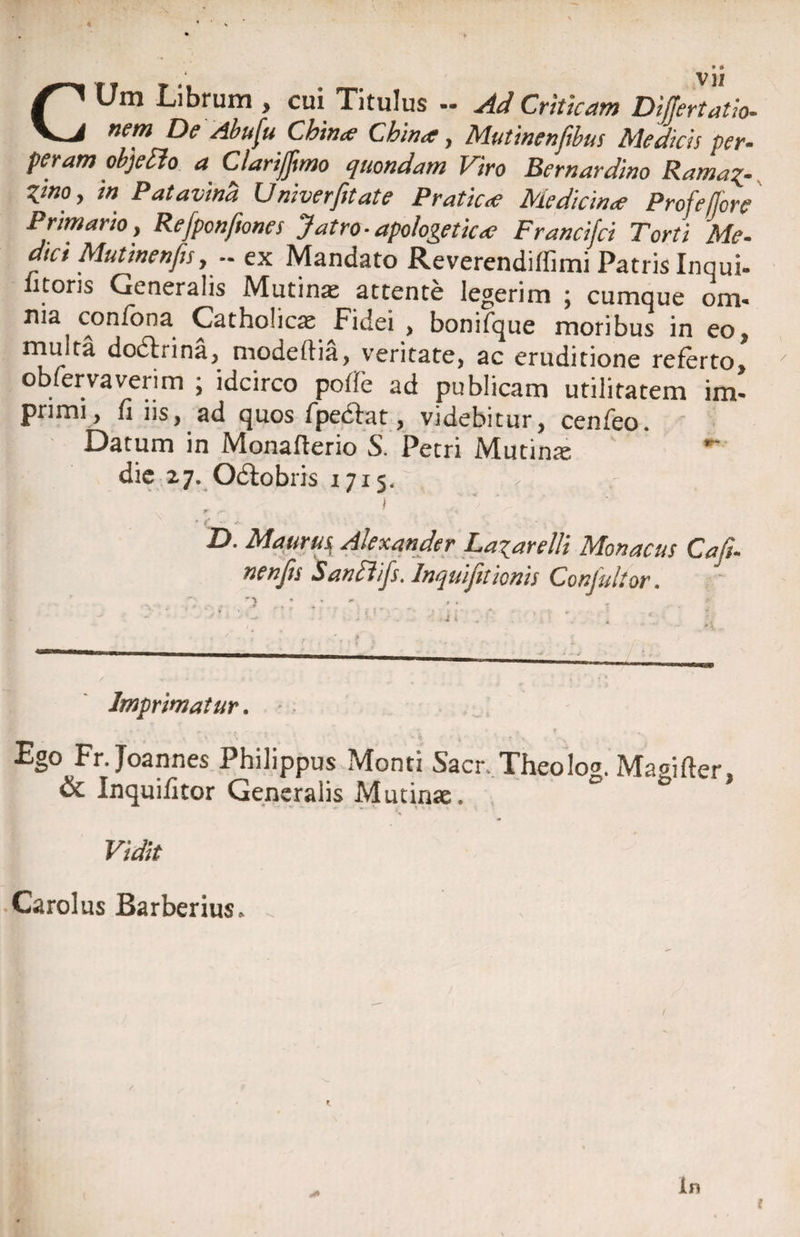 CUm Librum , cui Titulus ~ Ad Criticam Differtatio- nem De Abufu Chirue Cbina;, Mutinenfibus Medicis per- peram objeflo a Clarijftmo quondam Viro Bernardino Rama*- Zino, m Patavina Univerfitate Pratica; Medicina; Profeflore Primario, Refponfiones Jatro- apologetica; Francifci Torti Me- dici Mutinenjis, — ex Mandato Reverendi (fimi Patris Innui- litoris Generalis Mutinae attente legerim ; cumque om- ma confona Catholicae Fidei , bonifque moribus in eo, multa dodhina, modeftia, veritate, ac eruditione referto, obfervaverim ; idcirco pofle ad publicam utilitatem im¬ primi, fi iis, ad quos fpe<5fat, videbitur, cenfeo. Datum in Monaflerio S. Petri Mutinae ' die 27. Ocfobris 1715. ' » f ' • c - v- D. Maurus^ Alexander Laiarelli Monacus Cafu nenjis Sanfiifs. Inquijitionis Conjidtor. / ^ * • - a ■ ^ Imprimatur. Ego Fr. Joannes Philippus Monti Sacr,. Theolog. Maoifter, & Inquifitor Generalis Mutinae. ° Vidit Carolus Barberius. .. yt in