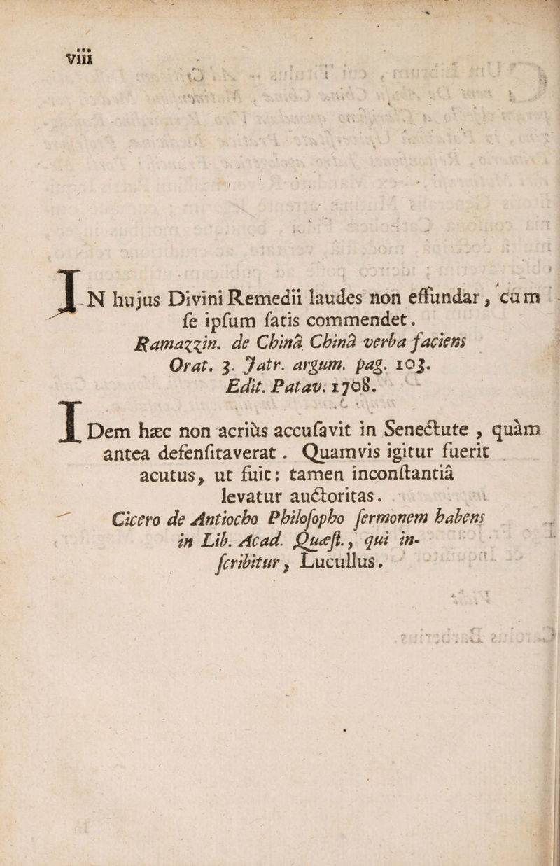 V1U t '• J-N hujus Divini Remedii laudes non effundar, cum fe ipfum latis commendet. Rarnazzin. de Chi na Cbincl verba faciens Orat. $ Jatr. argum. pag. ioj. Edit. Patav. 1708. T i Dem htec non acrifrs acculavit in Sene&amp;ute , quam antea defenfitaverat. Quamvis igitur fuerit acutus, ut fuit: tamen inconftantia levatur audloritas. ' i Cicero de Antiocho Philofopho fermonem habens in Llb. Acad. Qucefi., qui in- fer ibit ur, Lucullus. ;