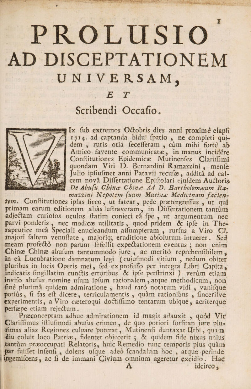 2 PROLUSIO AD DISCEPTATIONEM UNIVERSAM, . E T Scribendi Occafio. Ix fub extremos O&amp;obris dies anni proxime elapfi 1714. ad captanda bidui fpatio , ne completi qui® dem , ruris otia fecefferam , cum mihi forte ab Amico favente communicatae, in manus incidere Conftitutiones Epidemicae Mutinenfes ClarifGmi quondam Viri D. Bernardini Ramazzini , menfe Julio ipfiufmet anni Patavii recufae, addita ad cal¬ cem nova Ditfertatione Epiftolari cjufdem AuUoris. De Abufu China China Ad D. Rartholomaum Ra¬ mazzini Nepotem fuum Mutina Medicinam facien¬ tem, Conftitutiones ipfas ficco, ut fatear, pede praetergreffus , ut qui primam earum editionem alias luftraveram, in Diftertationem tantum adjedtam curiofos oculos llatim conjeci ea fpe , ut argumentum nec parvi ponderis , nec modicae utilitatis , quod pridem &amp; ipfe in The» rapeutice mea Speciali enucleandum aftumpferam , rurfus a Viro Cl* majori faltem venuftate , majoriq; eruditione abfolutum intuerer. Sed meam profe&amp;d non parum fefellit expe&amp;ationem eventus ; non enim Chinae Chinae abufum tantummodo jure , ac merito reprehenfibilem , in ea Lucubratione damnatum legi (cujufmodi vitium , nedum obiter pluribus in locis Operis mei, fed ex profeffo per integra Libri Capita , Indicatis fingillatim cunctis erroribus <3c ipfe perftrinxi ) verum etiam invifo abufus nomine ufum ipfum rationalem , atque methodicum, non find plurima quidem admiratione , haud raro notatum vidi , vanifque potius, fi fas e(t dicere, terriculamentis , quam rationibus , fincerifve experimentis, a Viro caeteroqui do&amp;iflimo tentatum ubique, acriterque perfaepe etiam rejeUum. Praeconceptam adhuc admirationem id magis adauxit , quod Vir Clariftlmus 'ftiufmodi abufus crimen, de quo potiori forfitan jure plu¬ rimas alias Regiones cubare poterat, Mutinenfi duntaxat Urbi, quam diu coluit loco Patrias, fidenter objecerit ; 3c quidem fide nixus unius tantum praeoccupati Relatoris, huic Remedio tunc temporis plus qu^m par fuiftet infenfi , dolens ufque ade6 fcandalum hoc , atque perinde bgemifcens, ac fi de immani Ciyium omnium ageretur excidio. Hac A * idcirco,