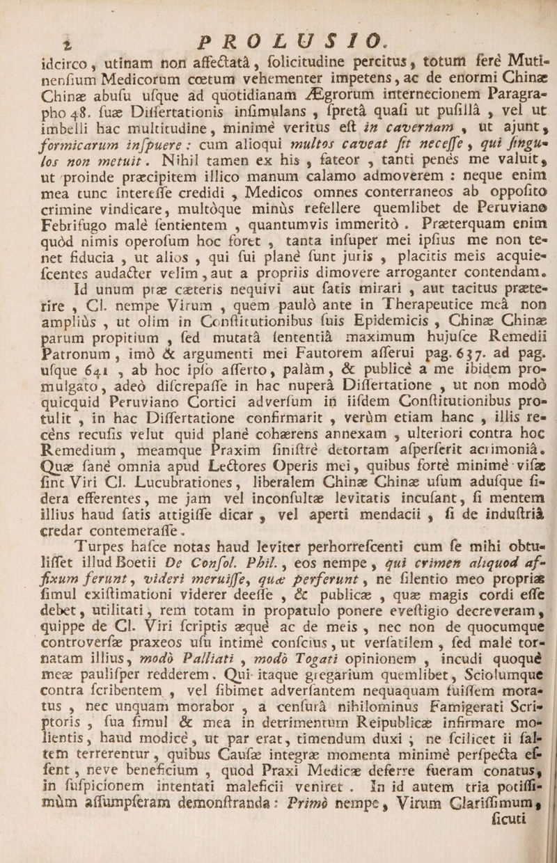 idcirco, utinam non affe&amp;at&amp;, folicitudine percitus, totum feri Muti- nenfium Medicorum coetum vehementer impetens, ac de enormi Chinae Chinae abufu ufque ad quotidianam iEgrorum internecionem Paragra- pho 48. fuae Difiertationis infimulans , fpreta quafi ut pufilla , vel ut imbelli hac multitudine, minime veritus eft in cavernam , ut ajunt, formicarum infpuere : cum aiioqui multos caveat jit necejfe , qui fingu• /os non metuit. Nihil tamen ex his , fateor , tanti penes me valuit» ut proinde praecipitem illico manum calamo admoverem : neque enim mea tunc interdie credidi , Medicos omnes conterraneos ab oppofito crimine vindicare, multoque minus refellere quemlibet de Peruvian® Febrifugo male fentientem , quantumvis immerito . Praeterquam enim qubd nimis operofum hoc foret , tanta infuper mei ipfius me non te¬ net fiducia , ut alios , qui fui planb fune juris , placitis meis acquie- fcentes auda&amp;er velim,aut a propriis dimovere arroganter contendam* Id unum ptse caeteris nequivi aut fatis mirari , aut tacitus praete¬ rire , Cl. nempe Virum , quem paulo ante in Therapeutice mea non amplius , ut olim in Conftitutionibus fuis Epidemicis , Chinae Chinae parum propitium , fed mutati lententia maximum hujufce Remedii Patronum, imo &amp; argumenti mei Fautorem afferui pag. 6 3 7. ad pag. ufque 641 , ab hoc iplo afferto, palam, &amp; publice a me ibidem pro¬ mulgato, adeo difcrepaffe in hac nupera Differtatione , ut non modo quicquid Peruviano Cortici adverfum in iifdem Conftitutionibus pro¬ tulit , in hac Differtatione confirmant , verum etiam hanc , illis re¬ cens reculis velut quid pland cohaerens annexam , ulteriori contra hoc Remedium, meamque Praxim finiftre detortam afperferit acrimonia* Quae fane omnia apud Le&amp;ores Operis mei, quibus fortb minimd vifae fine Viri Cl. Lucubrationes, liberalem Chinae Chinae ufum adufque fi- dera efferentes, me jam vel inconfultae levitatis incufant, fi mentem Illius haud fatis attigilfe dicar f vel aperti mendacii , fi de induftril, credar contemeraffe. 7'urpes hafce notas haud leviter perhorrefcentl cum fe mihi obtu- liffet illud Boetii De Confol. Phil., eos nempe , qui crimen aliquod af¬ fixum ferunt, videri meruiffe, qude perferunt, ne filentio meo proprias fimul exiftimationi viderer deeffe , &amp; publicae , quae magis cordi effe debet, utilitati, rem totam in propatulo ponere evefiigio decreveram , quippe de CL Viri feriptis aequd ac de meis , nec non de quocumque controverfae praxeos ufu intime confcius, ut verfadlem , fed male tor¬ natam illius, modo Palliati , modo Togati opinionem , incudi quoqud meae paulifper redderem. Qui- itaque gregarium quemlibet, Sciolumque contra feribentem , vel fibimet adverfantem nequaquam fuifiem mora¬ tus , nec unquam morabor , a cenfura nihilominus Famigerati Scri¬ ptoris , fua fimul &amp; mea in detrimentum Reipublicae infirmare mo¬ lientis, haud modice, ut par erat, timendum duxi ; ne fcilicet ii fal- tem terrerentur, quibus Caufa? integrae momenta minime perfpe&amp;a ef- fent, neve beneficium , quod Praxi Medicae deferre fueram conatus, in fufpicionem intentati maleficii veniret . In id autem tria potiffi- mCun affumpferam demonfiranda* Primo nempe, Virum Gariffimum, ficuti