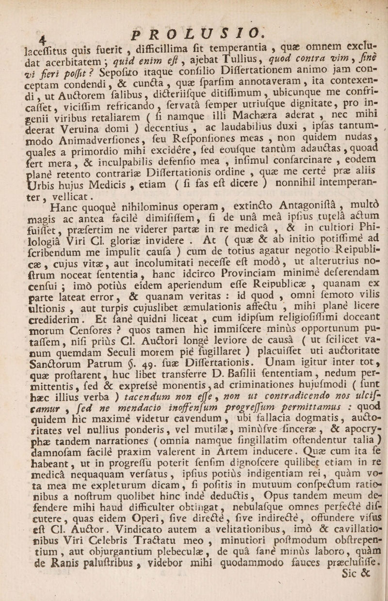 laceffitus quis fuerit , difficillima fit temperantia , qu* omnem exclu¬ dat acerbitatem ; quid enim eji, ajebat Tullius, quod contra vim, Jtne vi fieri poljit ? Sepofito itaque confilio Diflertationem animo jam con¬ ceptam condendi, & eunda , qu® fparfim annotaveram , ita contexen¬ di', ut Audorem falibus, dideriifque ditiflimum, ubicunque me confri- caffet viciffim refricando, fervat! femper utriufque dignitate, pro in¬ genii viribus retaliarem ( fi namque illi Mach®ra aderat , nec mihi deerat Veruina domi ) decentius , ac laudabilius duxi , iplas tantum- t modo Animadverfiones, feu Refponfiones meas , non quidem nudas, quales a primordio mihi excidere, fed eoulque tantum adauctas ,quoad fert mera, & inculpabilis defenfio mea , infimul confarcinare , eodem plane retento contrari» Diflertationis ordine , qu® me certe pr® aliis Urbis hujus Medicis , etiam ( fi fas eft dicere ) nonnihil intemperan- ter vellicat • Hanc quoqud nihilominus operam, extindo Antagonifta , rnultd magis ac antea facile dimififiem, fi de una mea ipfus tutela adum fuiflet, praefertim ne viderer partae in re medica , & in cultiori Phi¬ lologia Viri Cl. gloriae invidere . Ac ( quae & ab initio potiffime ad fcribendum me impulit caufa ) cum de totius agatur negotio Reipubh- cae , cujus vitae, aut incolumitati neceffe eft modo, ut alterutrius no¬ li rum noceat fententia, hanc idcirco Provinciam minime deferendam cenfui ; imd potius eidem aperiendum efte Reipublicas , quanam ex ©arte lateat error, & quanam veritas : id quod , omni femoto vilis ultionis , aut turpis cujuslibet aemulationis affedu , mihi plane licere crediderim. Et fand quidni liceat , cum idipfum religiofiftimi doceant inorum Cenfores ? quos tamen hic immifcere minus opportunum pu- taflem, nifi prius Cl. Audori longe leviore de causa ( ut fcilicet va¬ num quemdam Seculi morem pid fugillaret ) placuiflet uti audoritate Sandorum Patrum §. 49. fuae Diflertationis. Unam igitur inter tot, quae proflarent, huc libet transferre D. Bafilii fententiam, nedum per¬ mittentis, fed & exprefsd monentis,ad criminationes hujufmodi ( funt haec illius verba ) tacendum non effe, non ut contradicendo nos ulcif- camur , fed ne mendacio inoffenfum progreffum permittamus : quod quidem hic maxime videtur cavendum , ubi fallacia dogmatis, audo- ritates vel nullius ponderis, vel mutilae, minufve ftncerae , & apocry¬ phae tandem narrationes (omnia namque fingillatim offendentur talia) damnofam facile praxim valerent in Artem inducere. Quae cum ita fe habeant, ut in progreflu poterit fenfim dignofcere quilibet etiam in re medicci nequaquam verfatus, ipfius potius indigentiam rei, quam vo¬ ta mea me expleturum dicam, fi pofitis in mutuum confpedum ratio¬ nibus a noftrum quolibet hinc indd dedudis, Opus tandem meum de¬ fendere mihi haud difficulter obtingat, nebulafque omnes perfede dif- cutere, quas eidem Operi, five diredd, flve indirede, offundere vifus eft Cl. Audor. Vindicato autem a velitationibus, imo & cavillatio¬ nibus Viri Celebris Tradatu meo , minutiori poftmodum obftrepen- tium , aut objurgantium plebeculas, de qua fand minus laboro, quam de Ranis pahiftribus , videbor mihi quodammodo fauces prseclufifle. Sic &