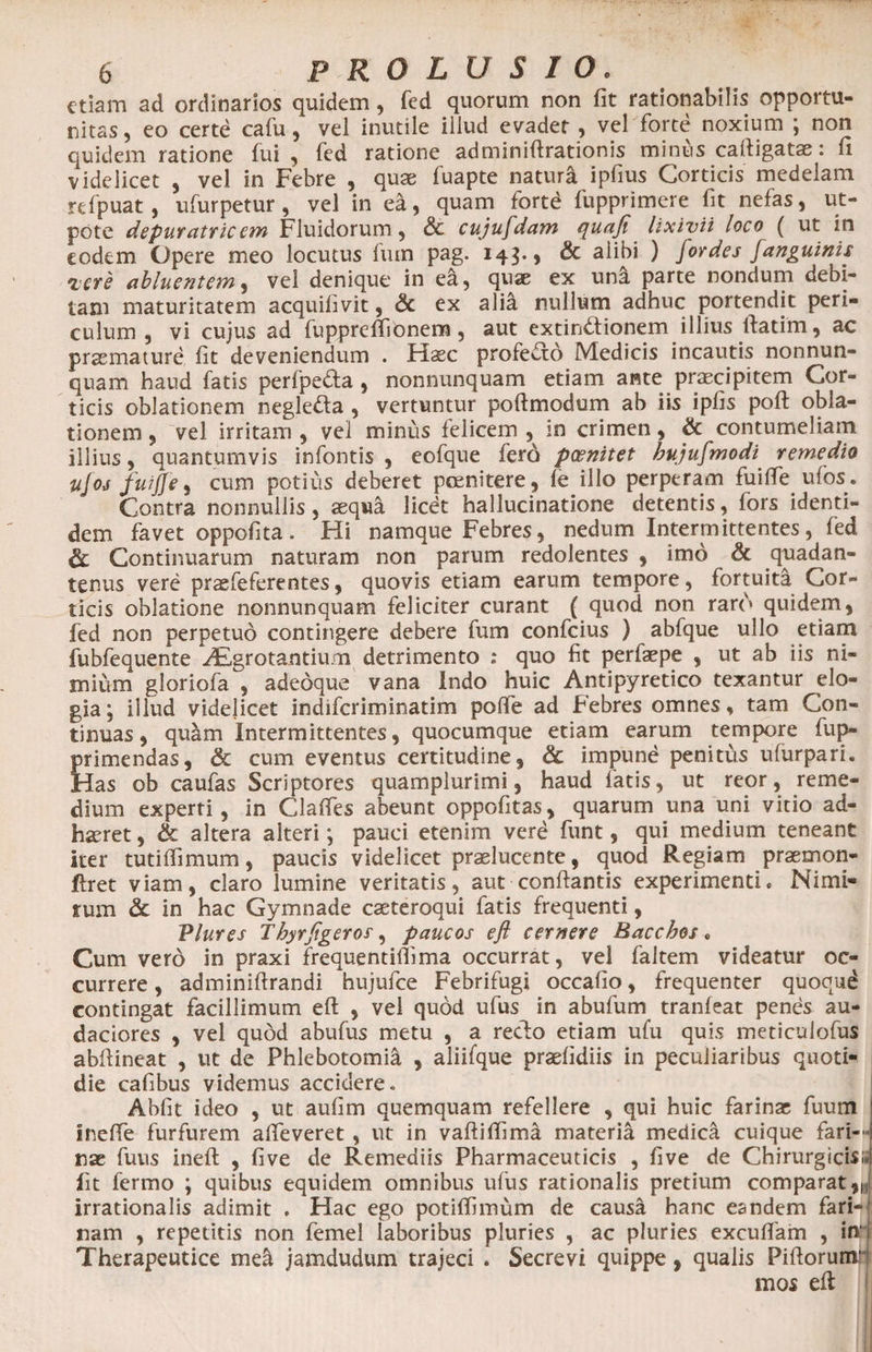 etiam ad ordinarios quidem, fed quorum non fit rationabilis opportu¬ nitas , eo certe cafu , vel inutile illud evadet , vel forte noxium ; non quidem ratione fui, fed ratione adminiftrationis minus caftigatae: fi videlicet , vel in Febre , quae fuapte natura ipfius Corticis medelam rdpuat, ufurpetur , vel in ea, quam fortd fupprimere fit nefas, ut- pote depuratricem Fluidorum, &amp; cujufdam ([uaji lixivii loco ( ut in eodem. Opere meo locutus fuin pag. 143*5 &amp; alibi ) Jordes janguinis iere abluentem, vel denique in ea, quae ex una parte nondum debi¬ tam maturitatem acquifivit, <3c ex alia nullum adhuc portendit peri¬ culum , vi cujus ad fupprelfionem , aut extindionem illius Ifatim, ac praemature fit deveniendum . Haec profecto Medicis incautis nonnun- quam haud fatis perfpeda , nonnunquam etiam ante praecipitem Cor¬ ticis oblationem negleda , vertuntur pofimodum ab iis ipfis poft obla¬ tionem , vel irritam , vel minus felicem , in crimen, &amp; contumeliam illius, quantumvis infontis , eofque ferd paenitet hujusmodi remedio tijoj fuijje, cum potius deberet poenitere , fe illo perperam fuifte ufos. Contra nonnullis, aequa licet hallucinatione detentis, fors identi¬ dem favet oppofita. Hi namque Febres, nedum Intermittentes, fed &amp; Continuarum naturam non parum redolentes , imo &amp; quadan- tenus vere praefeferentes, quovis etiam earum tempore, fortuita Cor¬ ticis oblatione nonnunquam feliciter curant ( quod non raro quidem, fed non perpetuo contingere debere fum confcius ) abfque ullo etiam fubfequente Aegrotantium detrimento : quo fit perfaepe , ut ab iis ni¬ mium gloriofa , adedque vana indo huic Antipyretico texantur elo¬ gia; illud videjicet indiferiminatim pofie ad .Febres omnes, tam Con¬ tinuas, quam Intermittentes, quocumque etiam earum tempore fup- primendas, &amp; cum eventus certitudine, &amp; impune penitus ufurpari. Has ob caufas Scriptores quamplurimi, haud fatis, ut reor, reme¬ dium experti, in Claffes abeunt oppofitas, quarum una uni vitio ad¬ haeret , &amp; altera alteri; pauci etenim verd funt, qui medium teneant ker tutiffimum, paucis videlicet praelucente, quod Regiam praemon- flret viam, claro lumine veritatis, aut conflantis experimenti. Nimi- rum &amp; in hac Gymnade caeteroqui fatis frequenti, Vlures Thyrfigeros, paucos eft cernere Bacchos. Cum vero in praxi frequentiflima occurrat, vel faltem videatur oc¬ currere , adminiftrandi hujufce Febrifugi occafio, frequenter quoqud contingat facillimum eft , vel quod ufus in abufum tranfeat penes au- daciores , vel quod abufus metu , a redo etiam ufu quis meticulofus abftineat , ut de Phlebotomia , aliifque praefidiis in peculiaribus quoti¬ die cafibus videmus accidere. Abfit ideo , ut aufim quemquam refellere , qui huic farinas fuum i inefte furfurem afteveret , ut in vaftiftima materia medica cuique fari-H nae fuus ineft , five de Remediis Pharmaceuticis , five de Chirurgicis;- Iit fermo ; quibus equidem omnibus ufus rationalis pretium comparat irrationalis adimit . Hac ego potiflimum de causa hanc eandem fari¬ nam , repetitis non femel laboribus pluries , ac pluries excuflam , in Therapeutice mei jamdudum trajeci . Secrevi quippe, qualis Piftorunr mos eft