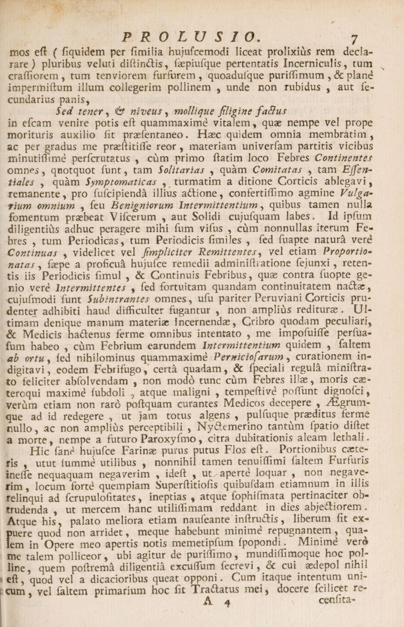 mos eft ( fiquidem per ftmilia hujufcemodi liceat prolixius rem decla¬ rare ) pluribus veluti diftin&amp;is, faepiufque pertentatis Incerniculis, tum craffiorem, tum tenviorem furfurem, quoadulque puriffimum , &amp; plane impermiftum illum collegerim pollinem , unde non rubidus , aut fe- cundarius panis. Sed tener, &amp; niveus , mollique Jtligine faBus in efcam venire potis eft quammaximd vitalem, quae nempe vel prope morituris auxilio fit prasfentaneo. Haec quidem omnia membdttim , ac per gradus me praeftitifte reor , materiam univerfam partitis vicibus minutiffime perfcrutatus , cum primo ftatim loco Febres Continentes omnes, quotquot funt, tam Solitarias , quam Comitatas , tam Effen- tiales , quam Symptomaticas , turmatim a ditione Corticis ablegavi, remanente, pro fufcipienda illius aCtione, confertiffimo agmine Vulga¬ rium omnium , feu Benigniorum Intermittentium, quibus tamen nulla fomentum praebeat Vifcerum , aut Solidi cujufquam labes. Id infum diligentifts adhuc peragere mihi fum vifus , cum nonnullas Iterum Fe¬ bres , tum Periodicas, tum Periodicis fimiles , fed fuapte natura verd Continuas , videlicet vel fimpliciter Remittentes, vel etiam Proportio- natas , faepe a proficua hujufce remedii adminiftiatione fejunxi, reten¬ tis iis Periodicis fimul , &amp; Continuis Febribus, quae contra fuopte ge¬ nio vere Intermittentes , fed fortuitam quandam continuitatem naClas, cujufmodi funt Subintrantes omnes, ufu pariter Peruviani Corticis pru¬ denter adhibiti haud difficulter fugantur , non amplius reditura. Ul¬ timam denique manum materiae Incernendas, Cribro quodam peculiari, Sc Medicis haCtenus ferme omnibus intentato , me impofuiffe perfua- fum habeo , cum Febrium earundem Intermittentium quidem , faltem ab ortu, fed nihilominus quammaxime Perniciosarum, curationem in- digitavi, eodem Febrifugo, certa quadam, &amp; fpeciali regula miniftra- to feliciter abfolvendam , non modo tunc cum Febres illae, moris cae- teroqui maximd fubdoli , atque maligni , tempeftivd poffunt dignofei, verum etiam non raro poftquam curantes Medicos decepere , Agrum¬ que ad id redegere , ut jam totus algens , pulfuque praeditus ferme nullo, ac non amplius perceptibili , NyCtemerino tantum ipatio diftet a morte, nempe a futuro Paroxyfmo, citra dubitationis aleam lethali. Hic fane hujufce Farinae purus putus Flos eft. Portionibus capte¬ ris , utut Ium me utilibus , nonnihil tamen tenuiffimi faltem Furfuris ineffie nequaquam negaverim , ideft , ut/aperte loquar , non negave¬ rim , locum fortd quempiam Superftitiofis quibufdam etiamnum in illis relinqui ad fcrupulofitates, ineptias , atque fophifmata pertinaciter ob¬ trudenda , ut mercem hanc utiliffimam reddant in dies abjectiorem. Atque his, palato meliora etiam naufeante inftruCtis, liberum fit ex- puere quod non arridet, meque habebunt minimd repugnantem , qua¬ lem in Opere meo apertis notis memetipfum fpopondi. Minimd vero me talem polliceor, ubi agitur de puriffimo, mundiffimoque hoc pol¬ line, quem poftrema diligentia excuffium fecrevi, ce cui asdepol nihil eft, quod vel a dicacioribus queat opponi. Cum itaque intentum uni¬ cum , vel faltem primarium hoc fit Tra&amp;atus mei, docere fcilicet re- A 4 \ cenfita-