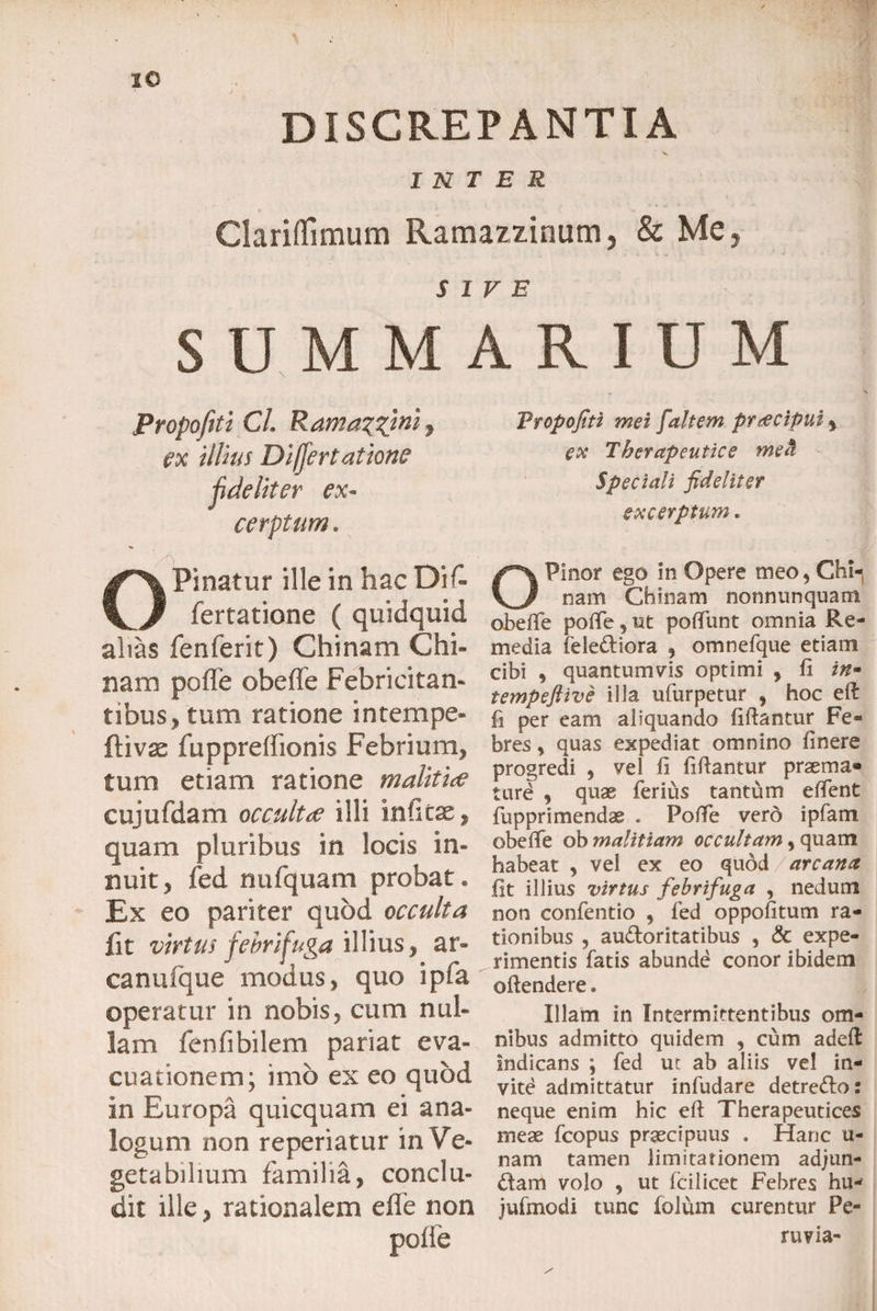 IO DISCREPANTIA INTER Clariflimum Ramazzinum, &amp; Me, s S U M M PropofitiCL Ramazz^h ex illius Differt atione fdeliter ex¬ cerptum . OPinatur ille in hac Dif- fertatione ( quidquid alias fenferit) Chinam Chi» nam poffe obeffe Febricitati- tibus, tum ratione intempe- ftivss fuppreffionis Febrium, tum etiam ratione malitia eujufdam occultae illi inficae, quam pluribus in locis in» nuit, fed nufquam probat* Ex eo pariter quod occulta fit virtus febrifuga illius, ar» canufque modus, quo ipfa operatur in nobis, cum nui» lam fenfibilem pariat eva¬ cuationem; imo ex eo quod in Europa quicquam ei ana¬ logum non reperiatur in Ve¬ getabilium familia, conclu¬ dit ille, rationalem effe non poffe IV E ARIUM Fropofiti mei [altem pr&amp;cipui % ex Therapeutice meti Speciali fideliter excerptum e OPinor ego in Opere meo, Chi¬ nam Chinam nonminquam obeffe polfe, ut poliunt omnia Re¬ media felediora , omnefque etiam cibi , quantumvis optimi , fi in- tempeftive illa ufurpetur , hoc efi: fi per eam aliquando fifiantur Fe¬ bres , quas expediat omnino finere progredi , vel fi fifiantur praema* ture , quae ferius tantum efient fupprimendae . Poffe vero ipfam obelfe ob malitiam occultam, quam habeat , vel ex eo quod / arcana fit illius virtus febrifuga , nedum non confentio , fed oppofitum ra¬ tionibus , audoritatibus , &amp; expe¬ rimentis fatis abunde conor ibidem oftendere. Illam in Intermittentibus om¬ nibus admitto quidem , cum adeft indicans ; fed ut ab aliis vel in¬ vite admittatur infudare detredo: neque enim hic efi Therapeutices meae fcopus praecipuus . Hanc u- nam tamen limitationem adjun- dam volo , ut fcilicet Febres hu- jufmodi tunc folum curentur Pe- ruvia- /