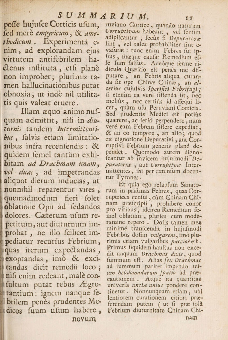 pofTe hujufce Corticis ufum, ruviano Cortice, quando naturam jfed mere empyricum , &amp; ame* r /. f? ♦ adipiicantur ; iecus fi Depurativa thodtcum . Experimenta e- fint , Vei tales probabiliter lint e- nim , ad explorandam ejus vafurae : tunc enim Febres fui ip- virtutem antifebrilem ha- iu3e]ue caLlla? Remedmm dlenus inftituta , etfi plane non improbet; plurimis ta¬ men hallucinationibus putat obnoxia, ut inde nil utilita¬ tis quis valeat eruere. fe fum fallus. Adeoque ferine ri¬ dicula Quaelfio eit penes me dif- putare , an Febris aliqua curan¬ da fit ope Chinae Chinae , an al¬ terius cujufvis Specifici Febrifugi; fi etenim ea vere filtenda fit, nec melius , nec certius id affequi li¬ cet, quam ufu Peruviani Corticis. ill • r v-v-i , mucjui uiu i ci u VIctui V_<UILILli . Illam a^quo animo nui- Sed prudentis Medici elt potius quam admittit, nifi in diu* quaerere, ac ferio perpendere, num turnis tandem Intermittenti- bus, falvis etiam limitatio¬ nibus infra recenfendis : &amp; quidem femel tantum exhi- vere eam Febrem fiftere expediat, &amp; an eo tempore , an alio i quod ex dignotione Depurativi, aut Cor¬ ruptivi Febrium generis plane de¬ pendet . Quomodo autem digno- fcantur ab invicem hujufmodi De- bitam ad Drachmam unam, puratoria , aut Corruptiva Inter- vel duas , ad impetrandas mittentes, ibi perextenfum docen- aliquot dierum inducias, ut tur Jrronncsf _ , r .. * .. .. 7 Ut quia ego relaplum Sanato- nonmhll reparentur Vires , rum in priftinas Febres, quasCor- quemadmodum fieri folet rupmces cenfui, cum Chinarn Ghi- ohlatione Orni nd fedandfK nam Pr9efci>Pri » prohibere conor ODiatlO.jC kj^jU au leaanaos pro viribus; idcirco Remedium fe- dolores. Ceterum ufum re- mei oblatum , pluries cum mode- petitum, aut diuturnum im¬ probat , ne illo fcilicet im¬ pediatur recurfus Febrium, quas iterum expedtandas , exoptandas , imb &amp; exci¬ tandas dicit remedii loco ; nifi enim redeant, male con- i fultum putat rebus JEgro- tantium: ignem nanque fe¬ brilem penes prudentes Me¬ dicos fuum ufum habere , novum ramine repeto . Dolis tamen me* minime tranfcendit in hujufmodi Febribus dofim vulgarem, imo plu¬ rimis etiam vulgaribus parcior elt. Primus fiquidem hauftus non exce¬ dit unquam Drachmas duas, quod fummum eft. Alias fex Drachmas ad iummum pariter impendo tri¬ um hebdomadarum [patio ad prae¬ cautionem . Atque ita quantitas univerfa uncia unius pondere con¬ tinetur . Nonnunquam etiam, ubi lentiorem curationem citiori prae¬ ferendam putem ( ut fi prae told Febrium diuturnitate Chinarn Chi- nam