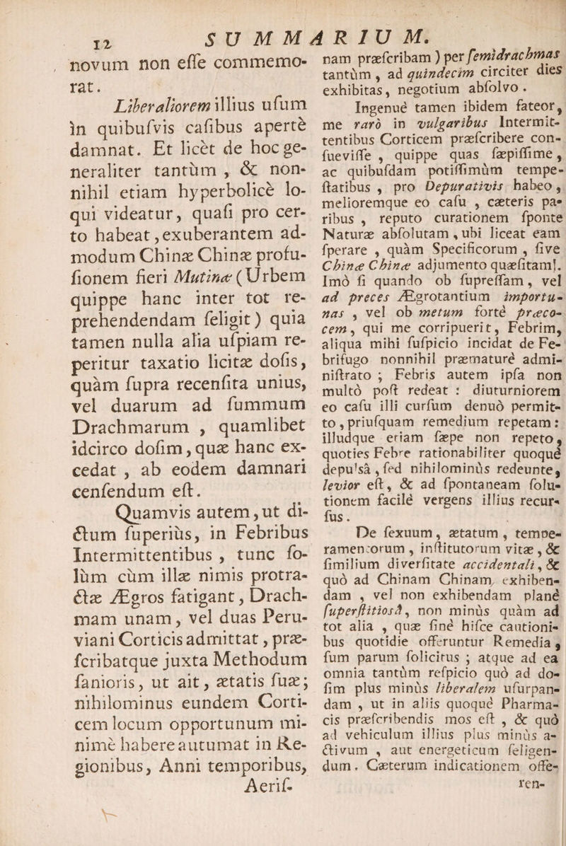 novum non efle commemo¬ rat. Liberaliorem illius ufum in quibufvis cafibus aperte damnat. Et licet de hoc ge¬ neraliter tantum , &amp; non¬ nihil etiam hyperholicb lo¬ qui videatur, quafi pro cer¬ to habeat, exuberantem ad¬ modum Chinas Chinas profu- fionem fieri Mutina (Urbem quippe hanc inter tot re¬ prehendendam feligit) quia tamen nulla alia ufpiam re¬ petitur taxatio licitas dofis, quam fupra recenfita unius, vel duarum ad fummum Drachmarum > quamlibet idcirco dofim,quas hanc ex¬ cedat , ab eodem damnari cenfendum eft. Quamvis autem,ut di- 6tum fuperius, in Febribus Intermittentibus , tunc fo¬ lium cum illas nimis protra- 6las AEgros fatigant, Drach¬ mam unam, vel duas Peru- viani Corticis admittat, pras- fcribatque juxta Methodum fanioris, ut ait, astatis fux; nihilominus eundem Corti¬ cem locum opportunum mi¬ nime habere autumat in Re¬ gionibus, Anni temporibus, Aerif- nam praefcribam) perfetnidrachmas tantii m , ad quindecim circiter dies exhibitas, negotium abfolvo . Ingenue tamen ibidem fateor % me raro in vulgaribus Intermit¬ tentibus Corticem praefcribere con- fueviffe , quippe quas faepiflime, ac quibufdam potiffimum tempe¬ ratibus , pro Depurativis habeo, meiioremque eo cafu , caeteris pa* ribus , reputo curationem fponte Naturae abfolutam , ubi liceat eam fperare , quam Specificorum , five Chin<e Cbince adjumento quaefitaml. Imo fi quando ob fupreffam, vel ad preces ^.grotantium importu- nas , vel ob metum fortd praco- cem, qui me corripuerit, Febrim, aliqua mihi fufpicio incidat de Fe¬ bri fugo nonnihil praemature admi- niftrato ; Febris autem ipfa non multo poft redeat : diuturniorem eo cafu illi curfum denuo permit¬ to , priufquam remedium repetam : illudque eriam faepe non repeto, quoties Feb^e rationabiliter quoqud depulsa , fed nihilominus redeunte, levior eft, &amp; ad fpontaneam folu- tionem facild vergens illius recur- fus. De fexuum, aetatum , temoe- ramenrorum , inftitutorum vitae , 8c fimilium diverfitate accidentali, &amp; qud ad Chinam Chinam/ exhiben¬ dam , vel non exhibendam pland fuperftitiosft, non minus quam ad tot alia , quae fine hifce cautioni¬ bus quotidie offeruntur Remedia, fum parum folicirus ; atque ad ea omnia tantum refpicio quo ad do- fim plus minus liberalem ufurpan- dam , ut in aliis quoque Pharma¬ cis praefcribendis mos eft , Sc qud ad vehiculum illius plus minus a- <ftivum , aut energeticum feligen- dum. Caeterum indicationem offie- ren-