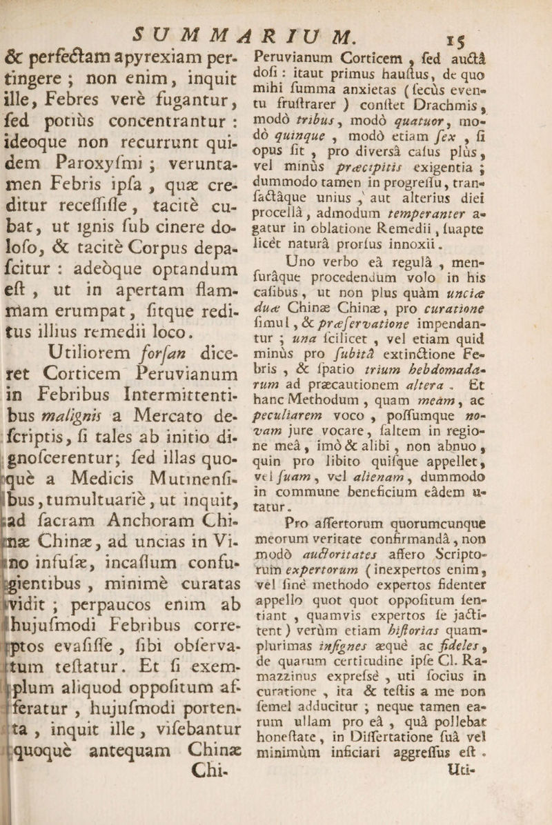 & perfe&am apyrexiam per- tingere; non enim, inquit ille, Febres vere fugantur, fed potius concentrantur : ideoque non recurrunt qui- dem Paroxyfmi ; verunca- men Febris ipfa , quae cre- ditur receffifle, tacite cu¬ bat, ut ignis fub cinere do¬ lo fo, & tacite Corpus depa- fcitur : adeoque optandum eft , ut in apertam flam¬ mam erumpat, fitque redi¬ tus illius remedii loco. Utiliorem forfan dice¬ ret Corticem Peruvianum in Febribus Intermittenti¬ bus malignis a Mercato de- fcriptis, fi tales ab initio di- gnofcerentur; fed illas quo- Irquc a Medicis Mutinenfi- bus,tumultuarie, ut inquit, cad factam Anchoram Chi- mx Chinae, ad uncias in Vi¬ no infulae, incaflum confu¬ gientibus , minime curatas ividit ; perpaucos enim ab hujufmodi Febribus corre- rptos evafifle , libi oblerva- tum teftatur. Et fi exem¬ plum aliquod oppofitum af- ; feratur , hujufmodi porten¬ ta , inquit ille, vifebantur quoque antequam Chinae Peruvianum Corticem , fed audi dofi: itaut primus hauftus, dc quo mihi fumma anxietas (fecus even¬ tu frultrarer ) condet Drachmis, modo tribus, modo quatuor, mo¬ do quinque , modo etiam fex , fi opus iit , pro diversa calus pius, vel minus praecipitis exigentia ; dummodo tamen in progretfu, tran- faCtique unius ,v aut alterius diei procella, admodum temperanter a- gatur in oblatione Remedii, iuapte licdt natura prorius innoxii. Uno verbo ea regula , men- furique procedendum volo in his caiibus, ut non plus quam unci<e duae Chinae Chinae, pro curatione fimul, &praefervatione impendan¬ tur ; una 1'cilicet , vel etiam quid minus pro fubitat extinCtione Fe¬ bris , & lpatio trium hebdomada- rum ad praecautionem altera . Ft hanc Methodum , quam meam , ac peculiarem voco , poffumque no¬ vam jure vocare, faltem in regio¬ ne mea, imo & alibi, non abnuo, quin pro iibito quifque appellet, vti Juam , vel alienam , dummodo in commune beneficium eadem li¬ tatur . Pro affertorum quorumcunque meorum veritate confirmandi, non modd au&oritates affero Scripto* rum expertorum (inexpertos enim, vel line methodo expertos fidenter appello quot quot oppofitum fen- tiant , quamvis expertos fe jacti¬ tent ) verum etiam hiftorias quam- plurimas infignes aeque ac fideles, de quarum certicudine ipfe Cl. Ra- mazzinus exprefse , uti focius in curatione , ita & teftis a me non femel adducitur ; neque tamen ea¬ rum ullam pro ei , qui pollebar honeffate, in Differtatione fui vel minimum inficiari aggreffus eft . Uti-