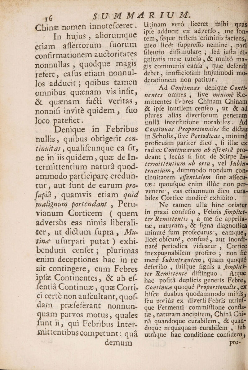 (Zhmx nomen innotefceret. In hujus , aliorumque etiam aflertorum fuorum confirmationem au6loritates nonnullas , quodque magis refert, cafus etiam nonnul¬ los adducit; quibus tamen omnibus quaenam vis in fit, & quaenam fadti veritas , nonnifi invite quidem , fuo loco patefiet. Denique in Febribus nullis, quibus obtigerit con¬ tinuitas , qualifcunque ea fit, ne in iis quidem, quae de In¬ termittentium natura quod¬ ammodo participare credun¬ tur, aut funt de earum pro- fapiH , quamvis etiam quid malignum portendant , Per Li¬ vianum Corticem ( quem adversus eas nimis liberali- ter, ut didtum fupra, Mu¬ tinae ufurpari putat ) exhi¬ bendum cenfet; plurimas enim deceptiones hac in re ait contingere, cum Febres ipfe Continentes, & ab efi fentia Continuae, quae Corti¬ ci certe non aufcultant, quof- dam praefeferant nonnun- quam parvos motus, quales funt ii, qui Febribus inter¬ mittentibus competunt: qua demum Utinam vero ilceret mihi quas ipfe adducit ex adverfo, me fon¬ tem, feque tefiem criminis faciens, meo licet fuppreffo nemine , pari filentio di(Timulare ; fed jufta di¬ gnitatis meae tutela , & multo ma¬ gis communis caufa , quas defendi debet, inofficiofam hujufmodi mo¬ derationem non patitur . Ad Continuas denique Conti¬ nentes omnes , live minime Re¬ mittentes F<fores Chinam Chinam £c ipfe inutilem cenfeo , ut & ad plures alias diverforum generum nulla interffitione notabiles . Ad Continuas Proportionales fic didas in Scholis, five Periodicas , minimd proficuam pariter dico' , fi illas ex radice Continuarum ab ejfentid pro¬ deant *, fecus fi fint de Stirpe In¬ termittentium ab ortu , vel Subin¬ trantium , dummodo nondum con¬ tinuitatem ejfentialem fint afiecu- tae.* quoufque enim illuc non per¬ venere’, eas etiamnum dico cura¬ biles Cortice modice exhibito. Ne tamen ulla hinc oriatur in praxi confufio , Febris Jtmplici- ter Remittentis , a me fic appella¬ tae , naturam , & figna diagnofiica minutd fum profecutus-, eamque, licetobfcurd, confuse, aut inordi¬ nate periodica videatur , Cortice inexpugnabilem profero ; non fic merd Subintrantem, quam quoqud defcribo , fuifque fignis a Jimplici- ter Remittente diftinguo . Atque hac pofita duplicis generis Febre, Continua quoqud Proportionalis, ex hifce duabus quodammodo mi ‘iis, feu porius ex diverfi Febris utriuf- que Fermenti commiftione confla¬ tae , naturam ancipirem, China Chi¬ na quandoque curabilem , & quan¬ doque nequaquam curabilem , fub utraque hac conditione confidero j pro-