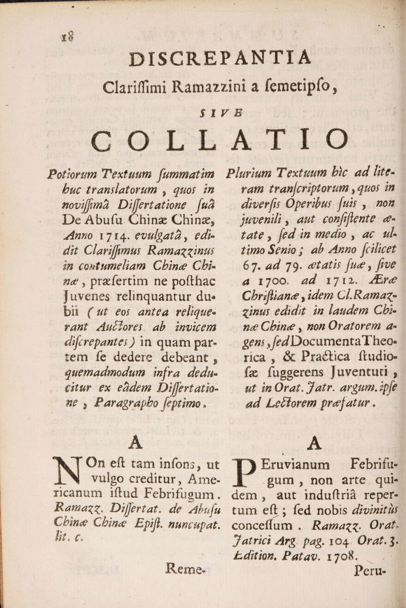 Clariffimi Ramazzini a femetipfo, SIVE C O L L Pottorum Textuum fummattm huc translatorum % quos in noviffmti Difjertatione fuB De Abufu Chinae Chinaef Anno 1714. evulgatU, edi¬ dit Clarifftmus Rama?£inu$ in contumeliam Chime ChU nae ? praefertim ne pofthac Juvenes relinquantur du* bii (ut eos antea relique- rant Audlores ab invicem difcrepantes) in quam par» tem fe dedere debeant , quemadmodum infra dedu- citur ex eadem Differt at io- ne 3 Paragrapho feptimo. A On eft tam infons, ut vulgo creditur, Ame¬ ricanum iftud Febrifugum. Ramazz. Dijfertat. de 'Abufu Cktrue Ch'm<e Epiji. nuncupat. Ut. c. ATIO Plurium Textuum htc ad lite- ram tranjcriptorum >quos in diverfis Operibus fuis , non juvenili, aut conjijlente ce- tat e 3 fed in medio , ul¬ timo Senio ; ab Anno fcilicet 67. W 79. tftatis ftce, ftve a 1700. W 1711. Chrijhand1, Cl.Rama^ pnus edidit in laudem Chi- Chinee, Oratorem a- gens yfed Doc umentaTheo- nca ^ & Pradlica ftudio fe fuggerens Juventuti * argum. ipfe ad LeSiorem praefatur. 1 A Eruvianum Febrifu¬ gum , non arte qui¬ dem , aut induftria reper¬ tum eft ; fed nobis divinitus conceflum . RamaOrat> Jatrict Arg pag. 104 Orat.%. Ldition. Patav. 170K. Peru- Reme-