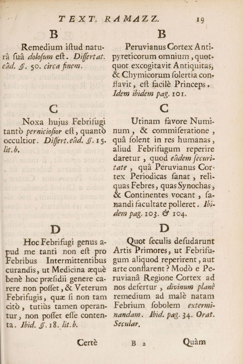 B Remedium iftud natu¬ ra fua dolofum eft. Differt at. ead. jf. 50. circa finem. G Noxa hujus Febrifugi tanto perniciofior eft> quanto occultior. Differt. ead. jf. 15. /it. b. D Hoc Febrifugi genus a- pud me tanti non eft pro Febribus Intermittentibus curandis, ut Medicina aeque bene hocpraefidii genere ca¬ rere non poffet,&Veterum Febrifugis, quae fi non tam cito , tutius tamen operan¬ tur , non pofiet efle conten¬ ta. lbid. JF. 18. lit.b. B Peruvianus Cortex A nti- pyreticorum omnium quot¬ quot excogitavit Antiquitas, & Chymicorum folertia con¬ flavit, eft facile Princeps. Idem ibidem pag. 101. c Utinam favore Numi¬ num , & commiferatione , qua folent in res humanas, aliud Febrifugum reperire daretur , quod eadem Jecuri* tate , qua Peruvianus Cor* tex Periodicas fanat, reli¬ quas Febres, quas Synochas, & Continentes vocant , fa¬ nandi facultate polleret. Ibi- dem pag. ioj. & 104, D ' Quot feculis defudarunt Artis Primores, ut Febrifu¬ gum aliquod reperirent, aut arte conflarent ? Modo e Pe- ruviana Regione Cortex ad nos defertur , divinum plane remedium ad male natam Febrium fobolem extermi- nandam. lbid. pag. 34, Orat. Secular. Certe B 2 Quam