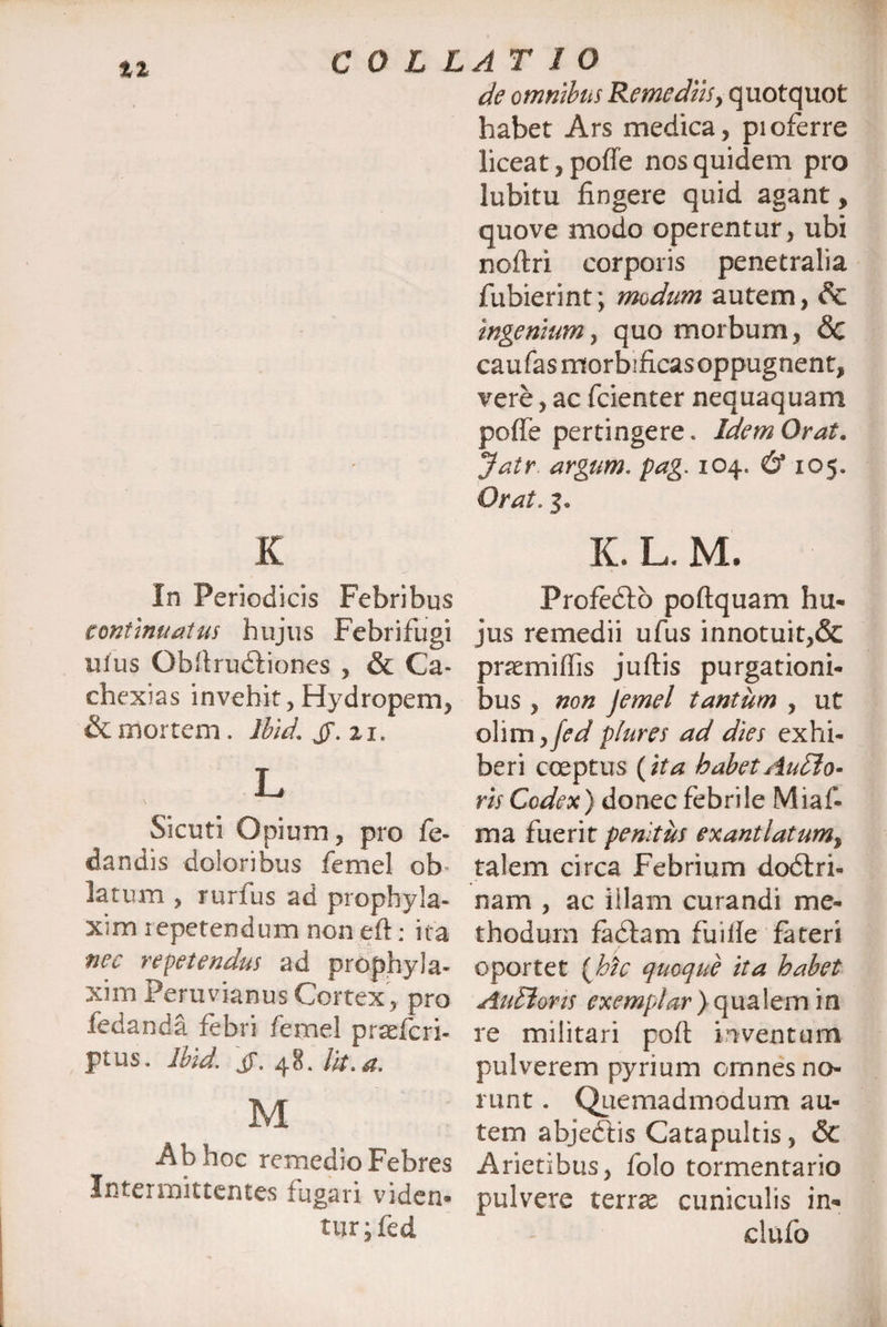tt de omnibus Remediis, quotquot habet Ars medica, pioferre liceat, poffe nos quidem pro lubitu fingere quid agant, quove modo operentur, ubi noftri corporis penetralia fubierint; modum autem, & ingenium, quo morbum, <3c cau fas morbificas oppugnent, vere, ac fcienter nequaquam poffe pertingere. Idem Orat. Jatr argum. pag. 104. & 105. Orat. 3. K In Periodicis continuatus hujus Febrifugi uius Obilrudiiones , & Ca- chexias invehit, Hydropem, & mortem. Ibid. jy. 21. L Sicuti Opium ? pro fe- dandis doloribus femel ob latum , rurfus ad prophyla- xim repetendum non eft: ita nec repetendus ad prophyla- xim Peruvianus Cortex, pro fedanda febri femel praefcri- ptus. Ibid. iT. 48. Ut. a. M Ab hoc remedio Febres Intermittentes fugari viden¬ tur • fed K. L, M, Profedtb poftquam hu¬ jus remedii ufus innotuit,& praemiffis juftis purgationi¬ bus , non Jemel tantum , ut olim yfed plures ad dies exhi¬ beri coeptus {ita habet Audio- ris Codex) donec febrile Miaf- ma fuerit penitus exantlatum% talem circa Febrium dodtri- nam , ac illam curandi me¬ thodum fadfam fuille fateri oportet {hic quoque ita habet Audiaris exemplar) qualem in re militari poft inventum pulverem pyrium omnes no¬ runt . Quemadmodum au¬ tem abjedtis Catapultis, &C Arietibus, folo tormentario pulvere terrae cuniculis in- dufo