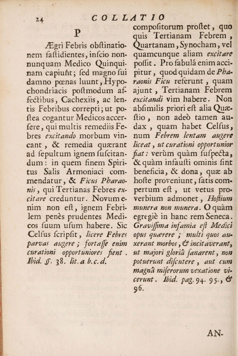 H P y£gri Febris obftinatio- nem faftidientes, infrio non- nunquam Medico Quinqui- nam capiufit; fed magno fui damno poenas luunt,Hypo¬ chondriacis poftmodum af¬ fodii bus, Cachexiis, ac len¬ tis Febribus correpti;ut po- ftea cogantur Medicos accer- fere, qui multis remediis Fe¬ bres excitando morbum vin¬ cant , & remedia quaerant ad fepultum ignem fufcitan- dum : in quem finem Spiri¬ tus Salis Armoniaci com¬ mendatur, & Ficus Pharao- nis, qui Tertianas Febres ex¬ citare creduntur. Novume- nim non eft, ignem Febri¬ lem penes prudentes Medi¬ cos fuum ufum habere. Sic Celfus fcripfit, licere Febres parvas augere; fortajfe enim curationi opportuniores Jient . Ibid. if. 38. Iit, a b. c. cL compofitorum proftet, quo quis Tertianam Febrem , Quartanam, Sy nocham, vel quamcunque aliam excitare poflit. Pro fabula enim acci¬ pitur , quod quidam de Pha- raonis Ficu referunt , quam ajunt, Tertianam Febrem excitandi vim habere. Non abfimilis priori eft alia Quae- ftio , non adeo tamen au¬ dax , quam habet Celfus, num Febrem lentam augere liceat, ut curationi opportunior fiat: verum quam fufpedla, &quam infaufti ominis fiat beneficia, & dona, quae ab hofte proveniunt, fatis com¬ pertum eft , ut vetus pro¬ verbium admonet, Hojlium munera non munera. O quam egregie in hanc rem Seneca, Gravijfima infiamia e fi Mediet opus qiuerere ; multi quos au* xerant morbos, & incitaverant, ut majori gloria fanarent, non potuerunt difeutere , aut. cum magnti miferorum vexatione vi- terunt, Ibid1 pag.y^* 95., # 960 AN-