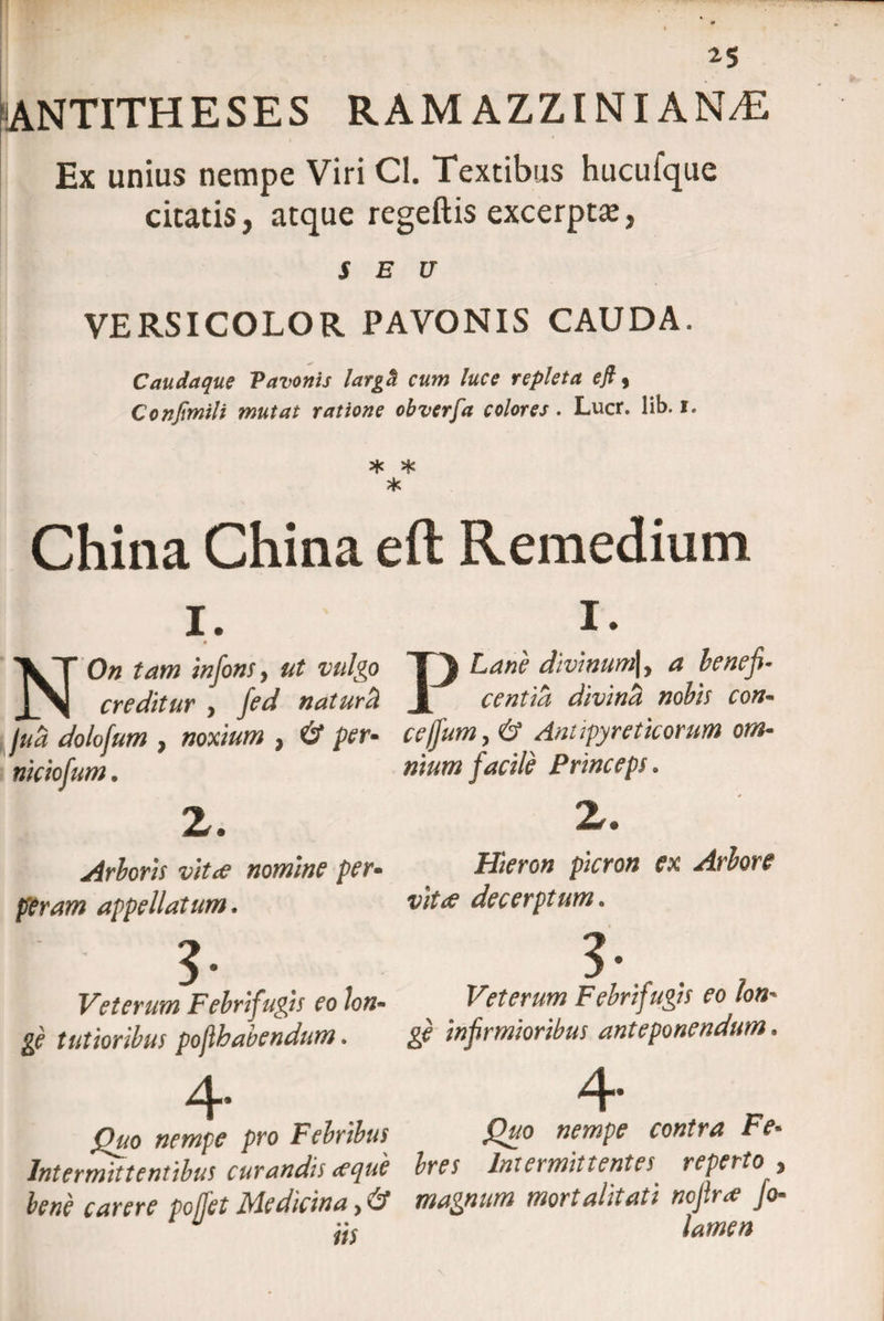 2$ ANTITHESES RAMAZZINIAN/E h • 4 Ex unius nempe Viri Cl. Textibus hucufque citatis, atque regeftis excerpta, SEU VERSICOLOR PAVONIS CAUDA. Caudaque Vavonis largci cum luce repleta efi j Confmili mutat ratione obverfa colores. Lucr. lib. i. * X X China China eft Remedium i. i NOn tam infons, ut vulgo creditur , fed naturci jua dolofum , noxium } &amp; per* niciofum. z. Arboris vitee nomine per• peram appellatum. Veterum Febrifugis eo lon- ge tutioribus pofhabendum. I. Lane divinum|, a benefi¬ centia divinci nobis con- cefjum, &amp; Antipyreticorum om¬ nium facile Princeps. Z. Hieron picron ex Arbore vitee decerptum. Veterum Febrifugis eo lon¬ ge infirmioribus anteponendum. Quo nempe pro Febribus Intermittentibus curandis <eque bene carere pojfet Medicina > &amp; iis 4 Quo nempe contra Fe¬ bres Intermittentes reperto , magnum mortalitati ncjirfo« lamen