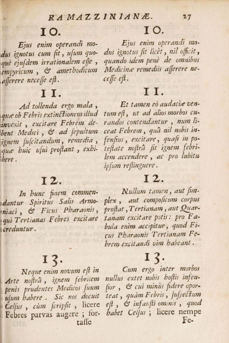R A MA Z Z io. Ejus enm operandi mo¬ dus ignotus cum (it, ujum quo- ique ejufdem irrationalem ejje , i empyricum , &amp; amethodicum efferer e nece{fe e fi. I I. Ad tollenda ergo mala , ! qtt<e ob Febris extincliomm illud invexit , excitare Febrem de¬ bent Medici , &amp; ad fepu/tum 'ignem fufcitandum, remedia , qute huic ufui profiant y exhi¬ bere . 12. In hunc finem commen¬ dantur Spiritus Salis Armo- Vruaci , &amp; Ficus Pharaonis, qui Tertianas Febres excitare creduntur. i?- . Neque enim novum efl in Arte noflrd , ignem febrilem penes prudentes Medicos fuum ujum habere . Sic nos docuit Celfus , cum fcripfit , licere Febres parvas augere \ ior- taffe 1N1ANJE. 27 IO. ) Ejus enim operandi mo¬ dus ignotus fit licet y nit officit, quando idem pene de omnibus Medicinae remediis ajjerere ne- ctfife eji. I I. Et tamen eo audacia ven¬ tum efl y ut ad alios morbos cu¬ randos contendantur , num li¬ ceat Febrem, qud nil nobis in- fenfius, excitare y quafi in pa¬ tefiat e noflrd fit ignem febri¬ lem accendere , ac pro lubitu ipfum reflinguere. I Z. Nullum tamen y aut fim- plex y aut compofitum corpus proflat y Tertianam, aut Quar¬ tanam excitare potis: pro Fa¬ bula enim acopitur y quod Fi¬ cus Fbaraonis Tertianam Fe¬ brem excitandi vim habeant. 13■ Cum ergo inter morbos nullus extet nobis hoflis infen- fior y &amp; cui minus fidere opor¬ teat y qudm Febris y fufpedium efl y &amp; infaufli ominis > quod habet Celfus \ licere nempe Fe-