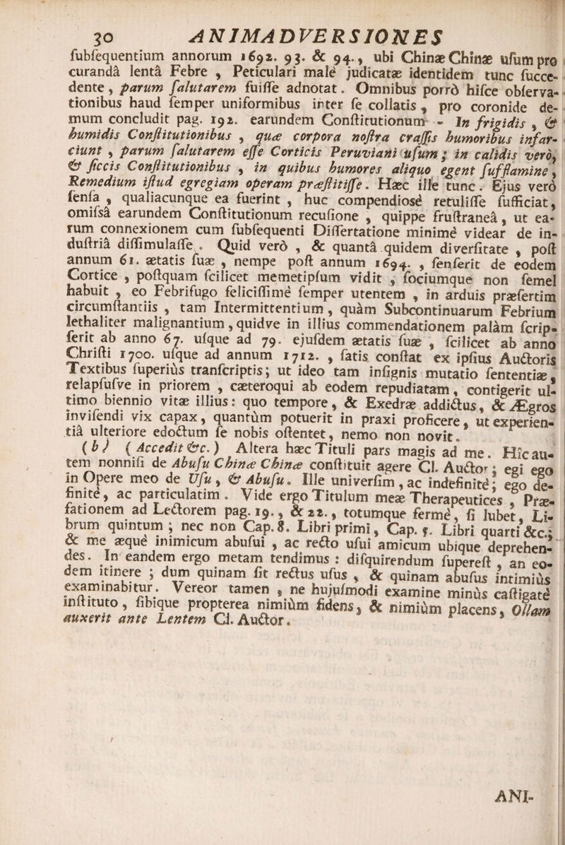 fubfequentium annorum 1692» 9 3. &amp; 94., ubi ChinaeChinse ufumpro curanda lenta Febre , Peticulari mald judicatae identidem tunc fucce- dente, parum falutarem fuitfe adnotat. Omnibus porrd hifce oblerva- tionibus haud femper uniformibus inter fe collatis <, pro coronide de¬ mum concludit pag. 191. earundem Conftirutionurn - In frigidis , &amp; humidis Conflitutionibus , qua? corpora nojlra crajjts humoribus infar- ciunt , parum falutarem ejfe Corticis Peruviani ufum; in calidis vero, Jtccis Conflitutionibus , in quibus humores aliquo egent fufflamine, Remedium iftud egregiam operam prxjlitijfe. Haec ille tunc. Ejus vero ienfa , qualiacunque ea fuerint , huc compendiosd retuliffe fufficiat, omifs^ earundem Conftitutionum recufione , quippe fruftranea, ut ea¬ rum connexionem cum fubfequenti Ditfertatione minimd videar de in- duftna diffimulafTe . Quid vero , Sc quanta.quidem diverfitate , pofl annum 61. aetatis fuas , nempe poft annum 1694. , fenferit de eodem Cortice , poftquam fcilicet memetipfum vidit , fociumque non femel habuit , eo Febrifugo feliciffimd femper utentem , in arduis prsefertim circumflandis , tam Intermittentium, quam Subcontinuarum Febrium lethaliter malignantium, quidve in illius commendationem palam fcrip- krit ab anno 6 7. ufque ad 79. ejufdem aetatis fum , fcilicet ab anno Chrifti 1700. ufque ad annum 1712. , fatis conflat ex ipfius Au&amp;oris Textibus fuperius tranfcriptis; ut ideo tam infignis mutatio fententiae, relaplufve in priorem , caeteroqui ab eodem repudiatam, contigerit ul¬ timo biennio vitae illius: quo tempore, &amp; Exedrae addi&amp;us, &amp; ABgros invifendi vix capax, quantum potuerit in praxi proficere* ut experien¬ ti^ ulteriore edo&amp;um fe nobis oflentet, nemo non novit . (bJ (Accedit ^c.) Altera haec Tituli pars magis ad me. Hic au¬ tem nonmii de Abuju Chin<e Chinx conftituit agere Cl. Au&amp;o*a egi ego in Opere meo de Vfu , 6* Abufu. Ille univerfim , ac indefinitd; eio de¬ finite, ac particulatim. Vide ergo Titulum mex Therapeuticas f Pro¬ lationem ad Lettorem pag. 19., ik 22., totumque fermd, fi lubet, Li- brum quintum ; nec non Cap.8. Libri primi» Cap. ,. Libri quarti &amp;c.: &amp; me aeque inimicum abufui , ac reflo ufui amicum ubique deprehen¬ des. In eandem ergo metam tendimus : difquirendum fupereft , an eo¬ dem itinere ; dum quinam fit reflus ufus , &amp; quinam abufus intimitis examinabitur. Vereor tamen , ne hujuimodi examine miniis caftieate» inftituto, fibique propterea nimiiim fidens, &amp; nimiam placens, Ollam auxerit ante Lentem Q. Audior. 1 1