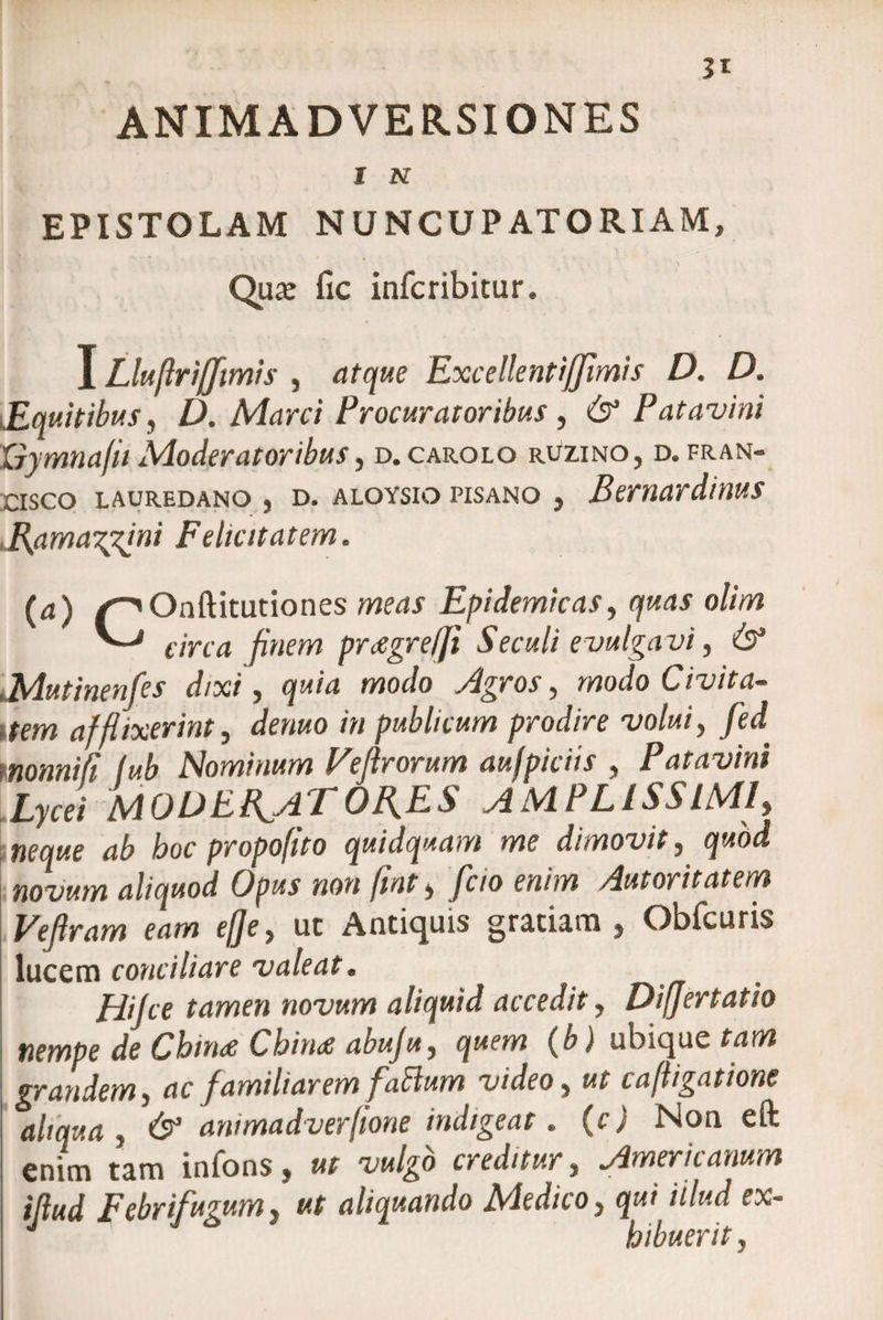 I N EPISTOLAM NUNCUP AT ORIAM, Quas fic infcribitur. I Lluflriffimis , atque Excellentiffimis D. D. ,,Equitibus, D. Marci Procuratoribus, &amp; Patavini Xiymnafii Moderatoribus, d.carolo ruzino, d. fran- cisco lauredano , d. aloysio pisano j Bernardinus Ramazpfni Felicitatem. (a) /-^Onftitutiones meas Epidemicas, quas olim ^ circa finem prcegrelji Seculi evulga vi, 6* „Mutinenfes dixi, c/m/4 moi/o Agros, modo Civita¬ tem afflixerint, r/e»«o /« publicum prodire volui, fed monnifi fub Nominum Veflrorum aufpiciis , Patavini Lycei MODERATORES AMPLISSIMI, «ftpe hoc propofito quidquam me dimovit, quod novum aliquod Opus non fint, fcio enim Autorit atem Vefiram eam efje, ut Antiquis gratiam , Obfcuris lucem conciliare valeat. Hifce tamen novum aliquid accedit, Difjertatio nempe de Chinee Chin<e abuju, quem (b) ubique tam grandem, ac familiarem faBum video, ut cafligatione aliqua , &amp; animadverfione indigeat. (c) Non eft enim tam infons, ut vulgo creditur, Americanum illud Febrifugum, ut aliquando Medico, qui illud ex- J hibuerit,