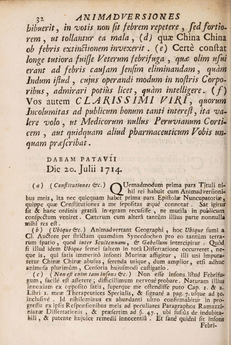 31 ' ANIMADVERSIONES bibuerit} in votis non fit febrem repetere , fed fortio¬ rem , ut tollamur ea mala ,(d) quaj China China ob febris extinBionem invexerit. (e) Certe conftat longe tutiora fuifje Veterum febrifuga , qua olim ufui erant ad febris caujam Jenfim eliminandam , quam Indum ifiud, cujus operandi modum in noftris Corpo¬ ribus , admirari potius licet, quam intelligere. (f) Vos autem CLARISSIMI Vllfl, quorum Incolumitas ad publicum bonum tanti interejl, ita va¬ lere volo j ut Medicorum nullus Peruvtanum Corti¬ cem j aut quidquam aliud pharmaceuticum Vobis un¬ quam prxfcribat. DABAM PATAVII Die 20. Julii 1714. (a) (Confiitutiones &amp;c.) /^XUemadmodum prima pars Tituli ni- hil rei habuit cum Animadversioni¬ bus meis, ita nec quicquam habet prima pars Epiftolae Nuncupatoriaes quippe quae Confiitutiones a me fepofitas aeque connotat . Sat igitur fit <x hanc ordinis gratil imegram recufiflfe , ne mutila in publicum confpe&amp;um veniret. Caeterum cum alteri tanttim illius parte nonnulla mihi res eft. (b) ( Ubique&amp;c.) Animadvertant Geographi , hoc Ubique fumi a Cl. Auftore per ftri&amp;am quamdam Synecdochen pro eo tantum terra¬ rum (patio , quod inter Scultennam, &amp; Gabellum intercipitur . Quod fi illud idem Ubique femel faltem in tota Dilferratione occurreret, ne¬ que is, qui fatis immerito infonti Murinae affigitur , illi uni imputa¬ retur Chinae Chinae abufus, ferenda utique, dum amplior, etfi adhuc animofa plurimum, Cenforia hujufmodi caftigatio. ( c ) ( Ncn eji enim taminfons Cbc. ) Non effe infons illud Febrifu- gum, facile efl afierere ; difficillimum nervosd probare. Naturam illius innoxiam ex oppofito fatis, fuperque me oftendilfe puto Cap. 1. &amp; 2. Libri 1. meae Therapeutices Specialis, Sc fignatd a pag. 7. ufique ad 30. inclufivd . Id nihilominus ex abundanti ultro confirmabitur in pro- greflfu ex ipfis Refponfionibus meis ad peculiares Paragraphos Ramazzi- nianae Dilfertationis , &amp; praefertim ad $. 47. , ubi fufius de indubita¬ bili , &amp; patente hujufce remedii innocentia . Et fane quidni fit infons Febri-