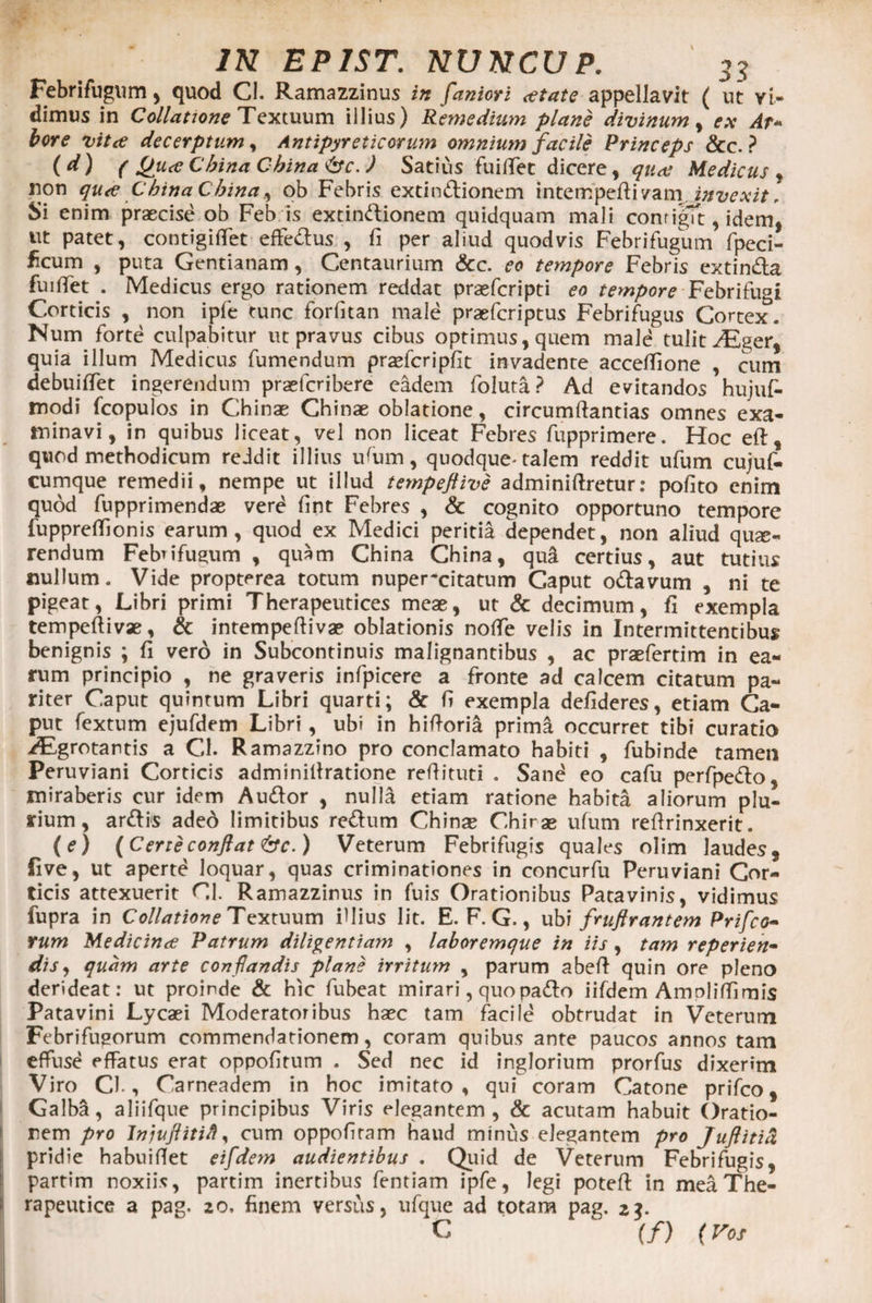 Febrifugum, quod CI. Ramazzinus in fantor i <etate appellavit ( ut vi¬ dimus in Collatione Textuum illius) Remedium plane divinum , ex Ar- bore vitee decerptum, Antipyreticorum omnium facile Princeps &amp;c. ? ( d ) ( Cbina Cbina &amp;c. ) Satius fu i flet dicere, quae Medicus , non qu<e Cbina Cbina ^ ob Febris extindionem intempeflivam invexit. Si enim praecise ob Feb is extindionem quidquam mali contigit, idem, ut patet, contigiflet efferus , fi per aliud quodvis Febrifugum fpeci- licum , puta Gentianam, Centaurium &amp;c. eo tempore Febris extinda fuiflet . Medicus ergo rationem reddat praeferipti eo tempore Febrifugi Corticis , non ipfe tunc forfltan male praeferiptus Febrifugus Cortex. Num forte culpabitur ut pravus cibus optimus, quem male tulit ^Eger, quia illum Medicus fumendum praefcripfit invadente acceflione , cum debuiflet ingerendum praeferibere eadem folura? Ad evitandos hujuf- modi fcopulos in Chinae Chinae oblatione, circumftantias omnes exa¬ minavi, in quibus liceat, vel non liceat Febres fupprimere. Hoc eft, quod methodicum reddit illius uflnn, quodque-talem reddit ufum cujuf- cumque remedii, nempe ut illud tempeftive adminiftretur: pofito enim quod fupprimendae vere fmt Febres , &amp; cognito opportuno tempore fuppreflionis earum, quod ex Medici peritia dependet, non aliud que¬ rendum Febrifugum , quam China Cbina, qu&amp; certius, aut tutius nullum. Vide propterea totum nuper-citatnm Caput odavum , ni te pigeat, Libri primi Therapeutices meae, ut &amp; decimum, fi exempla tempeftivae, &amp; intempeftivae oblationis nofle velis in Intermittentibus benignis ; fi vero in Subcontinuis malignantibus , ac praefertim in ea¬ rum principio , ne graveris infpicere a fronte ad calcem citatum pa¬ riter Caput quintum Libri quarti; &amp; fi exempla defideres, etiam Ca¬ put fextum ejufdem Libri, ubi in hifloria prima occurret tibi curatio ^Egrotantis a Cl. Ramazzino pro conclamato habiti , fubinde tamen Peruviani Corticis adminiflratione reflituti . Sand eo cafu perfpedo, miraberis cur idem Audor , nulla etiam ratione habita aliorum plu¬ rium, ardis aded limitibus redum Chinae Chirae ufum reflrinxerit. (e) (Certeconflat &amp;c.) Veterum Febrifugis quales olim laudes, five, ut aperte loquar, quas criminationes in concurfu Peruviani Cor¬ ticis attexuerit Cl. Ramazzinus in fuis Orationibus Patavinis, vidimus fupra in Collatione Textuum iflius lit. E. F. G., ubi fruftrantem Prifco- rum Medicinee Patrum diligentiam , laboremque in iis, tam reperien- dis, quam arte conflandis plane irritum , parum abefl quin ore pleno derideat: ut proinde &amp; hic fubeat mirari, quo pado iifdem Amoliffimis Patavini Lycaei Moderatoribus haec tam facile obtrudat in Veterum Febrifugorum commendationem, coram quibus ante paucos annos tam effuse effatus erat oppofitum . Sed nec id inglorium prorfus dixerim Viro Cl., Carneadem in hoc imitato, qui coram Catone prifco, Galba, aliifque principibus Viris elegantem, &amp; acutam habuit Oratio¬ nem pro JnjuflitiH, cum oppofiram haud minus elegantem pro Juflitia pridie habuiflet eifdem audientibus . Quid de Veterum Febrifugis, partim noxiis, partim inertibus fentiam ipfe, legi potefl in mea The¬ rapeutice a pag. 20, finem versus, ufque ad totam pag. 2$. c (/) (Vos