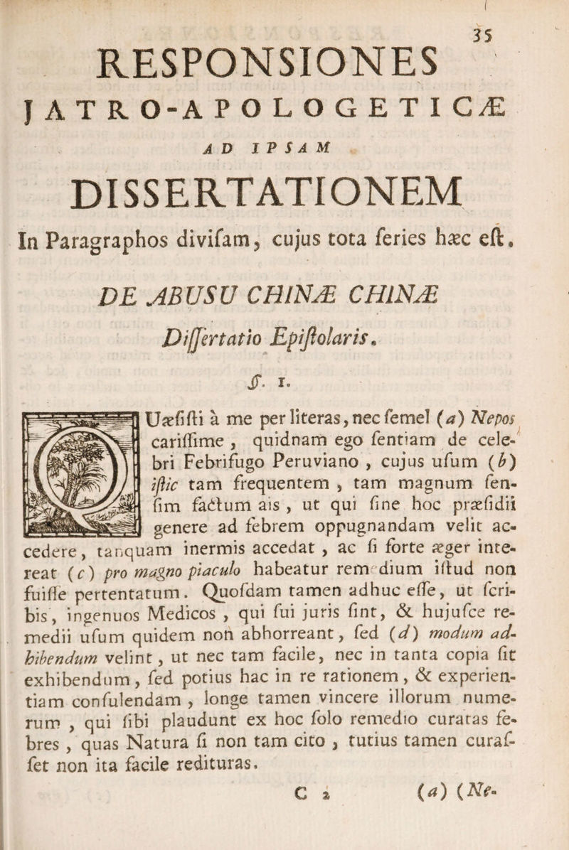 RESPONSIONES JATRO-APOLOGETIGvE AD IPSAM DISSERTATIONEM .. x * In Paragraphos divifam, cujus tota feries hasc eft, DE .ABUSU CHINJE, CHINJE Differ tat io Epifoiaris. jf. i. Ujefifti a me per literas, nec femel (a) Nepos cariflime , quidnam ego fentiarn de cele¬ bri Febrifugo Peruviano , cujus ufum (b) ijiic tam frequentem , tam magnum fen- fim fadlum ais , ut qui line hoc praefidii _genere ad febrem oppugnandam velit ac¬ cedere, tanquam inermis accedat , ac fi forte aeger inte¬ reat (r) pro magno piaculo habeatur rem dium illud non fuifle pertentatum. Quofdam tamen adhuc effe, ut fcri- bis, ingenuos Medicos , qui fui juris fint, &amp; hujufce re¬ medii ufum quidem non abhorreant, fed (d) modum ad¬ hibendum velint, ut nec tam facile, nec in tanta copia fit exhibendum, fed potius hac in re rationem , &amp; experien¬ tiam confuiendam , longe tamen vincere illorum nume¬ rum , qui fibi plaudunt ex hoc folo remedio curatas fe¬ bres , quas Natura fi non tam cito , tutius tamen curaf- fet non ita facile redituras. C i (a) (Ne-