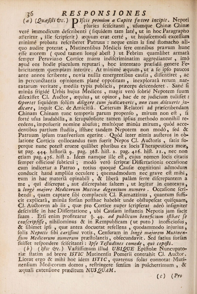 (a) {Quaefijli6V.) T) Sfcis primum a Capite foetere incipit• Nepoti L pluries fcifcitanti , ufumque Chinae Chinae; vere immodicum defcribenti (fiquidem tam late, ut in hocParagrapho afieritur , ille fcripferit) aequum erat certd , ut hujufcemodi exceftum minimd probans refcriberet Patruus : neque enim is fine ftomacho ali¬ quo audire poterat , Mutinenlibus Medicis fere omnibus pravum hunc efie morem ( quod tamen longe abeft ) ut Febrim quamlibet armata femper Peruviano Cortice manu indifcriminatim aggrediantur , imo apud eos hodie piaculum reputari , hoc intentato prasfidii genere Fe¬ bricitantem quempiam interire. At minime aequum, ut a fe ipfo paucos ante annos fcribente , novis nullis emergentibus caufis , diftentiret , ac in percundantis opinionem pland oppofitam , inexplorata rerum nar¬ ratarum veritate, mediis typis publicis, praeceps delcenderet . Sand fi minus frigide Urbis hujus Medicos , magis vero fobrid Nepotem fuum dilexiflet Cl. Audor, aequius, ut opinor , hac de re judicium tulilfet: Oportet fiquidem folum diligere cum judicaveris , non cum dilexeris ju¬ dicare , inquit Cic. de Amicitia. Caeterum Relatori ad praefcribendam Chinam Chinam tunc temporis parum propenfo , mirum non eft , fi forte ufus laudabilis, a fcrupulofiore tamen ipfius methodo nonnihil re¬ cedens, impofuerit nomine abufus; multoque minus mirum, quod acce¬ dentibus partium fiudiis, ifihaec tandem Nepotem non modo, fed &amp; Patruum ipfum tranfverfum egerint. Quod inter nimis aufteros in ob¬ latione Corticis collocandus tum fuerit Nepos Cl. Audoris , fatis fu- perque nunc poteft eruere quilibet pluribus ex locis Therapeutices meae, ut pag. 444. hiftoria 9. pag. 368. hift. 2. pag. 416. hift. 11., nec non etiam pag. 476. hift. 2. Idem namque ille eft, cujus nomen locis citatis femper officiose fubticui ; modo vero fcriptae Diftertationis occafione cum indicetur a Patruo , totius quoqud Caufae cognitioni admodum conducit haud amplius occulere ; quemadmodum nec grave eft mihi, eum in hac materia opinabili , Sc libera palam ferre difcrepantem a me , qui difcrepat , aut difcrepabat faltem , ut legitur in contextu, a longe majore Medicorum Mutina: degentium numero . Occafione fcri- bendi , quam captare fibi complacuit Cl. Ramazzinus , quantum fuffi- cit explicata, minus forfan pofthac habebit unde obftupefcat quifquam, Cl. Audorem ab iis , quae pro Cortice nuper fcripferat adeo infigniter defcivilfe in hac Differtatione , ubi Caufam inflantis Nepotis jam facit fuam . Etfi enim profiteatur $). 49. ad publicum beneficium ifibcec fe confcripfijfe, nihilominus &amp; in^Rempublicam (ut puto) inofficiofus, &amp; fibimet ipfi , quae antea docuerat refellens , quodammodo injurius, folis Nepotis fibi carijfimi votis, Cenfuram in longe majorem Mutinen- fium Medicorum numerum praeftolantis, obfecundavit. Sed fatius forfan fiuiftet refpondere fcifcitanti : Jpfe Teftudines comede, qui cepifti. (b) (Iftic &amp;c.) Vaftiffimum illud UBIQUE Epiftolas Nuncupato- riae ftatim ad breve ISTIC Mutinenfis Pomerii contrahit Cl. Audor. JLiceat ergo &amp; mihi hoc idem ISTIC, quatenus folas connotat Muti- nenfium Medicorum domos , reftringere fenfim in pulcherrimum , &amp; aequali extenfiore praeditum NUSQUAM. (c) (Pro