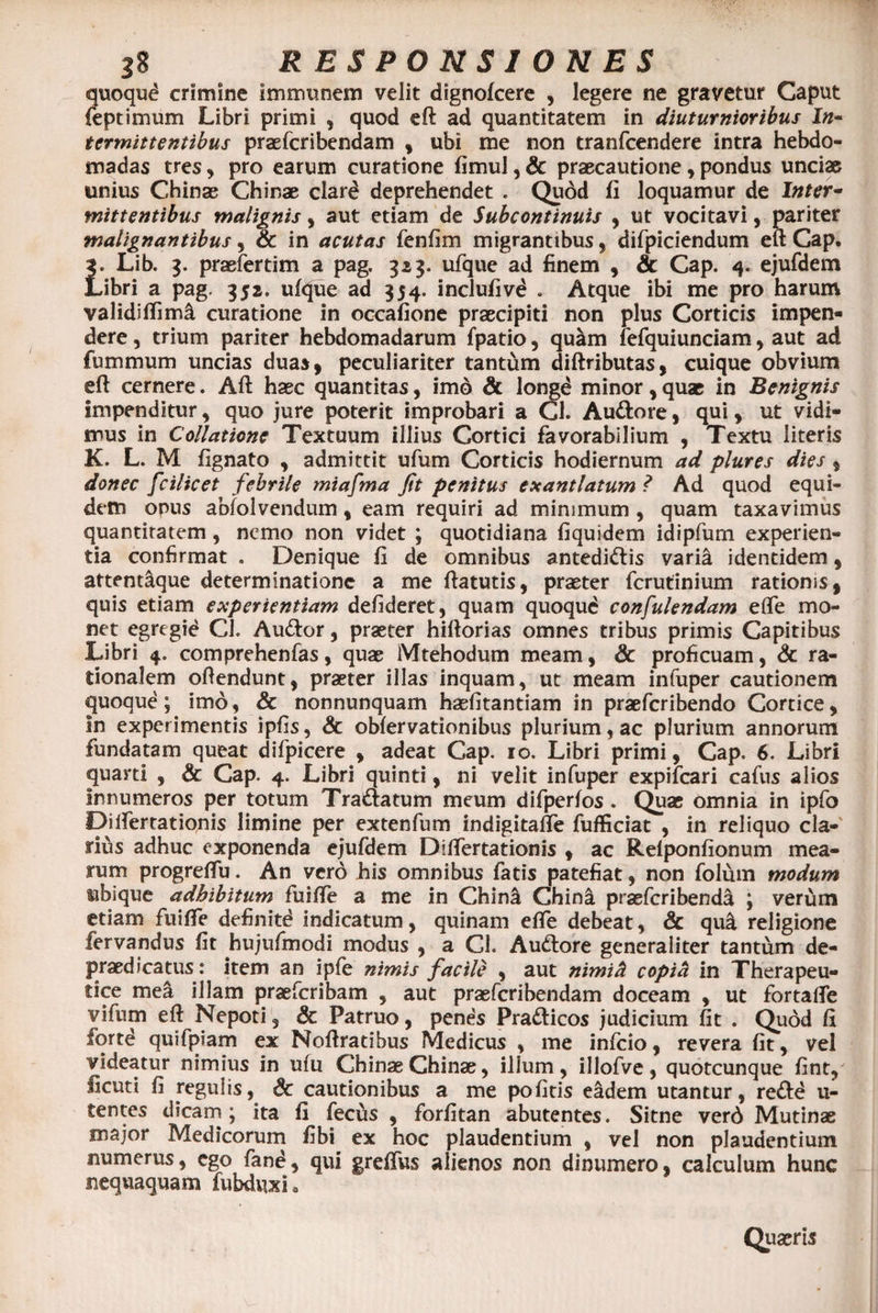 quoqud crimine immunem velit dignofcere , legere ne gravetur Caput feptimum Libri primi , quod eft ad quantitatem in diuturnioribus In¬ termittentibus praefcribendam , ubi me non tranfcendere intra hebdo¬ madas tres, pro earum curatione fimul, &amp; praecautione, pondus unciae unius Chinae Chinae clard deprehendet . Quod fi loquamur de Inter¬ mittentibus malignis, aut etiam de Subcontinuis , ut vocitavi, pariter malignantibus, &amp; in acutas fenfim migrantibus, difpiciendum eft Cap. j. Lib. 3. praefertim a pag. 323. ufque ad finem , &amp; Cap. 4. ejufdem Libri a pag. 352. uftjue ad 354. inclufivd . Atque ibi me pro harum validiffimi curatione in occafione praecipiti non plus Corticis impen¬ dere , trium pariter hebdomadarum fpatio, quam fefquiunciam, aut ad fummum uncias duas, peculiariter tantum diftributas, cuique obvium eft cernere. Aft haec quantitas, imo &amp; longd minor, quae in Benignis impenditur , quo jure poterit improbari a Cl. Auttore, qui, ut vidi¬ mus in Collatione Textuum illius Cortici favorabilium , Textu literis K. L. M fignato , admittit ufum Corticis hodiernum ad plures dies, donec fcilicet febrile miafma fit penitus exantlatum ? Ad quod equi¬ dem onus abfolvendum , eam requiri ad minimum , quam taxavimus quantitatem, nemo non videt ; quotidiana fiquidem idipfum experien¬ tia confirmat . Denique fi de omnibus antedi&amp;is varia identidem, attentaque determinatione a me ftatutis, praeter fcrutinium rationis, quis etiam experientiam defideret, quam quoqud confulendam efte mo¬ net egregid Cl. Au&amp;or, praeter hiftorias omnes tribus primis Capitibus Libri 4. comprehenfas, quae Mtehodum meam, &amp; proficuam, &amp; ra¬ tionalem oftendunt, praeter illas inquam, ut meam infuper cautionem quoque; imo, &amp; nonnunquam hasfitantiam in praefcribendo Cortice, In experimentis ipfis, &amp; obfervationibus plurium, ac plurium annorum fundatam queat difpicere , adeat Cap. 10. Libri primi, Cap. 6. Libri quarti , &amp; Cap. 4. Libri quinti, ni velit infuper expifeari cafus alios Innumeros per totum Tra&amp;atum meum difperfos. Quae omnia in ipfo Diifertationis limine per extenfum indigitafte fufficiat , in reliquo cla¬ rius adhuc exponenda ejufdem Diftertationis , ac Refponfionum mea¬ rum progreftu. An verd his omnibus fatis patefiat, non folum modum ubique adhibitum fuifte a me in China Chinfi praeferibenda ; verum etiam fuifte definitd indicatum, quinam efte debeat, &amp; qu&amp; religione fervandus fit hujufmodi modus , a Cl. Audtore generaliter tantum de- praedicatus: item an ipfe nimis facile , aut nimiH copifi in Therapeu¬ tice mea illam praeferibam , aut praefcribendam doceam , ut fortafte vifum eft Nepoti , &amp; Patruo, penes Pra&amp;icos judicium fit . Quod fi forte quifpiam ex Noftratibus Medicus , me infeio, revera fit, vel videatur nimius in ufu Chinae Chinae, illum, illofve, quotcunque fint, ficuti fi regulis, Sc cautionibus a me pofitis eadem utantur, re&amp;d u- tentes dicam; ita fi fecus , forfitan abutentes. Sitne verd Mutinae major Medicorum fibi ex hoc plaudentium , vel non plaudentium numerus, ego fand, qui greftus alienos non dinumero, calculum hunc nequaquam fubduxi. Quaeris