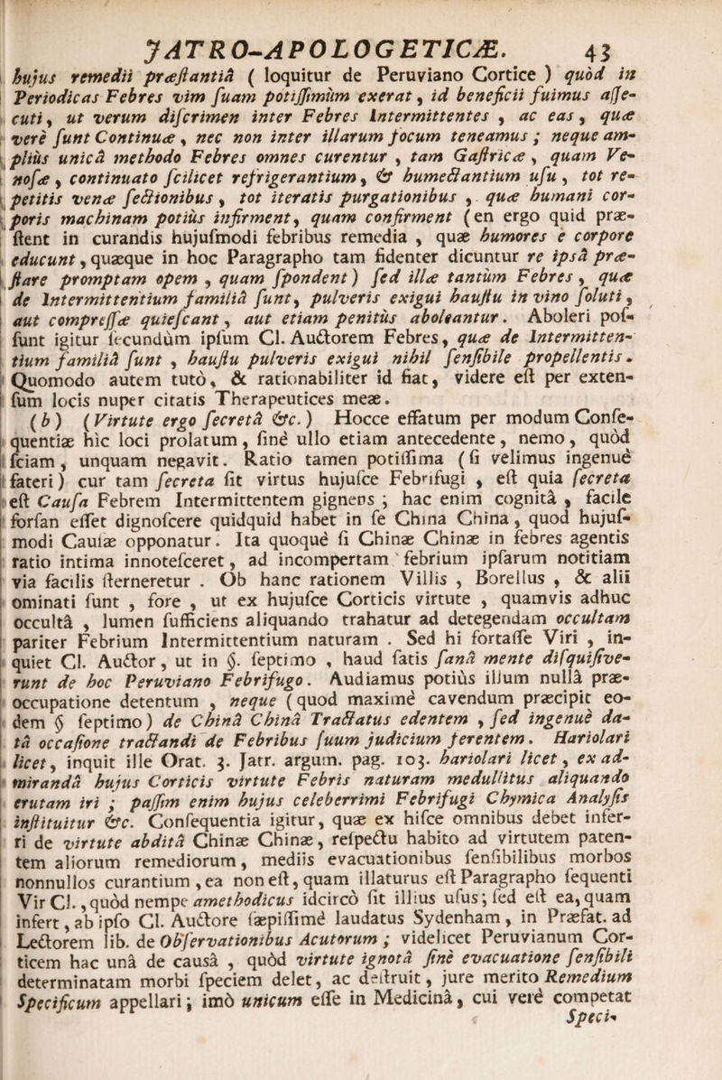 hujus remedii pr<eftantiA ( loquitur de Peruviano Cortice ) quod in Periodicas Febres vim fuam potijfimum exerat, id beneficii fuimus a(Je- cuti , ut verum dijcrimen inter Febres intermittentes , ac eas, qu<ff vere funt Continua , #0» illarum focum teneamus ; neque am¬ plius unicd methodo Febres omnes curentur , tam GaftriCrt , quam Ve- nofce , continuato fcilicet refrigerantium, 6* humettantium ufu , /0/ r?- 1 petitis vena feSlionibus, /or iteratis purgationibus , - humani cor¬ poris machinam potius infirment, confirment (en ergo quid prae¬ dent in curandis hujufmodi febribus remedia , quae humores e corpore educunt, quaeque in hoc Paragrapho tam fidenter dicuntur re ipsa pra- fi are promptam opem , quam fpondent) fed illa tantum Febres, qua | de Intermittentium famiUd funt> pulveris exigui baufiu in vino foluti, comprejfa quiefcant, penitus aboleantur. Aboleri pof- funt igitur fecundum ipfum Cl. Au&orem Febres, Intermitten¬ tium familiti funt , pulveris exigui nihil fenfibile propellentis * Quomodo autem tuto* & rationabiliter id fiat, videre eft per exten- i fum locis nuper citatis Therapeutices meae. (h) (Virtute ergo fecretti &c.) Hocce effatum per modum Confe- quentiae hic loci prolatum, fine ullo etiam antecedente, nemo, quod i fciam , unquam negavit. Ratio tamen poti ili ma (fi velimus ingenud fateri) cur tam fecreta fit virtus hujufce Febnfugi , eft quia fecreta eft Caufa Febrem Intermittentem gignens ; hac enim cognita , facile s forfan effet dignofcere quidquid habet in fe China China, quod hujuf¬ modi Caulae opponatur. Ita quoqud fi Chinae Chinae in febres agentis ratio intima innotefceret, ad incompertam ' febrium ipfarum notitiam via facilis fterneretur . Ob hanc rationem Villis , Borellus , & alii ominati funt , fore , ut ex hujufce Corticis virtute , quamvis adhuc occulti , lumen fufficiens aliquando trahatur ad detegendam occultam pariter Febrium Intermittentium naturam . Sed hi fortaffe Viri , in¬ quiet Cl. Au&or, ut in §. feptimo , haud fatis fana mente difquifive- runt de hoc Peruviano Febrifugo. Audiamus potius illum nulla prae¬ occupatione detentum , neque (quod maxime cavendum praecipit eo¬ dem § feptimo) de Chind China Trattatus edentem , fed ingenue da¬ ta occafione trattandi de Febribus fuum judicium ferentem. Hariolari licet, inquit ille Orat. 3. fatr. argum. pag. 103. hariolari licet, ex ad¬ miranda hujus Corticis virtute Febris naturam medullitus aliquando erutam iri ; pajfim enim hujus celeberrimi Febrifugi Chymica Analyfis inji i tuitur <&c. Confequentia igitur, quae ex hifce omnibus debet infer¬ ri de virtute abdita Chinae Chinae, refpedu habito ad virtutem paten¬ tem aliorum remediorum, mediis evacuationibus fenfibilibus morbos nonnullos curantium, ea non eft, quam illaturus eft Paragrapho fequenti Vir CL, qudd nempe amethodicus idcirco fit illius ufus;fed eft ea, quam infert, ab ipfo Cl. Audtore faepiffimd laudatus Sydenham , in Praefat. ad Le&orem lib. de Objervationibus Acutorum videlicet Peruvianum Cor¬ ticem hac una de causa , qudd virtute ignota fine evacuatione fenfibili determinatam morbi fpeciem delet, ac deftruit, jure merito Remedium Specificum appellari i imd unicum effe in Medicina, cui veid competat Speci*