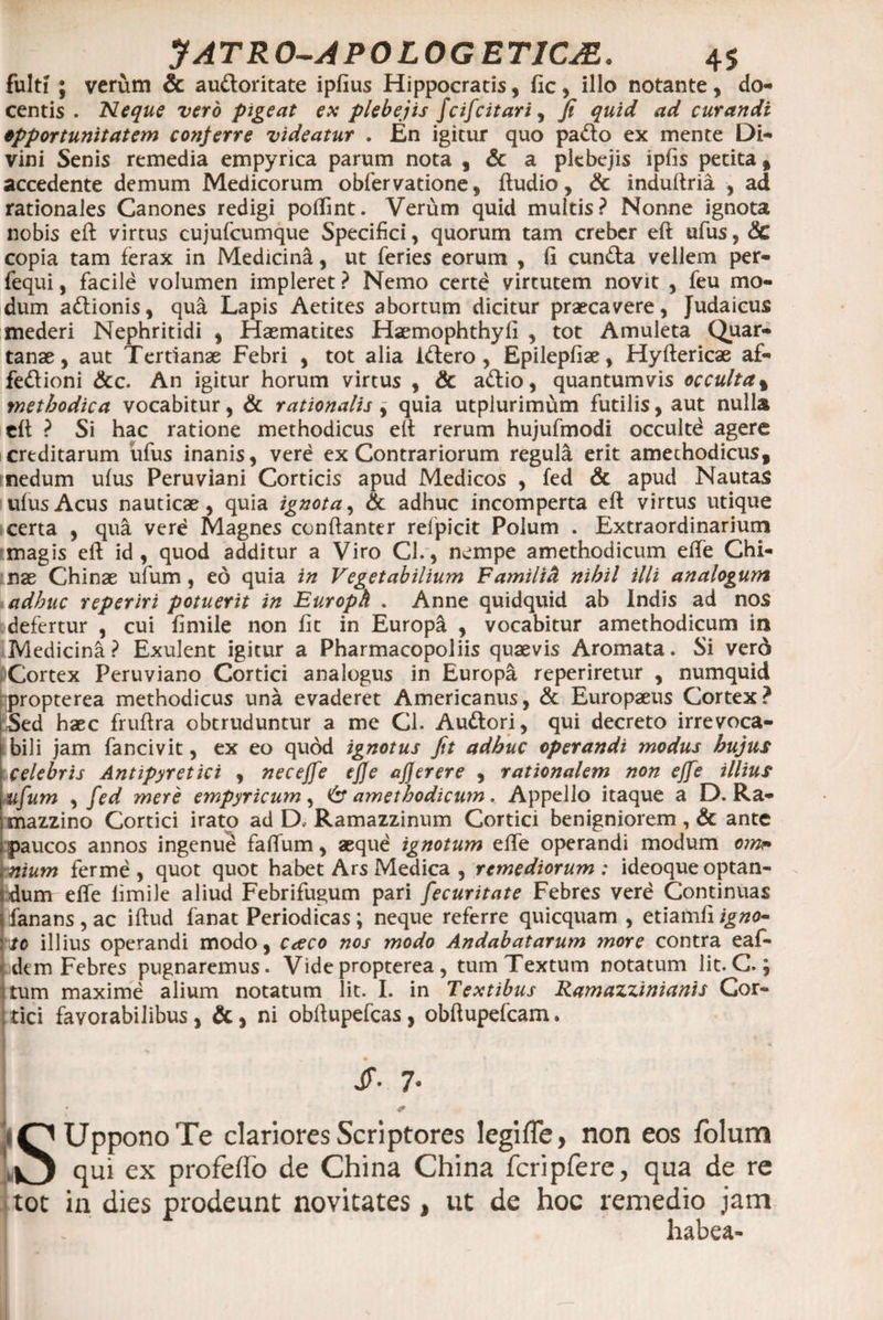 fulti ; verum &amp; au&amp;oritate ipfius Hippocratis, fic, illo notante, do¬ centis . Neque vero pigeat ex plebejis fcifcitari, fi quid ad curandi opportunitatem conferre videatur . En igitur quo pacto ex mente Di¬ vini Senis remedia empyrica parum nota , &amp; a plebejis ipfis petita f accedente demum Medicorum obfervatione, Audio, &amp; induftria , ad rationales Canones redigi poftint. Verum quid multis? Nonne ignota nobis eft virtus cujufcumque Specifici, quorum tam creber eft ufus, <Sc copia tam ferax in Medicina, ut feries eorum , (1 eunda vellem per- fequi, facile volumen impleret ? Nemo certd virtutem novit , feu mo¬ dum adionis, qua Lapis Aetites abortum dicitur praecavere, Judaicus mederi Nephritidi , Haematites Haemophthyfi , tot Amuleta Quar¬ tanae, aut Tertianae Febri , tot alia idero, Epilepfiae, Hyftericae af- fedioni &amp;c. An igitur horum virtus , &amp; adio, quantumvis occulta% methodica vocabitur, &amp; rationalis j quia utplurimum futilis, aut nulla eft ? Si hac ratione methodicus eft rerum hujufmodi occultd agere creditarum ufus inanis, vere ex Contrariorum regula erit amechodicus, nedum ufus Peruviani Corticis apud Medicos , fed &amp; apud Nautas ufusAcus nauticae, quia ignota, &amp; adhuc incomperta eft virtus utique certa , qua vere Magnes conftanter refpicit Polum . Extraordinarium magis eft id, quod additur a Viro Cl., nempe amethodicum efte Chi- nae Chinae ufum, eo quia in Vegetabilium Familid nihil illi analogum adhuc reperiri potuerit in Europh . Anne quidquid ab Indis ad nos defertur , cui fimile non fit in Europa , vocabitur amethodicum in Medicini ? Exulent igitur a Pharmacopoliis quaevis Aromata. Si verd Cortex Peruviano Cortici analogus in Europa reperiretur , numquid propterea methodicus una evaderet Americanus, &amp; Europaeus Cortex? Sed haec fruftra obtruduntur a me Cl. Auttori, qui decreto irrevoca¬ bili jam fancivit, ex eo quod ignotus fit adhuc operandi modus hujus celebris Antipyretici , neceffe ejje ajjerere , rationalem non ejfe illius ufum , fed mere empyricum, amethodicum. Appello itaque a D. Ra- mazzino Cortici irato ad D, Ramazzinum Cortici benigniorem , &amp; ante paucos annos ingenue faftum, aeque ignotum efte operandi modum oin?> nium ferme , quot quot habet Ars Medica , remediorum: ideoque optan¬ dum efte limile aliud Febrifugum pari fecuritate Febres vere Continuas fanans , ac iftud fanat Periodicas ; neque referre quicquam , etiamfi igno~ to illius operandi modo, caco nos modo Andabatarum more contra eaf- adtm Febres pugnaremus. Vide propterea , tum Textum notatum lit. C. j tum maxime alium notatum lit. I. in Textibus Ramazzinianis Cor¬ tici favorabilibus , &amp;, ni obftupefcas, obftupefcam. jr. 7* * 50 Uppono Te clariores Scriptores legifle, non eos folum O qui ex profeffo de China China fcripfere, qua de re tot in dies prodeunt novitates, ut de hoc remedio jam habea-