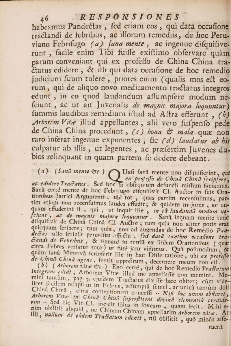 habeamus Pandedtas» fed etiam eos , qui data occafione tra&amp;andi de febribus, ac illorum remediis, de hoc Peru- viano Febrifugo (a) fana mente , ac ingenue difquifive- runt , facile enim Tibi fiiiffe exiftimo obfervare quam parum conveniant qui ex profeffo de China China tra* ftatus edidere , &amp; illi qui data occafione de hoc remedio judicium fuum tulere , priores enim (qualis mos eft eo¬ rum , qui de aliquo novo medicamento tradlatus integros edunt , in eo quod laudandum aflumpfere modum ne- fciunt , ac ut ait Juvenalis de magnis majora loquuntur) fummis laudibus remedium iftud ad Aftra efferunt , (b) Arborem Vitee illud appellantes , alii veto fufpenfo pede de China China procedunt , (c) bona &amp; mala qute non raro inferat ingenue exponentes , fic (d) laudatur ab bis culpatur ab illis, ut legentes , ac prtefertim J uvenes du¬ bios relinquant in quam partem fe dedere debeant. (a) (Sana mente &amp;c. ) QUafi fana mente non difquifierint , qui f , —ese profejfo de China Chinct fcripfere9 ttc edidere Tranatus. Sed hoc in obfequium defundli mi (Tum faciamus. Sana certe mente de hoc Febrifugo difquifivit CJ. Auftor in fuis Ora¬ tionibus ;atrici Argumenti . ubi tot , quas partim recenfuimus, par- tim etiam non recenfuimus laudes effudit j Sc quidem majores , ac un- qu tm effuderint ii , qui , ut inquit ille , in ed laudanda modum ne~ Jciunt^ ac de magnis majora loquuntur . Sani inquam merite tunc di qui i vir de China Chinl Cl. Au&amp;or \ tum quia non aliter potis erat quicquami (cribere; tum quia, non ad audendas de hoc Remedio Pan- declas ullo fcripffr percullus affV&amp;u , fed datd tantum occafione trd- 8and, de Febribus , &amp; Agnate in tertii ex iifdem Orationibus ( qu* r b»e MV-er at»rrt0-tad ut tuS(i 'am vidimus. Qua poftmodum , &amp; quam ,ana Mmerva fermferit ille in hac Diifc tatiCne, ubi ex profetfo A A w A {’”* agens ’• fenvtit °PPofitum, decernere meum non eft iJ/JJ, eC' \r Eg° cm{? > ftui de hoc Remedio TraBatum minf tantiW^ ’ A'borc.m ,V'ta? illud me appellalTe non memini. Me- licet facilem reUn^i 7’ 'dl'p 71 Tiacia us dix ffe haec obiter; cum vide- China ChirS ^'m ln nbjes, affumpti femel, ac unicd tamum dofi Arborem Vitd in w cncelfi — Ni fi boc unum obHaretf rim - Sed hir Vir c\ • •”<r [uPerflitem divintl clementia credide- rdm oh^4%SCneChtmrh-in foveam„’ •<’U3m/ecit- Mihi f 5 *c edenti , nil obftitit 3 quo minris affe- ruerit